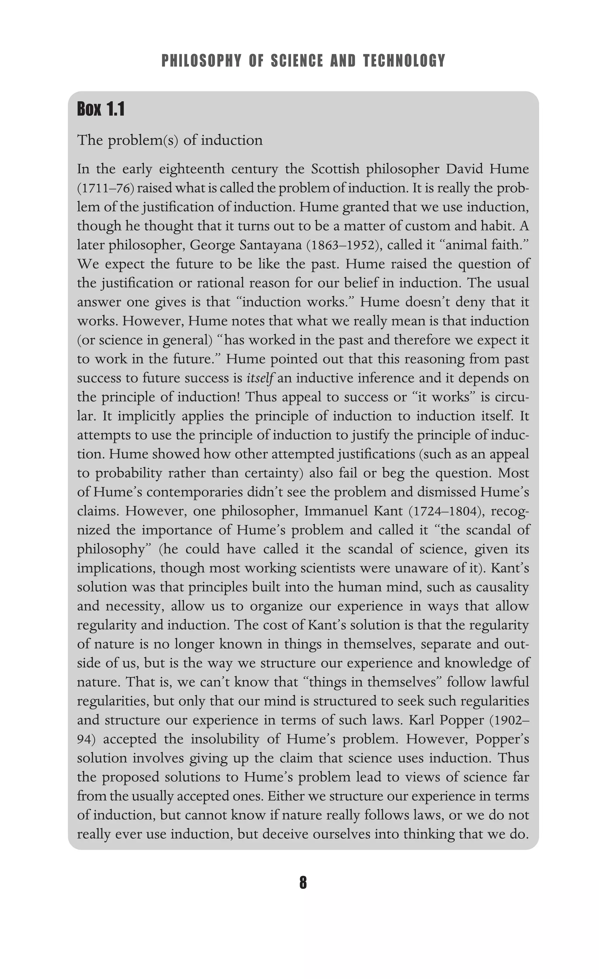 PHILOSOPHY OF SCIENCE AND TECHNOLOGY
8
Box 1.1
The problem(s) of induction
In the early eighteenth century the Scottish philosopher David Hume
(1711–76) raised what is called the problem of induction. It is really the prob-
lem of the justiﬁcation of induction. Hume granted that we use induction,
though he thought that it turns out to be a matter of custom and habit. A
later philosopher, George Santayana (1863–1952), called it “animal faith.”
We expect the future to be like the past. Hume raised the question of
the justiﬁcation or rational reason for our belief in induction. The usual
answer one gives is that “induction works.” Hume doesn’t deny that it
works. However, Hume notes that what we really mean is that induction
(or science in general) “has worked in the past and therefore we expect it
to work in the future.” Hume pointed out that this reasoning from past
success to future success is itself an inductive inference and it depends on
the principle of induction! Thus appeal to success or “it works” is circu-
lar. It implicitly applies the principle of induction to induction itself. It
attempts to use the principle of induction to justify the principle of induc-
tion. Hume showed how other attempted justiﬁcations (such as an appeal
to probability rather than certainty) also fail or beg the question. Most
of Hume’s contemporaries didn’t see the problem and dismissed Hume’s
claims. However, one philosopher, Immanuel Kant (1724–1804), recog-
nized the importance of Hume’s problem and called it “the scandal of
philosophy” (he could have called it the scandal of science, given its
implications, though most working scientists were unaware of it). Kant’s
solution was that principles built into the human mind, such as causality
and necessity, allow us to organize our experience in ways that allow
regularity and induction. The cost of Kant’s solution is that the regularity
of nature is no longer known in things in themselves, separate and out-
side of us, but is the way we structure our experience and knowledge of
nature. That is, we can’t know that “things in themselves” follow lawful
regularities, but only that our mind is structured to seek such regularities
and structure our experience in terms of such laws. Karl Popper (1902–
94) accepted the insolubility of Hume’s problem. However, Popper’s
solution involves giving up the claim that science uses induction. Thus
the proposed solutions to Hume’s problem lead to views of science far
from the usually accepted ones. Either we structure our experience in terms
of induction, but cannot know if nature really follows laws, or we do not
really ever use induction, but deceive ourselves into thinking that we do.
 