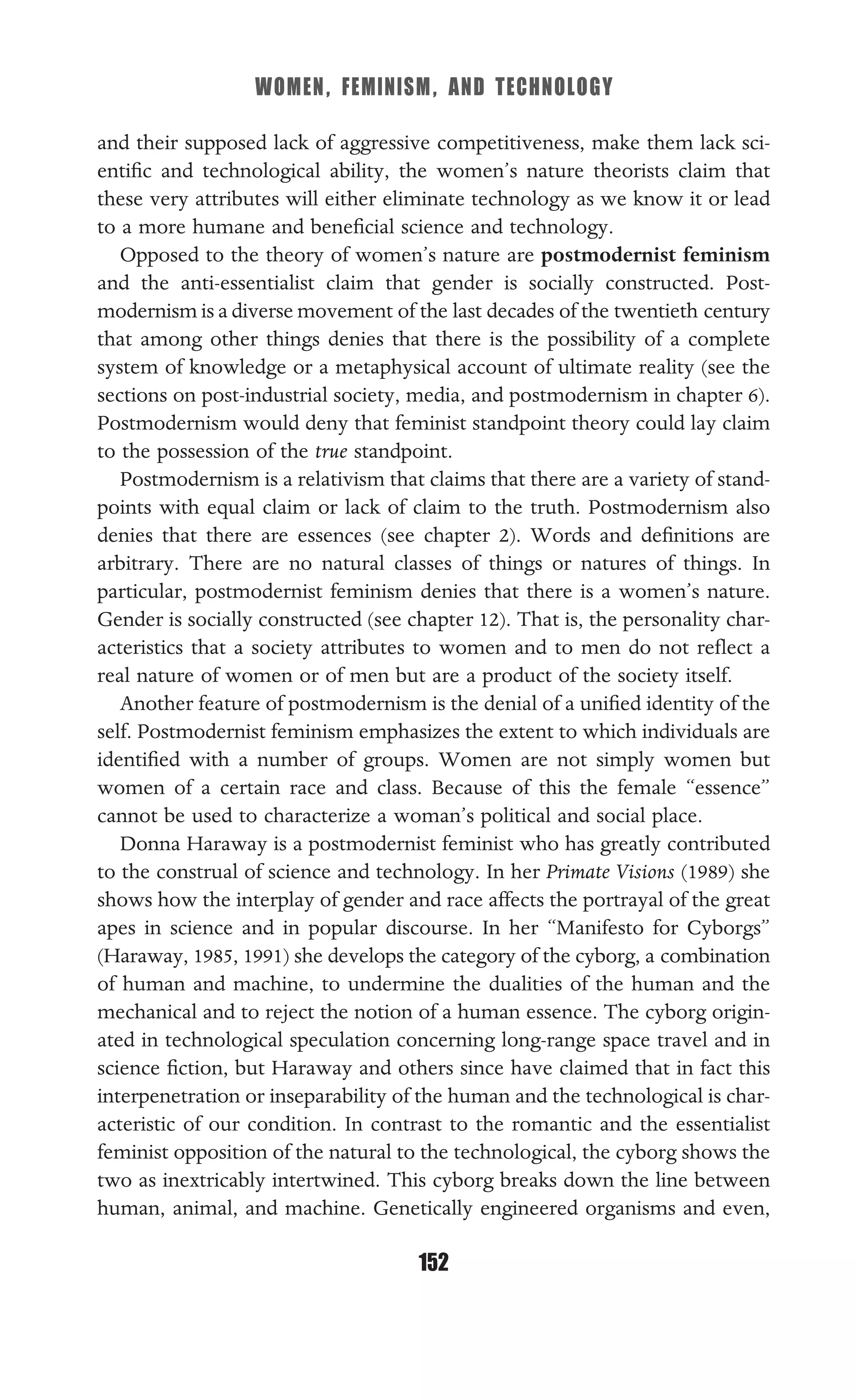 WOMEN, FEMINISM, AND TECHNOLOGY
152
and their supposed lack of aggressive competitiveness, make them lack sci-
entiﬁc and technological ability, the women’s nature theorists claim that
these very attributes will either eliminate technology as we know it or lead
to a more humane and beneﬁcial science and technology.
Opposed to the theory of women’s nature are postmodernist feminism
and the anti-essentialist claim that gender is socially constructed. Post-
modernism is a diverse movement of the last decades of the twentieth century
that among other things denies that there is the possibility of a complete
system of knowledge or a metaphysical account of ultimate reality (see the
sections on post-industrial society, media, and postmodernism in chapter 6).
Postmodernism would deny that feminist standpoint theory could lay claim
to the possession of the true standpoint.
Postmodernism is a relativism that claims that there are a variety of stand-
points with equal claim or lack of claim to the truth. Postmodernism also
denies that there are essences (see chapter 2). Words and deﬁnitions are
arbitrary. There are no natural classes of things or natures of things. In
particular, postmodernist feminism denies that there is a women’s nature.
Gender is socially constructed (see chapter 12). That is, the personality char-
acteristics that a society attributes to women and to men do not reﬂect a
real nature of women or of men but are a product of the society itself.
Another feature of postmodernism is the denial of a uniﬁed identity of the
self. Postmodernist feminism emphasizes the extent to which individuals are
identiﬁed with a number of groups. Women are not simply women but
women of a certain race and class. Because of this the female “essence”
cannot be used to characterize a woman’s political and social place.
Donna Haraway is a postmodernist feminist who has greatly contributed
to the construal of science and technology. In her Primate Visions (1989) she
shows how the interplay of gender and race affects the portrayal of the great
apes in science and in popular discourse. In her “Manifesto for Cyborgs”
(Haraway, 1985, 1991) she develops the category of the cyborg, a combination
of human and machine, to undermine the dualities of the human and the
mechanical and to reject the notion of a human essence. The cyborg origin-
ated in technological speculation concerning long-range space travel and in
science ﬁction, but Haraway and others since have claimed that in fact this
interpenetration or inseparability of the human and the technological is char-
acteristic of our condition. In contrast to the romantic and the essentialist
feminist opposition of the natural to the technological, the cyborg shows the
two as inextricably intertwined. This cyborg breaks down the line between
human, animal, and machine. Genetically engineered organisms and even,
 