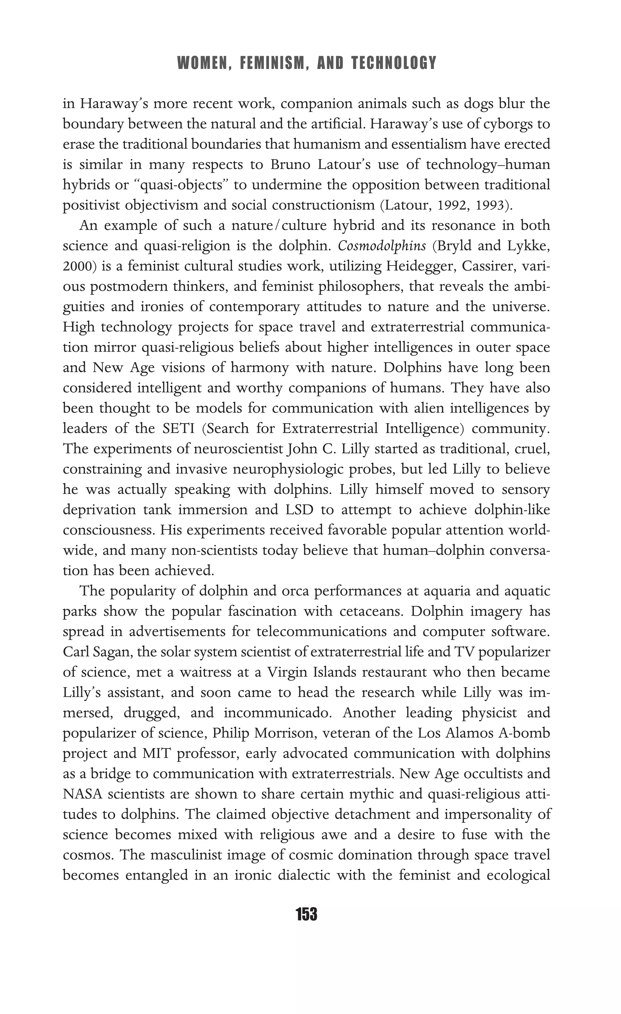 WOMEN, FEMINISM, AND TECHNOLOGY
153
in Haraway’s more recent work, companion animals such as dogs blur the
boundary between the natural and the artiﬁcial. Haraway’s use of cyborgs to
erase the traditional boundaries that humanism and essentialism have erected
is similar in many respects to Bruno Latour’s use of technology–human
hybrids or “quasi-objects” to undermine the opposition between traditional
positivist objectivism and social constructionism (Latour, 1992, 1993).
An example of such a nature/culture hybrid and its resonance in both
science and quasi-religion is the dolphin. Cosmodolphins (Bryld and Lykke,
2000) is a feminist cultural studies work, utilizing Heidegger, Cassirer, vari-
ous postmodern thinkers, and feminist philosophers, that reveals the ambi-
guities and ironies of contemporary attitudes to nature and the universe.
High technology projects for space travel and extraterrestrial communica-
tion mirror quasi-religious beliefs about higher intelligences in outer space
and New Age visions of harmony with nature. Dolphins have long been
considered intelligent and worthy companions of humans. They have also
been thought to be models for communication with alien intelligences by
leaders of the SETI (Search for Extraterrestrial Intelligence) community.
The experiments of neuroscientist John C. Lilly started as traditional, cruel,
constraining and invasive neurophysiologic probes, but led Lilly to believe
he was actually speaking with dolphins. Lilly himself moved to sensory
deprivation tank immersion and LSD to attempt to achieve dolphin-like
consciousness. His experiments received favorable popular attention world-
wide, and many non-scientists today believe that human–dolphin conversa-
tion has been achieved.
The popularity of dolphin and orca performances at aquaria and aquatic
parks show the popular fascination with cetaceans. Dolphin imagery has
spread in advertisements for telecommunications and computer software.
Carl Sagan, the solar system scientist of extraterrestrial life and TV popularizer
of science, met a waitress at a Virgin Islands restaurant who then became
Lilly’s assistant, and soon came to head the research while Lilly was im-
mersed, drugged, and incommunicado. Another leading physicist and
popularizer of science, Philip Morrison, veteran of the Los Alamos A-bomb
project and MIT professor, early advocated communication with dolphins
as a bridge to communication with extraterrestrials. New Age occultists and
NASA scientists are shown to share certain mythic and quasi-religious atti-
tudes to dolphins. The claimed objective detachment and impersonality of
science becomes mixed with religious awe and a desire to fuse with the
cosmos. The masculinist image of cosmic domination through space travel
becomes entangled in an ironic dialectic with the feminist and ecological
 