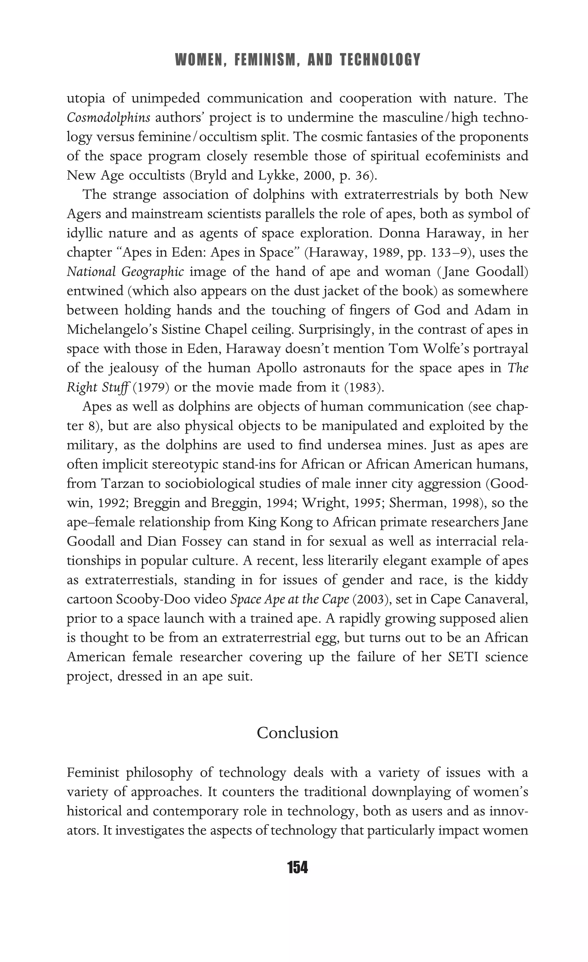 WOMEN, FEMINISM, AND TECHNOLOGY
154
utopia of unimpeded communication and cooperation with nature. The
Cosmodolphins authors’ project is to undermine the masculine/high techno-
logy versus feminine/occultism split. The cosmic fantasies of the proponents
of the space program closely resemble those of spiritual ecofeminists and
New Age occultists (Bryld and Lykke, 2000, p. 36).
The strange association of dolphins with extraterrestrials by both New
Agers and mainstream scientists parallels the role of apes, both as symbol of
idyllic nature and as agents of space exploration. Donna Haraway, in her
chapter “Apes in Eden: Apes in Space” (Haraway, 1989, pp. 133–9), uses the
National Geographic image of the hand of ape and woman ( Jane Goodall)
entwined (which also appears on the dust jacket of the book) as somewhere
between holding hands and the touching of ﬁngers of God and Adam in
Michelangelo’s Sistine Chapel ceiling. Surprisingly, in the contrast of apes in
space with those in Eden, Haraway doesn’t mention Tom Wolfe’s portrayal
of the jealousy of the human Apollo astronauts for the space apes in The
Right Stuff (1979) or the movie made from it (1983).
Apes as well as dolphins are objects of human communication (see chap-
ter 8), but are also physical objects to be manipulated and exploited by the
military, as the dolphins are used to ﬁnd undersea mines. Just as apes are
often implicit stereotypic stand-ins for African or African American humans,
from Tarzan to sociobiological studies of male inner city aggression (Good-
win, 1992; Breggin and Breggin, 1994; Wright, 1995; Sherman, 1998), so the
ape–female relationship from King Kong to African primate researchers Jane
Goodall and Dian Fossey can stand in for sexual as well as interracial rela-
tionships in popular culture. A recent, less literarily elegant example of apes
as extraterrestials, standing in for issues of gender and race, is the kiddy
cartoon Scooby-Doo video Space Ape at the Cape (2003), set in Cape Canaveral,
prior to a space launch with a trained ape. A rapidly growing supposed alien
is thought to be from an extraterrestrial egg, but turns out to be an African
American female researcher covering up the failure of her SETI science
project, dressed in an ape suit.
Conclusion
Feminist philosophy of technology deals with a variety of issues with a
variety of approaches. It counters the traditional downplaying of women’s
historical and contemporary role in technology, both as users and as innov-
ators. It investigates the aspects of technology that particularly impact women
 