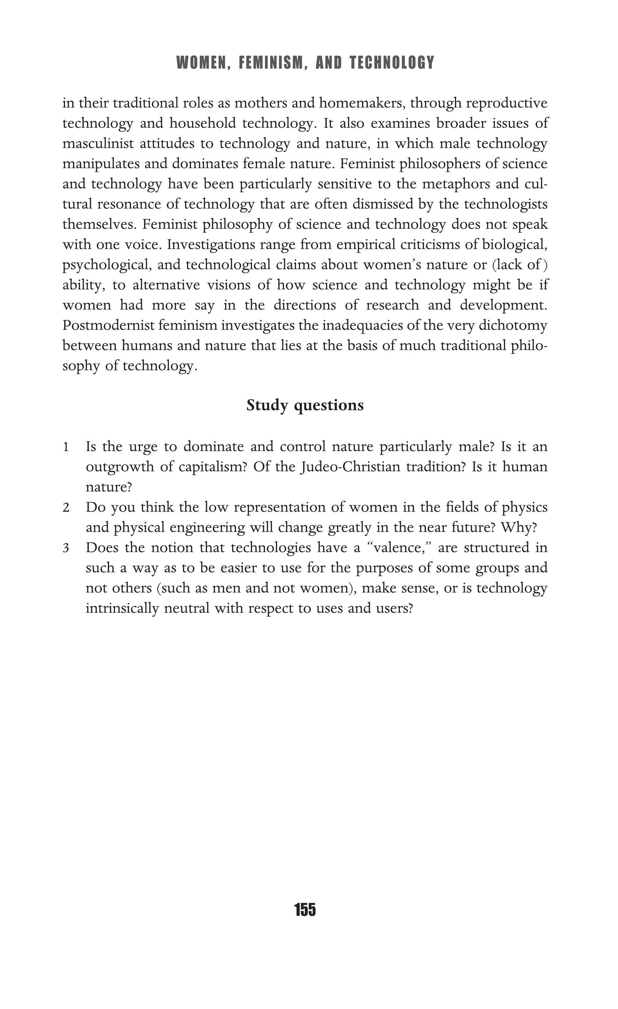 WOMEN, FEMINISM, AND TECHNOLOGY
155
in their traditional roles as mothers and homemakers, through reproductive
technology and household technology. It also examines broader issues of
masculinist attitudes to technology and nature, in which male technology
manipulates and dominates female nature. Feminist philosophers of science
and technology have been particularly sensitive to the metaphors and cul-
tural resonance of technology that are often dismissed by the technologists
themselves. Feminist philosophy of science and technology does not speak
with one voice. Investigations range from empirical criticisms of biological,
psychological, and technological claims about women’s nature or (lack of )
ability, to alternative visions of how science and technology might be if
women had more say in the directions of research and development.
Postmodernist feminism investigates the inadequacies of the very dichotomy
between humans and nature that lies at the basis of much traditional philo-
sophy of technology.
Study questions
1 Is the urge to dominate and control nature particularly male? Is it an
outgrowth of capitalism? Of the Judeo-Christian tradition? Is it human
nature?
2 Do you think the low representation of women in the ﬁelds of physics
and physical engineering will change greatly in the near future? Why?
3 Does the notion that technologies have a “valence,” are structured in
such a way as to be easier to use for the purposes of some groups and
not others (such as men and not women), make sense, or is technology
intrinsically neutral with respect to uses and users?
 