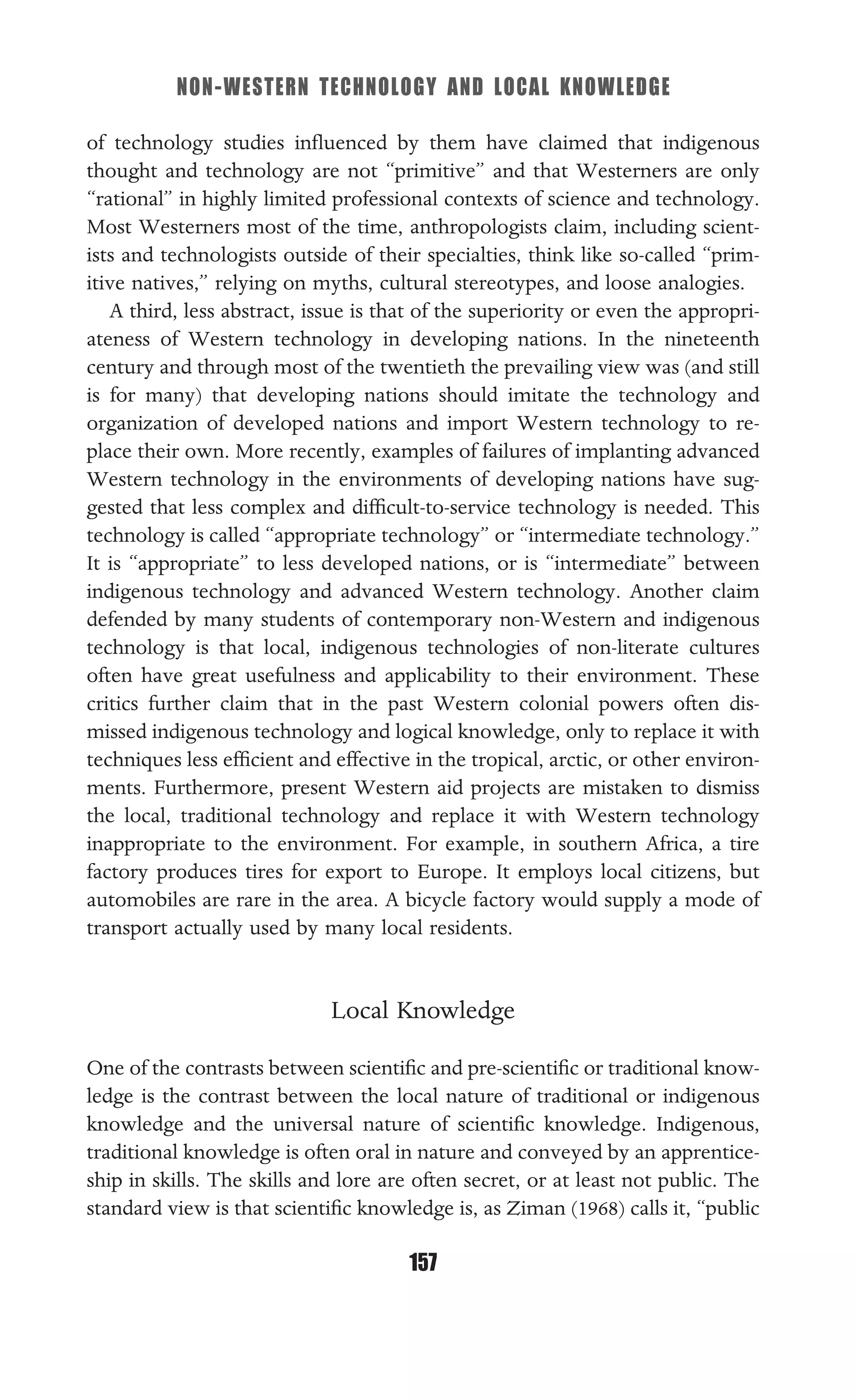 NON-WESTERN TECHNOLOGY AND LOCAL KNOWLEDGE
157
of technology studies inﬂuenced by them have claimed that indigenous
thought and technology are not “primitive” and that Westerners are only
“rational” in highly limited professional contexts of science and technology.
Most Westerners most of the time, anthropologists claim, including scient-
ists and technologists outside of their specialties, think like so-called “prim-
itive natives,” relying on myths, cultural stereotypes, and loose analogies.
A third, less abstract, issue is that of the superiority or even the appropri-
ateness of Western technology in developing nations. In the nineteenth
century and through most of the twentieth the prevailing view was (and still
is for many) that developing nations should imitate the technology and
organization of developed nations and import Western technology to re-
place their own. More recently, examples of failures of implanting advanced
Western technology in the environments of developing nations have sug-
gested that less complex and difﬁcult-to-service technology is needed. This
technology is called “appropriate technology” or “intermediate technology.”
It is “appropriate” to less developed nations, or is “intermediate” between
indigenous technology and advanced Western technology. Another claim
defended by many students of contemporary non-Western and indigenous
technology is that local, indigenous technologies of non-literate cultures
often have great usefulness and applicability to their environment. These
critics further claim that in the past Western colonial powers often dis-
missed indigenous technology and logical knowledge, only to replace it with
techniques less efﬁcient and effective in the tropical, arctic, or other environ-
ments. Furthermore, present Western aid projects are mistaken to dismiss
the local, traditional technology and replace it with Western technology
inappropriate to the environment. For example, in southern Africa, a tire
factory produces tires for export to Europe. It employs local citizens, but
automobiles are rare in the area. A bicycle factory would supply a mode of
transport actually used by many local residents.
Local Knowledge
One of the contrasts between scientiﬁc and pre-scientiﬁc or traditional know-
ledge is the contrast between the local nature of traditional or indigenous
knowledge and the universal nature of scientiﬁc knowledge. Indigenous,
traditional knowledge is often oral in nature and conveyed by an apprentice-
ship in skills. The skills and lore are often secret, or at least not public. The
standard view is that scientiﬁc knowledge is, as Ziman (1968) calls it, “public
 