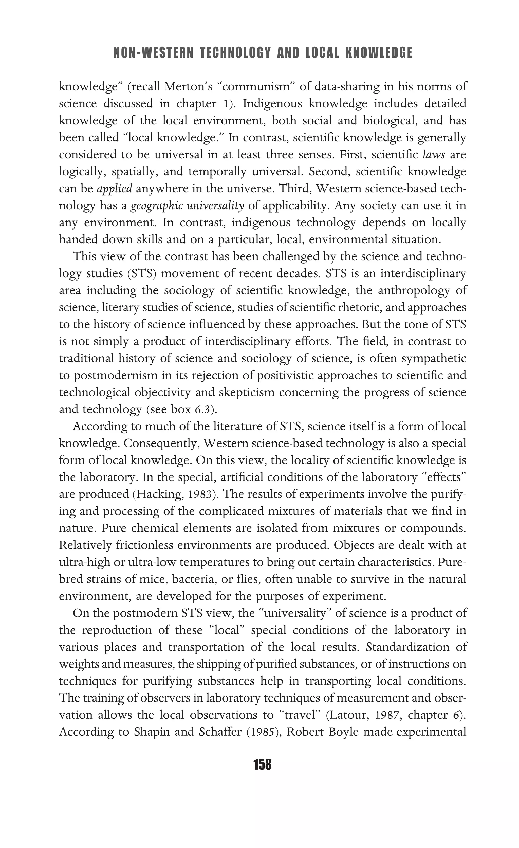 NON-WESTERN TECHNOLOGY AND LOCAL KNOWLEDGE
158
knowledge” (recall Merton’s “communism” of data-sharing in his norms of
science discussed in chapter 1). Indigenous knowledge includes detailed
knowledge of the local environment, both social and biological, and has
been called “local knowledge.” In contrast, scientiﬁc knowledge is generally
considered to be universal in at least three senses. First, scientiﬁc laws are
logically, spatially, and temporally universal. Second, scientiﬁc knowledge
can be applied anywhere in the universe. Third, Western science-based tech-
nology has a geographic universality of applicability. Any society can use it in
any environment. In contrast, indigenous technology depends on locally
handed down skills and on a particular, local, environmental situation.
This view of the contrast has been challenged by the science and techno-
logy studies (STS) movement of recent decades. STS is an interdisciplinary
area including the sociology of scientiﬁc knowledge, the anthropology of
science, literary studies of science, studies of scientiﬁc rhetoric, and approaches
to the history of science inﬂuenced by these approaches. But the tone of STS
is not simply a product of interdisciplinary efforts. The ﬁeld, in contrast to
traditional history of science and sociology of science, is often sympathetic
to postmodernism in its rejection of positivistic approaches to scientiﬁc and
technological objectivity and skepticism concerning the progress of science
and technology (see box 6.3).
According to much of the literature of STS, science itself is a form of local
knowledge. Consequently, Western science-based technology is also a special
form of local knowledge. On this view, the locality of scientiﬁc knowledge is
the laboratory. In the special, artiﬁcial conditions of the laboratory “effects”
are produced (Hacking, 1983). The results of experiments involve the purify-
ing and processing of the complicated mixtures of materials that we ﬁnd in
nature. Pure chemical elements are isolated from mixtures or compounds.
Relatively frictionless environments are produced. Objects are dealt with at
ultra-high or ultra-low temperatures to bring out certain characteristics. Pure-
bred strains of mice, bacteria, or ﬂies, often unable to survive in the natural
environment, are developed for the purposes of experiment.
On the postmodern STS view, the “universality” of science is a product of
the reproduction of these “local” special conditions of the laboratory in
various places and transportation of the local results. Standardization of
weights and measures, the shipping of puriﬁed substances, or of instructions on
techniques for purifying substances help in transporting local conditions.
The training of observers in laboratory techniques of measurement and obser-
vation allows the local observations to “travel” (Latour, 1987, chapter 6).
According to Shapin and Schaffer (1985), Robert Boyle made experimental
 