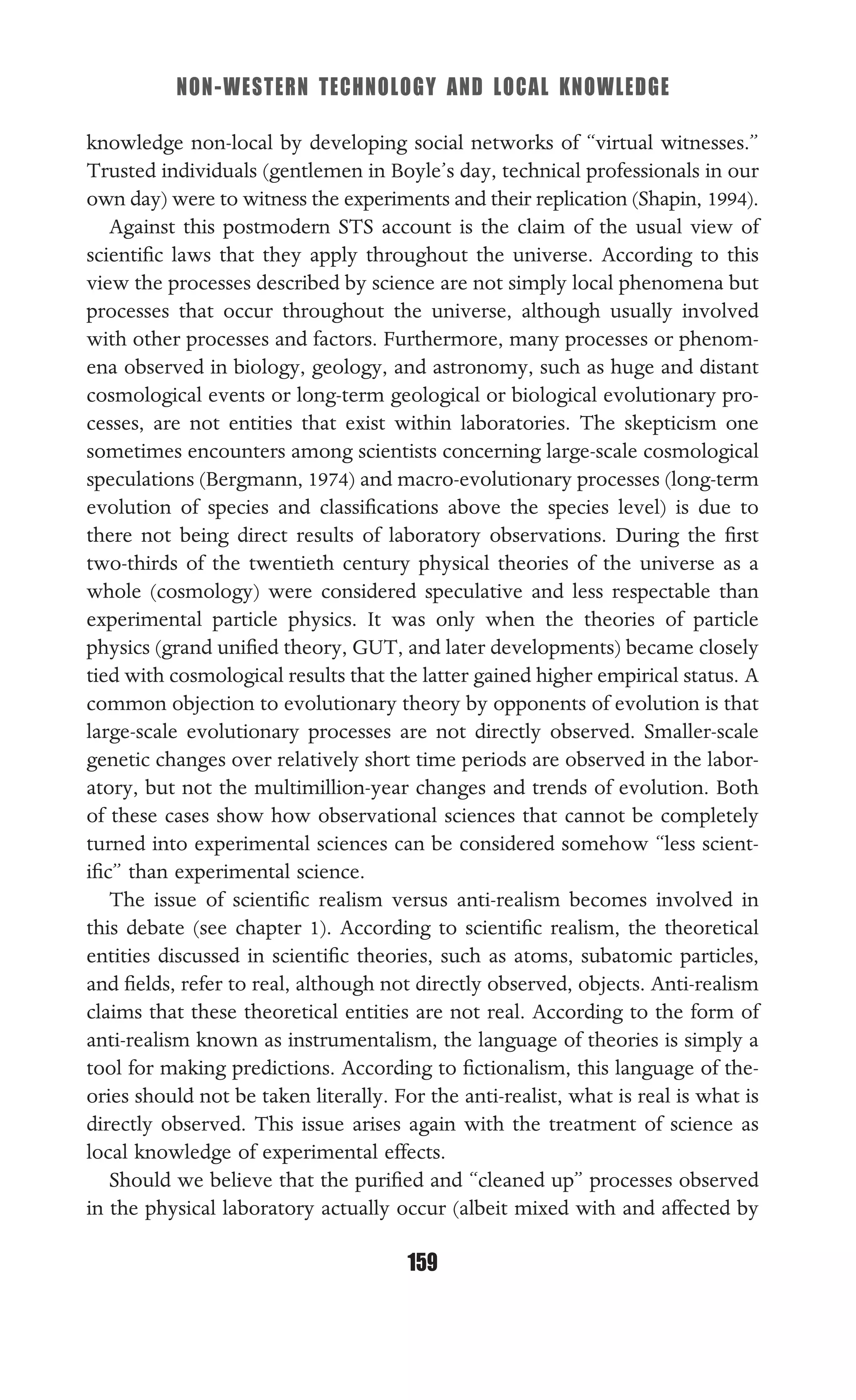 NON-WESTERN TECHNOLOGY AND LOCAL KNOWLEDGE
159
knowledge non-local by developing social networks of “virtual witnesses.”
Trusted individuals (gentlemen in Boyle’s day, technical professionals in our
own day) were to witness the experiments and their replication (Shapin, 1994).
Against this postmodern STS account is the claim of the usual view of
scientiﬁc laws that they apply throughout the universe. According to this
view the processes described by science are not simply local phenomena but
processes that occur throughout the universe, although usually involved
with other processes and factors. Furthermore, many processes or phenom-
ena observed in biology, geology, and astronomy, such as huge and distant
cosmological events or long-term geological or biological evolutionary pro-
cesses, are not entities that exist within laboratories. The skepticism one
sometimes encounters among scientists concerning large-scale cosmological
speculations (Bergmann, 1974) and macro-evolutionary processes (long-term
evolution of species and classiﬁcations above the species level) is due to
there not being direct results of laboratory observations. During the ﬁrst
two-thirds of the twentieth century physical theories of the universe as a
whole (cosmology) were considered speculative and less respectable than
experimental particle physics. It was only when the theories of particle
physics (grand uniﬁed theory, GUT, and later developments) became closely
tied with cosmological results that the latter gained higher empirical status. A
common objection to evolutionary theory by opponents of evolution is that
large-scale evolutionary processes are not directly observed. Smaller-scale
genetic changes over relatively short time periods are observed in the labor-
atory, but not the multimillion-year changes and trends of evolution. Both
of these cases show how observational sciences that cannot be completely
turned into experimental sciences can be considered somehow “less scient-
iﬁc” than experimental science.
The issue of scientiﬁc realism versus anti-realism becomes involved in
this debate (see chapter 1). According to scientiﬁc realism, the theoretical
entities discussed in scientiﬁc theories, such as atoms, subatomic particles,
and ﬁelds, refer to real, although not directly observed, objects. Anti-realism
claims that these theoretical entities are not real. According to the form of
anti-realism known as instrumentalism, the language of theories is simply a
tool for making predictions. According to ﬁctionalism, this language of the-
ories should not be taken literally. For the anti-realist, what is real is what is
directly observed. This issue arises again with the treatment of science as
local knowledge of experimental effects.
Should we believe that the puriﬁed and “cleaned up” processes observed
in the physical laboratory actually occur (albeit mixed with and affected by
 