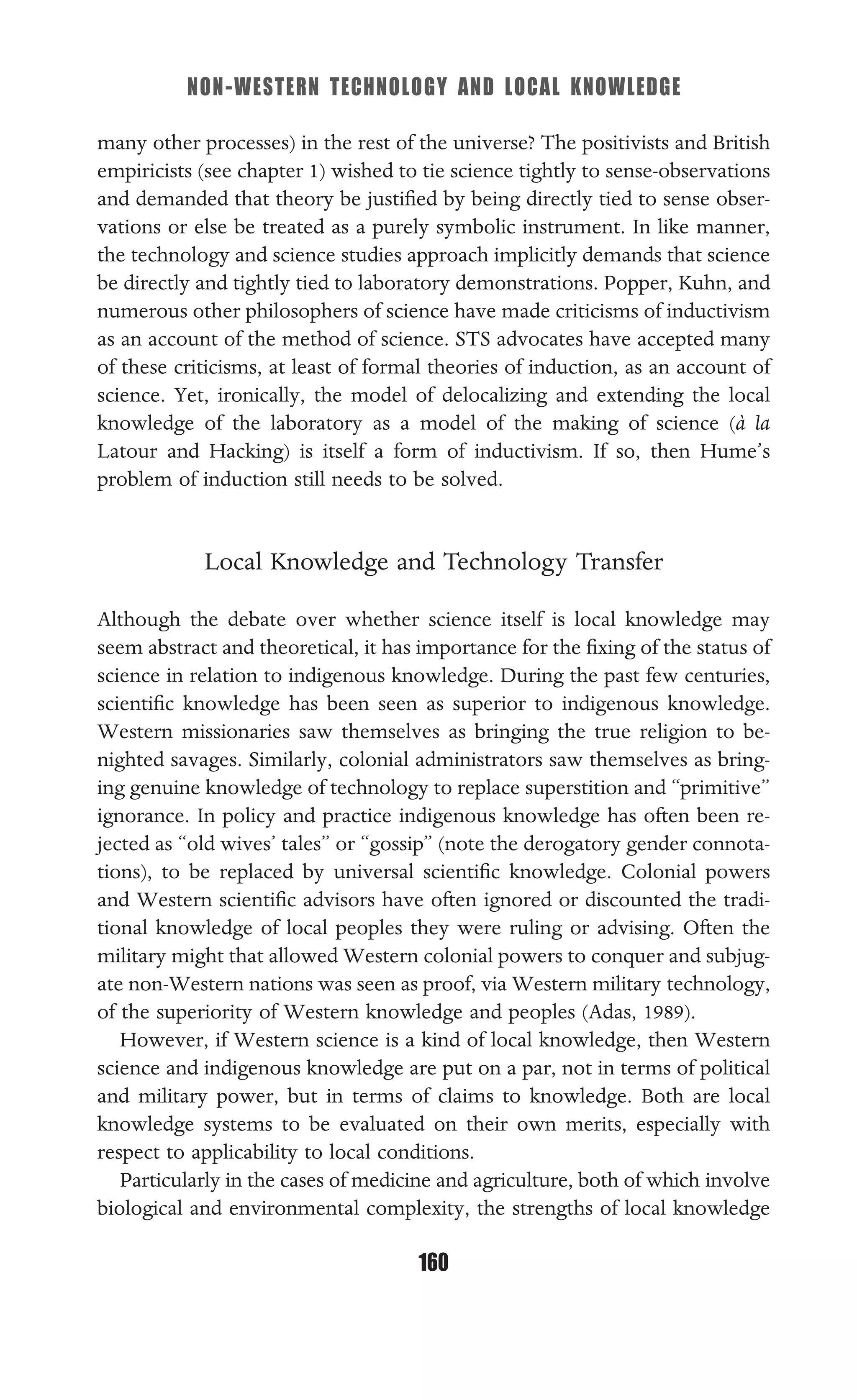 NON-WESTERN TECHNOLOGY AND LOCAL KNOWLEDGE
160
many other processes) in the rest of the universe? The positivists and British
empiricists (see chapter 1) wished to tie science tightly to sense-observations
and demanded that theory be justiﬁed by being directly tied to sense obser-
vations or else be treated as a purely symbolic instrument. In like manner,
the technology and science studies approach implicitly demands that science
be directly and tightly tied to laboratory demonstrations. Popper, Kuhn, and
numerous other philosophers of science have made criticisms of inductivism
as an account of the method of science. STS advocates have accepted many
of these criticisms, at least of formal theories of induction, as an account of
science. Yet, ironically, the model of delocalizing and extending the local
knowledge of the laboratory as a model of the making of science (à la
Latour and Hacking) is itself a form of inductivism. If so, then Hume’s
problem of induction still needs to be solved.
Local Knowledge and Technology Transfer
Although the debate over whether science itself is local knowledge may
seem abstract and theoretical, it has importance for the ﬁxing of the status of
science in relation to indigenous knowledge. During the past few centuries,
scientiﬁc knowledge has been seen as superior to indigenous knowledge.
Western missionaries saw themselves as bringing the true religion to be-
nighted savages. Similarly, colonial administrators saw themselves as bring-
ing genuine knowledge of technology to replace superstition and “primitive”
ignorance. In policy and practice indigenous knowledge has often been re-
jected as “old wives’ tales” or “gossip” (note the derogatory gender connota-
tions), to be replaced by universal scientiﬁc knowledge. Colonial powers
and Western scientiﬁc advisors have often ignored or discounted the tradi-
tional knowledge of local peoples they were ruling or advising. Often the
military might that allowed Western colonial powers to conquer and subjug-
ate non-Western nations was seen as proof, via Western military technology,
of the superiority of Western knowledge and peoples (Adas, 1989).
However, if Western science is a kind of local knowledge, then Western
science and indigenous knowledge are put on a par, not in terms of political
and military power, but in terms of claims to knowledge. Both are local
knowledge systems to be evaluated on their own merits, especially with
respect to applicability to local conditions.
Particularly in the cases of medicine and agriculture, both of which involve
biological and environmental complexity, the strengths of local knowledge
 
