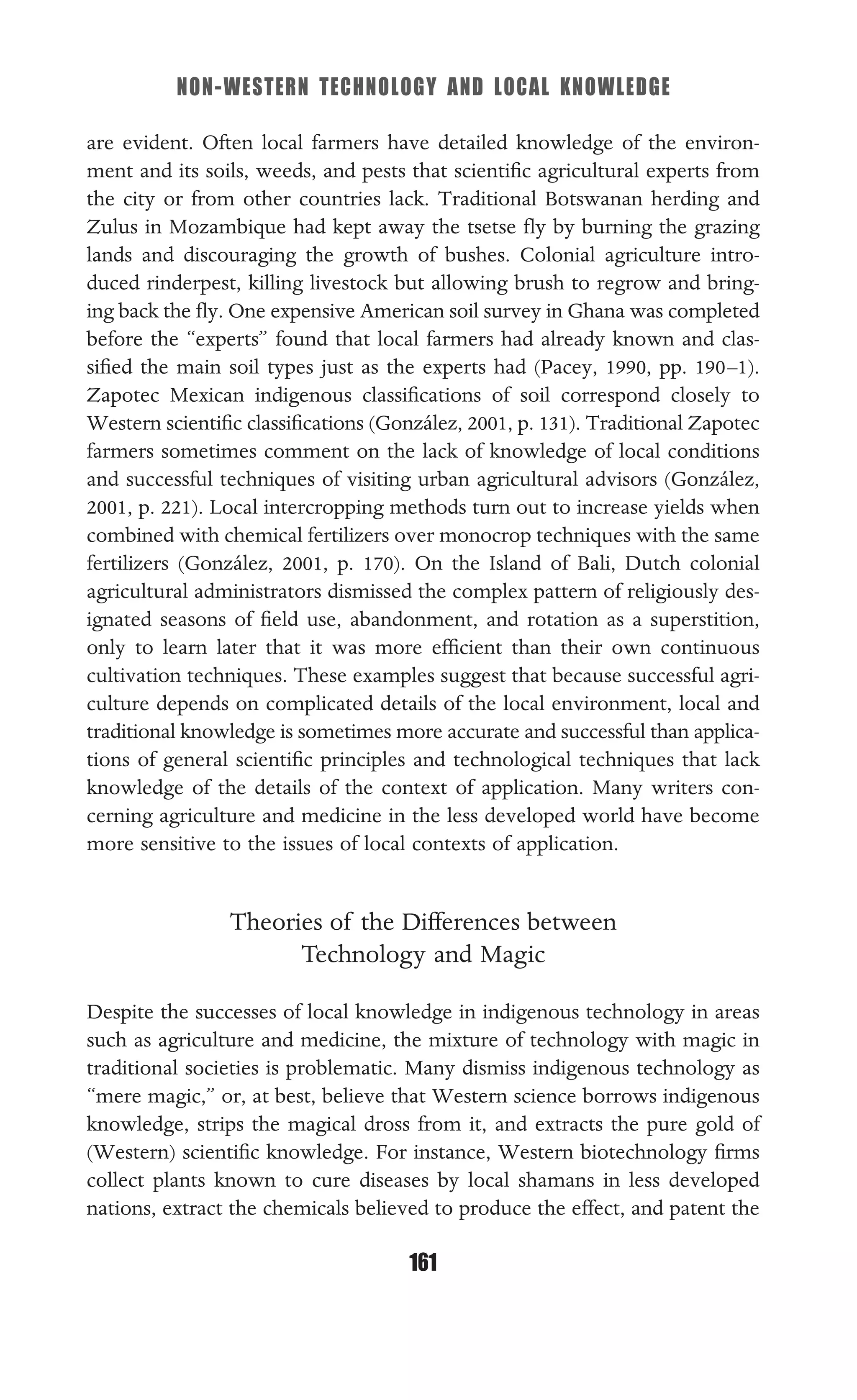 NON-WESTERN TECHNOLOGY AND LOCAL KNOWLEDGE
161
are evident. Often local farmers have detailed knowledge of the environ-
ment and its soils, weeds, and pests that scientiﬁc agricultural experts from
the city or from other countries lack. Traditional Botswanan herding and
Zulus in Mozambique had kept away the tsetse ﬂy by burning the grazing
lands and discouraging the growth of bushes. Colonial agriculture intro-
duced rinderpest, killing livestock but allowing brush to regrow and bring-
ing back the ﬂy. One expensive American soil survey in Ghana was completed
before the “experts” found that local farmers had already known and clas-
siﬁed the main soil types just as the experts had (Pacey, 1990, pp. 190–1).
Zapotec Mexican indigenous classiﬁcations of soil correspond closely to
Western scientiﬁc classiﬁcations (González, 2001, p. 131). Traditional Zapotec
farmers sometimes comment on the lack of knowledge of local conditions
and successful techniques of visiting urban agricultural advisors (González,
2001, p. 221). Local intercropping methods turn out to increase yields when
combined with chemical fertilizers over monocrop techniques with the same
fertilizers (González, 2001, p. 170). On the Island of Bali, Dutch colonial
agricultural administrators dismissed the complex pattern of religiously des-
ignated seasons of ﬁeld use, abandonment, and rotation as a superstition,
only to learn later that it was more efﬁcient than their own continuous
cultivation techniques. These examples suggest that because successful agri-
culture depends on complicated details of the local environment, local and
traditional knowledge is sometimes more accurate and successful than applica-
tions of general scientiﬁc principles and technological techniques that lack
knowledge of the details of the context of application. Many writers con-
cerning agriculture and medicine in the less developed world have become
more sensitive to the issues of local contexts of application.
Theories of the Differences between
Technology and Magic
Despite the successes of local knowledge in indigenous technology in areas
such as agriculture and medicine, the mixture of technology with magic in
traditional societies is problematic. Many dismiss indigenous technology as
“mere magic,” or, at best, believe that Western science borrows indigenous
knowledge, strips the magical dross from it, and extracts the pure gold of
(Western) scientiﬁc knowledge. For instance, Western biotechnology ﬁrms
collect plants known to cure diseases by local shamans in less developed
nations, extract the chemicals believed to produce the effect, and patent the
 