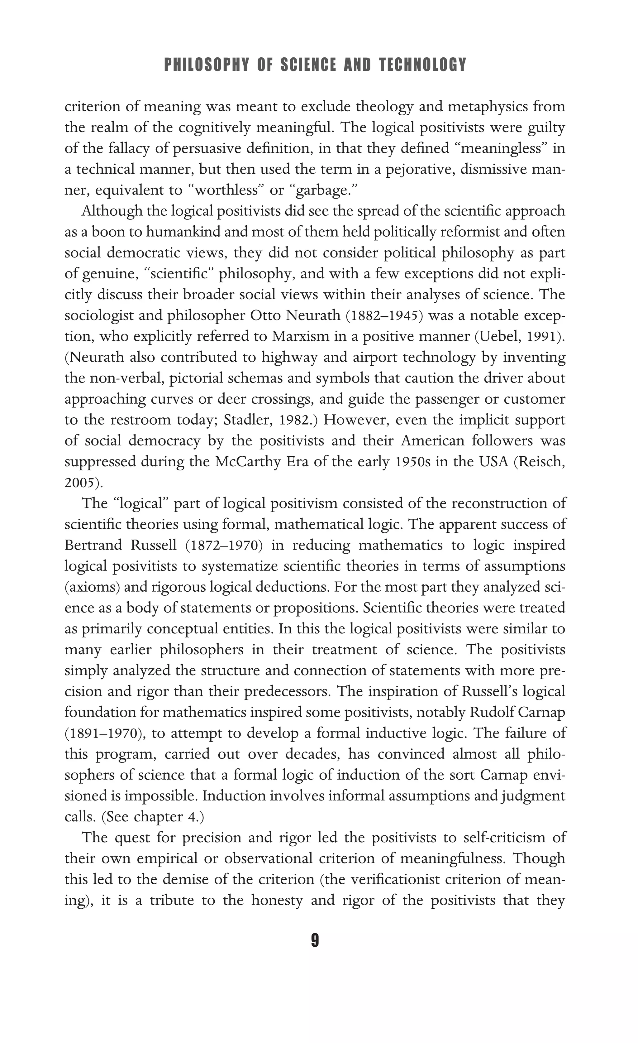 PHILOSOPHY OF SCIENCE AND TECHNOLOGY
9
criterion of meaning was meant to exclude theology and metaphysics from
the realm of the cognitively meaningful. The logical positivists were guilty
of the fallacy of persuasive deﬁnition, in that they deﬁned “meaningless” in
a technical manner, but then used the term in a pejorative, dismissive man-
ner, equivalent to “worthless” or “garbage.”
Although the logical positivists did see the spread of the scientiﬁc approach
as a boon to humankind and most of them held politically reformist and often
social democratic views, they did not consider political philosophy as part
of genuine, “scientiﬁc” philosophy, and with a few exceptions did not expli-
citly discuss their broader social views within their analyses of science. The
sociologist and philosopher Otto Neurath (1882–1945) was a notable excep-
tion, who explicitly referred to Marxism in a positive manner (Uebel, 1991).
(Neurath also contributed to highway and airport technology by inventing
the non-verbal, pictorial schemas and symbols that caution the driver about
approaching curves or deer crossings, and guide the passenger or customer
to the restroom today; Stadler, 1982.) However, even the implicit support
of social democracy by the positivists and their American followers was
suppressed during the McCarthy Era of the early 1950s in the USA (Reisch,
2005).
The “logical” part of logical positivism consisted of the reconstruction of
scientiﬁc theories using formal, mathematical logic. The apparent success of
Bertrand Russell (1872–1970) in reducing mathematics to logic inspired
logical posivitists to systematize scientiﬁc theories in terms of assumptions
(axioms) and rigorous logical deductions. For the most part they analyzed sci-
ence as a body of statements or propositions. Scientiﬁc theories were treated
as primarily conceptual entities. In this the logical positivists were similar to
many earlier philosophers in their treatment of science. The positivists
simply analyzed the structure and connection of statements with more pre-
cision and rigor than their predecessors. The inspiration of Russell’s logical
foundation for mathematics inspired some positivists, notably Rudolf Carnap
(1891–1970), to attempt to develop a formal inductive logic. The failure of
this program, carried out over decades, has convinced almost all philo-
sophers of science that a formal logic of induction of the sort Carnap envi-
sioned is impossible. Induction involves informal assumptions and judgment
calls. (See chapter 4.)
The quest for precision and rigor led the positivists to self-criticism of
their own empirical or observational criterion of meaningfulness. Though
this led to the demise of the criterion (the veriﬁcationist criterion of mean-
ing), it is a tribute to the honesty and rigor of the positivists that they
 