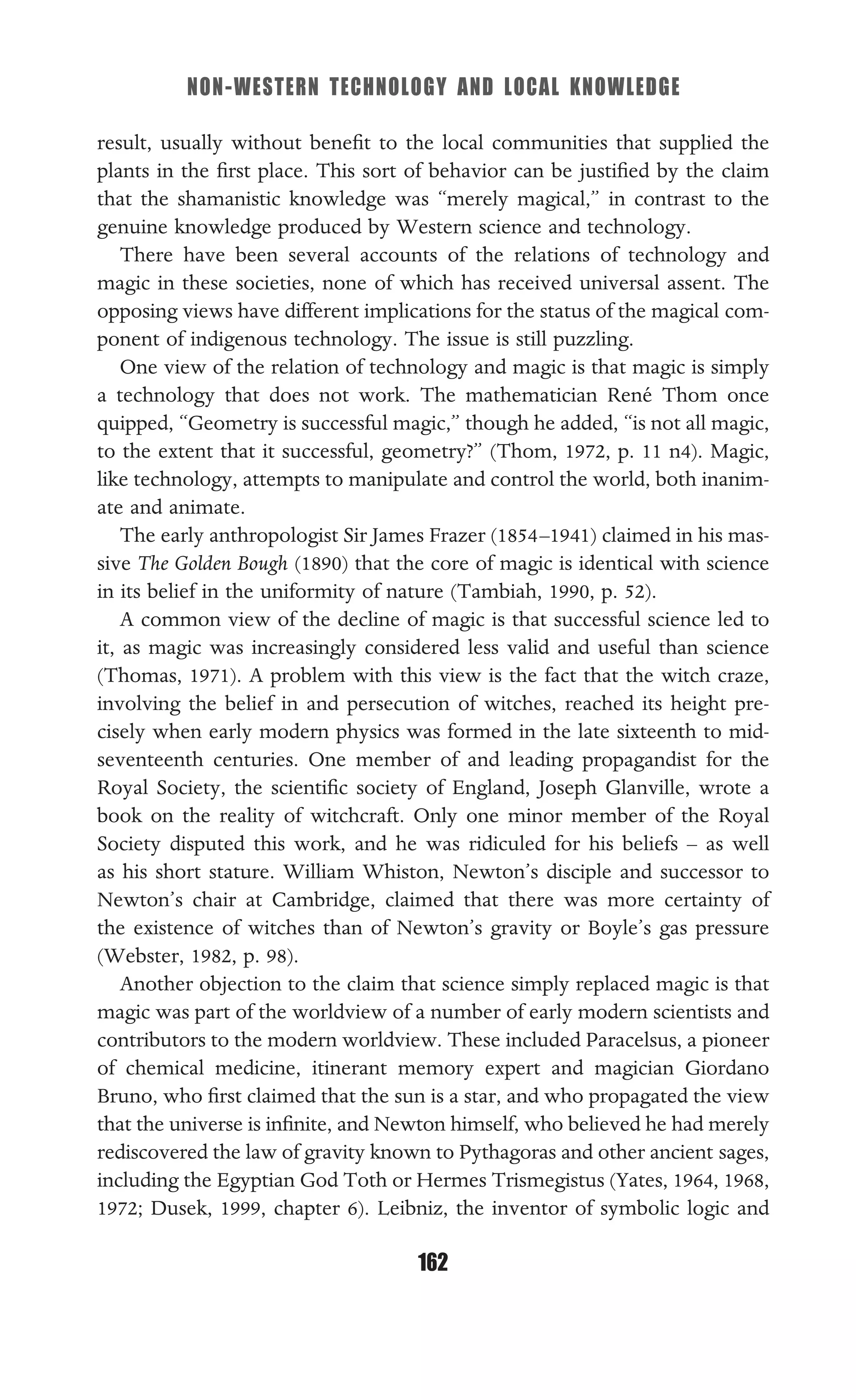 NON-WESTERN TECHNOLOGY AND LOCAL KNOWLEDGE
162
result, usually without beneﬁt to the local communities that supplied the
plants in the ﬁrst place. This sort of behavior can be justiﬁed by the claim
that the shamanistic knowledge was “merely magical,” in contrast to the
genuine knowledge produced by Western science and technology.
There have been several accounts of the relations of technology and
magic in these societies, none of which has received universal assent. The
opposing views have different implications for the status of the magical com-
ponent of indigenous technology. The issue is still puzzling.
One view of the relation of technology and magic is that magic is simply
a technology that does not work. The mathematician René Thom once
quipped, “Geometry is successful magic,” though he added, “is not all magic,
to the extent that it successful, geometry?” (Thom, 1972, p. 11 n4). Magic,
like technology, attempts to manipulate and control the world, both inanim-
ate and animate.
The early anthropologist Sir James Frazer (1854–1941) claimed in his mas-
sive The Golden Bough (1890) that the core of magic is identical with science
in its belief in the uniformity of nature (Tambiah, 1990, p. 52).
A common view of the decline of magic is that successful science led to
it, as magic was increasingly considered less valid and useful than science
(Thomas, 1971). A problem with this view is the fact that the witch craze,
involving the belief in and persecution of witches, reached its height pre-
cisely when early modern physics was formed in the late sixteenth to mid-
seventeenth centuries. One member of and leading propagandist for the
Royal Society, the scientiﬁc society of England, Joseph Glanville, wrote a
book on the reality of witchcraft. Only one minor member of the Royal
Society disputed this work, and he was ridiculed for his beliefs – as well
as his short stature. William Whiston, Newton’s disciple and successor to
Newton’s chair at Cambridge, claimed that there was more certainty of
the existence of witches than of Newton’s gravity or Boyle’s gas pressure
(Webster, 1982, p. 98).
Another objection to the claim that science simply replaced magic is that
magic was part of the worldview of a number of early modern scientists and
contributors to the modern worldview. These included Paracelsus, a pioneer
of chemical medicine, itinerant memory expert and magician Giordano
Bruno, who ﬁrst claimed that the sun is a star, and who propagated the view
that the universe is inﬁnite, and Newton himself, who believed he had merely
rediscovered the law of gravity known to Pythagoras and other ancient sages,
including the Egyptian God Toth or Hermes Trismegistus (Yates, 1964, 1968,
1972; Dusek, 1999, chapter 6). Leibniz, the inventor of symbolic logic and
 