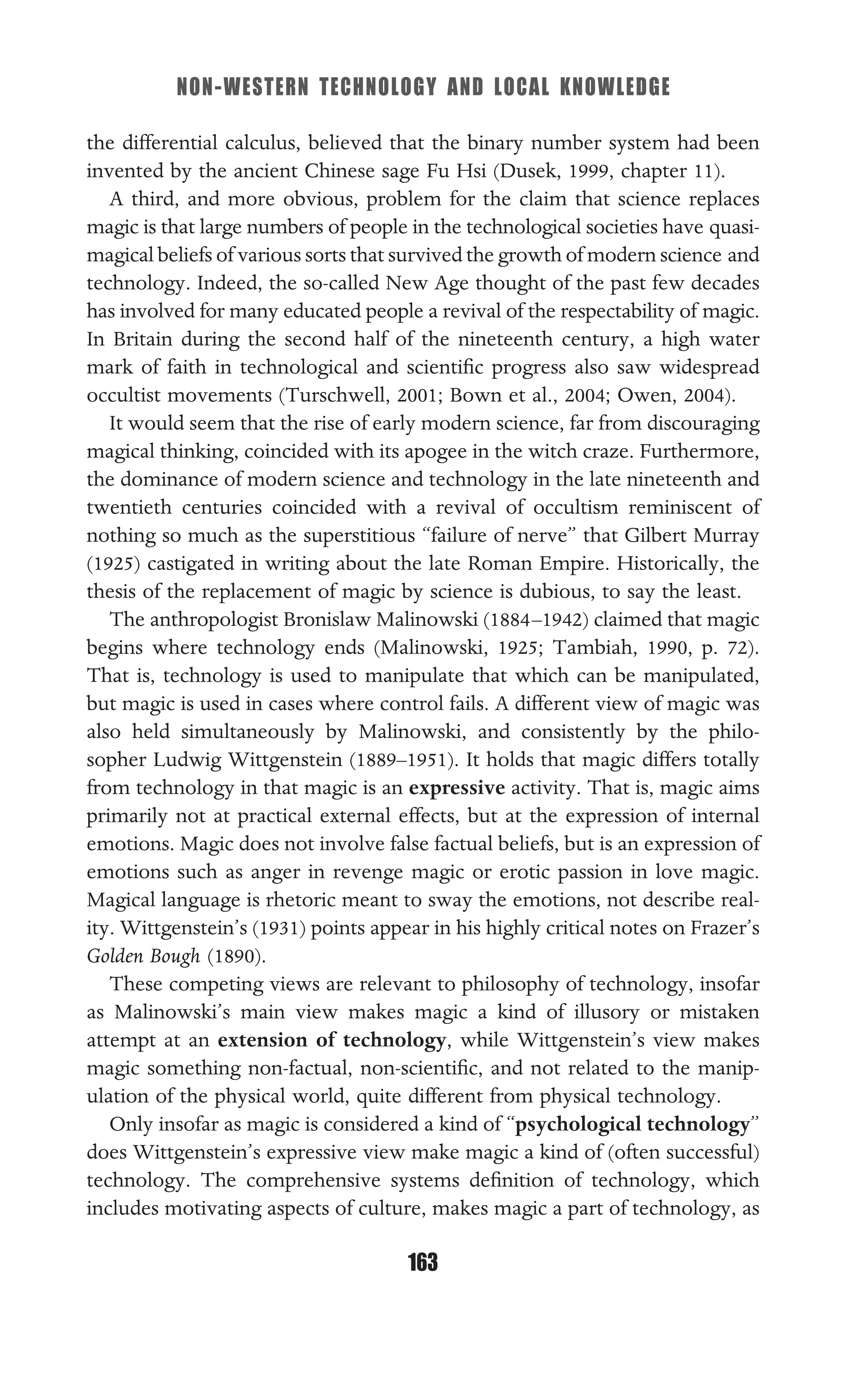 NON-WESTERN TECHNOLOGY AND LOCAL KNOWLEDGE
163
the differential calculus, believed that the binary number system had been
invented by the ancient Chinese sage Fu Hsi (Dusek, 1999, chapter 11).
A third, and more obvious, problem for the claim that science replaces
magic is that large numbers of people in the technological societies have quasi-
magical beliefs of various sorts that survived the growth of modern science and
technology. Indeed, the so-called New Age thought of the past few decades
has involved for many educated people a revival of the respectability of magic.
In Britain during the second half of the nineteenth century, a high water
mark of faith in technological and scientiﬁc progress also saw widespread
occultist movements (Turschwell, 2001; Bown et al., 2004; Owen, 2004).
It would seem that the rise of early modern science, far from discouraging
magical thinking, coincided with its apogee in the witch craze. Furthermore,
the dominance of modern science and technology in the late nineteenth and
twentieth centuries coincided with a revival of occultism reminiscent of
nothing so much as the superstitious “failure of nerve” that Gilbert Murray
(1925) castigated in writing about the late Roman Empire. Historically, the
thesis of the replacement of magic by science is dubious, to say the least.
The anthropologist Bronislaw Malinowski (1884–1942) claimed that magic
begins where technology ends (Malinowski, 1925; Tambiah, 1990, p. 72).
That is, technology is used to manipulate that which can be manipulated,
but magic is used in cases where control fails. A different view of magic was
also held simultaneously by Malinowski, and consistently by the philo-
sopher Ludwig Wittgenstein (1889–1951). It holds that magic differs totally
from technology in that magic is an expressive activity. That is, magic aims
primarily not at practical external effects, but at the expression of internal
emotions. Magic does not involve false factual beliefs, but is an expression of
emotions such as anger in revenge magic or erotic passion in love magic.
Magical language is rhetoric meant to sway the emotions, not describe real-
ity. Wittgenstein’s (1931) points appear in his highly critical notes on Frazer’s
Golden Bough (1890).
These competing views are relevant to philosophy of technology, insofar
as Malinowski’s main view makes magic a kind of illusory or mistaken
attempt at an extension of technology, while Wittgenstein’s view makes
magic something non-factual, non-scientiﬁc, and not related to the manip-
ulation of the physical world, quite different from physical technology.
Only insofar as magic is considered a kind of “psychological technology”
does Wittgenstein’s expressive view make magic a kind of (often successful)
technology. The comprehensive systems deﬁnition of technology, which
includes motivating aspects of culture, makes magic a part of technology, as
 