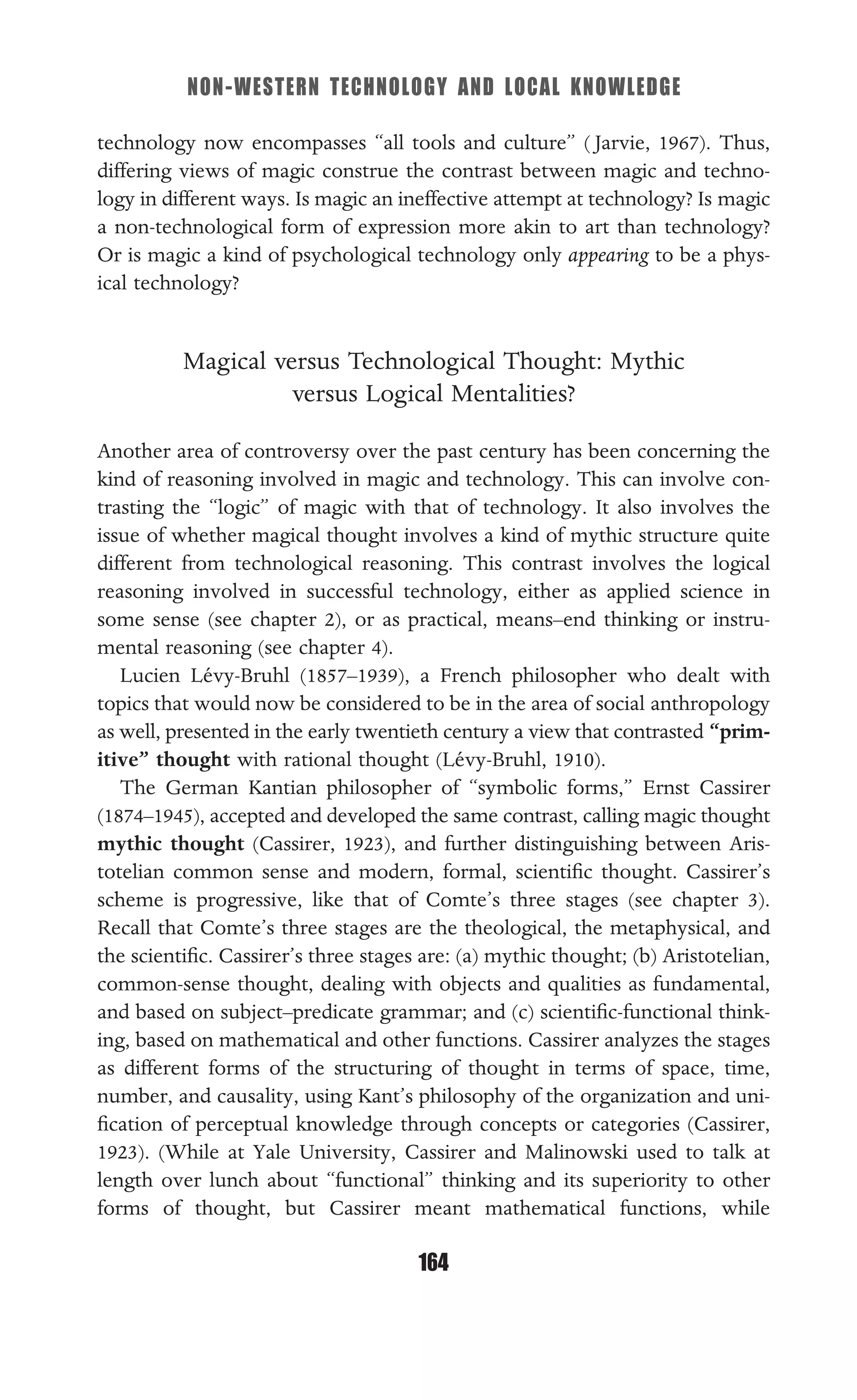 NON-WESTERN TECHNOLOGY AND LOCAL KNOWLEDGE
164
technology now encompasses “all tools and culture” ( Jarvie, 1967). Thus,
differing views of magic construe the contrast between magic and techno-
logy in different ways. Is magic an ineffective attempt at technology? Is magic
a non-technological form of expression more akin to art than technology?
Or is magic a kind of psychological technology only appearing to be a phys-
ical technology?
Magical versus Technological Thought: Mythic
versus Logical Mentalities?
Another area of controversy over the past century has been concerning the
kind of reasoning involved in magic and technology. This can involve con-
trasting the “logic” of magic with that of technology. It also involves the
issue of whether magical thought involves a kind of mythic structure quite
different from technological reasoning. This contrast involves the logical
reasoning involved in successful technology, either as applied science in
some sense (see chapter 2), or as practical, means–end thinking or instru-
mental reasoning (see chapter 4).
Lucien Lévy-Bruhl (1857–1939), a French philosopher who dealt with
topics that would now be considered to be in the area of social anthropology
as well, presented in the early twentieth century a view that contrasted “prim-
itive” thought with rational thought (Lévy-Bruhl, 1910).
The German Kantian philosopher of “symbolic forms,” Ernst Cassirer
(1874–1945), accepted and developed the same contrast, calling magic thought
mythic thought (Cassirer, 1923), and further distinguishing between Aris-
totelian common sense and modern, formal, scientiﬁc thought. Cassirer’s
scheme is progressive, like that of Comte’s three stages (see chapter 3).
Recall that Comte’s three stages are the theological, the metaphysical, and
the scientiﬁc. Cassirer’s three stages are: (a) mythic thought; (b) Aristotelian,
common-sense thought, dealing with objects and qualities as fundamental,
and based on subject–predicate grammar; and (c) scientiﬁc-functional think-
ing, based on mathematical and other functions. Cassirer analyzes the stages
as different forms of the structuring of thought in terms of space, time,
number, and causality, using Kant’s philosophy of the organization and uni-
ﬁcation of perceptual knowledge through concepts or categories (Cassirer,
1923). (While at Yale University, Cassirer and Malinowski used to talk at
length over lunch about “functional” thinking and its superiority to other
forms of thought, but Cassirer meant mathematical functions, while
 