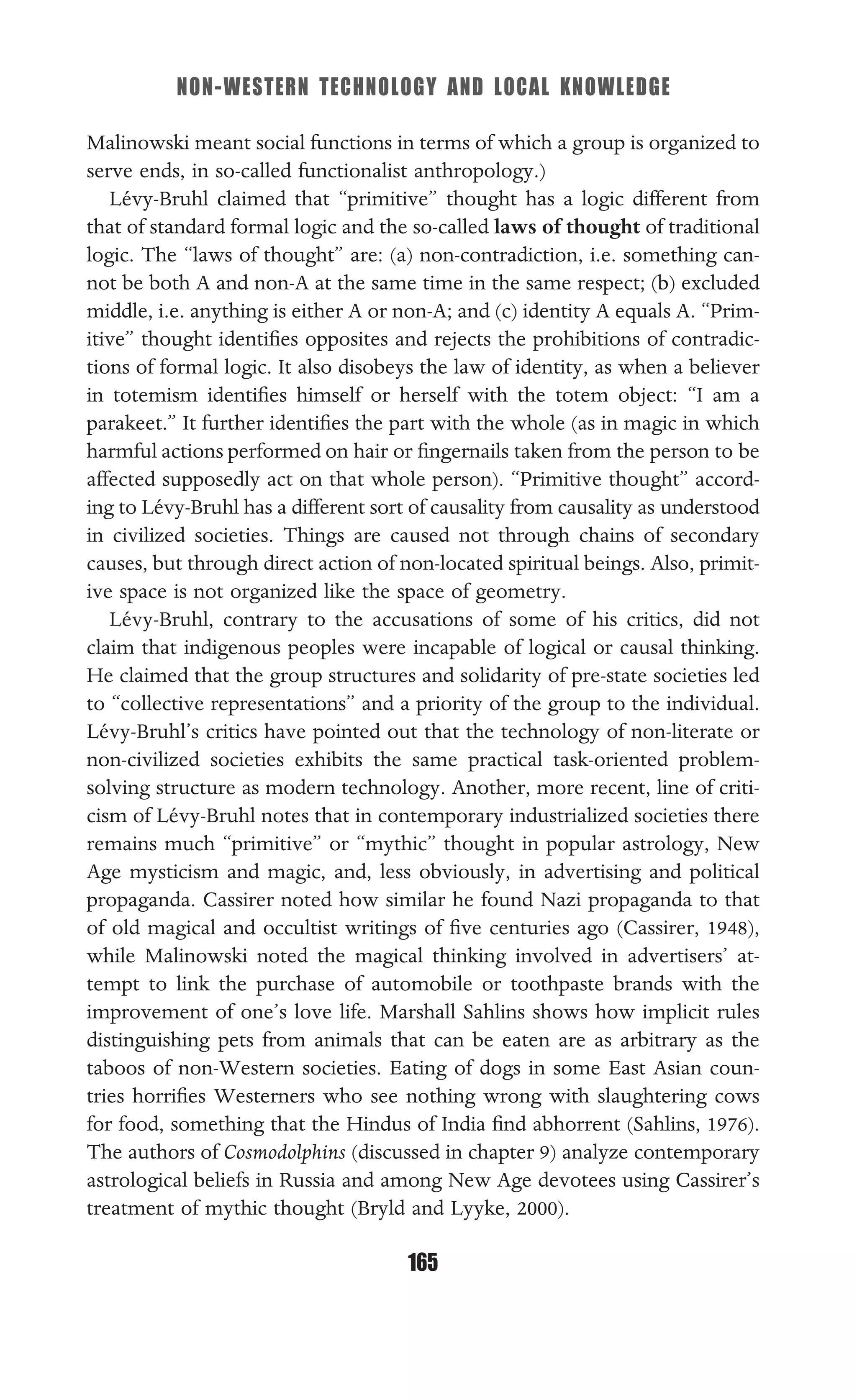 NON-WESTERN TECHNOLOGY AND LOCAL KNOWLEDGE
165
Malinowski meant social functions in terms of which a group is organized to
serve ends, in so-called functionalist anthropology.)
Lévy-Bruhl claimed that “primitive” thought has a logic different from
that of standard formal logic and the so-called laws of thought of traditional
logic. The “laws of thought” are: (a) non-contradiction, i.e. something can-
not be both A and non-A at the same time in the same respect; (b) excluded
middle, i.e. anything is either A or non-A; and (c) identity A equals A. “Prim-
itive” thought identiﬁes opposites and rejects the prohibitions of contradic-
tions of formal logic. It also disobeys the law of identity, as when a believer
in totemism identiﬁes himself or herself with the totem object: “I am a
parakeet.” It further identiﬁes the part with the whole (as in magic in which
harmful actions performed on hair or ﬁngernails taken from the person to be
affected supposedly act on that whole person). “Primitive thought” accord-
ing to Lévy-Bruhl has a different sort of causality from causality as understood
in civilized societies. Things are caused not through chains of secondary
causes, but through direct action of non-located spiritual beings. Also, primit-
ive space is not organized like the space of geometry.
Lévy-Bruhl, contrary to the accusations of some of his critics, did not
claim that indigenous peoples were incapable of logical or causal thinking.
He claimed that the group structures and solidarity of pre-state societies led
to “collective representations” and a priority of the group to the individual.
Lévy-Bruhl’s critics have pointed out that the technology of non-literate or
non-civilized societies exhibits the same practical task-oriented problem-
solving structure as modern technology. Another, more recent, line of criti-
cism of Lévy-Bruhl notes that in contemporary industrialized societies there
remains much “primitive” or “mythic” thought in popular astrology, New
Age mysticism and magic, and, less obviously, in advertising and political
propaganda. Cassirer noted how similar he found Nazi propaganda to that
of old magical and occultist writings of ﬁve centuries ago (Cassirer, 1948),
while Malinowski noted the magical thinking involved in advertisers’ at-
tempt to link the purchase of automobile or toothpaste brands with the
improvement of one’s love life. Marshall Sahlins shows how implicit rules
distinguishing pets from animals that can be eaten are as arbitrary as the
taboos of non-Western societies. Eating of dogs in some East Asian coun-
tries horriﬁes Westerners who see nothing wrong with slaughtering cows
for food, something that the Hindus of India ﬁnd abhorrent (Sahlins, 1976).
The authors of Cosmodolphins (discussed in chapter 9) analyze contemporary
astrological beliefs in Russia and among New Age devotees using Cassirer’s
treatment of mythic thought (Bryld and Lyyke, 2000).
 