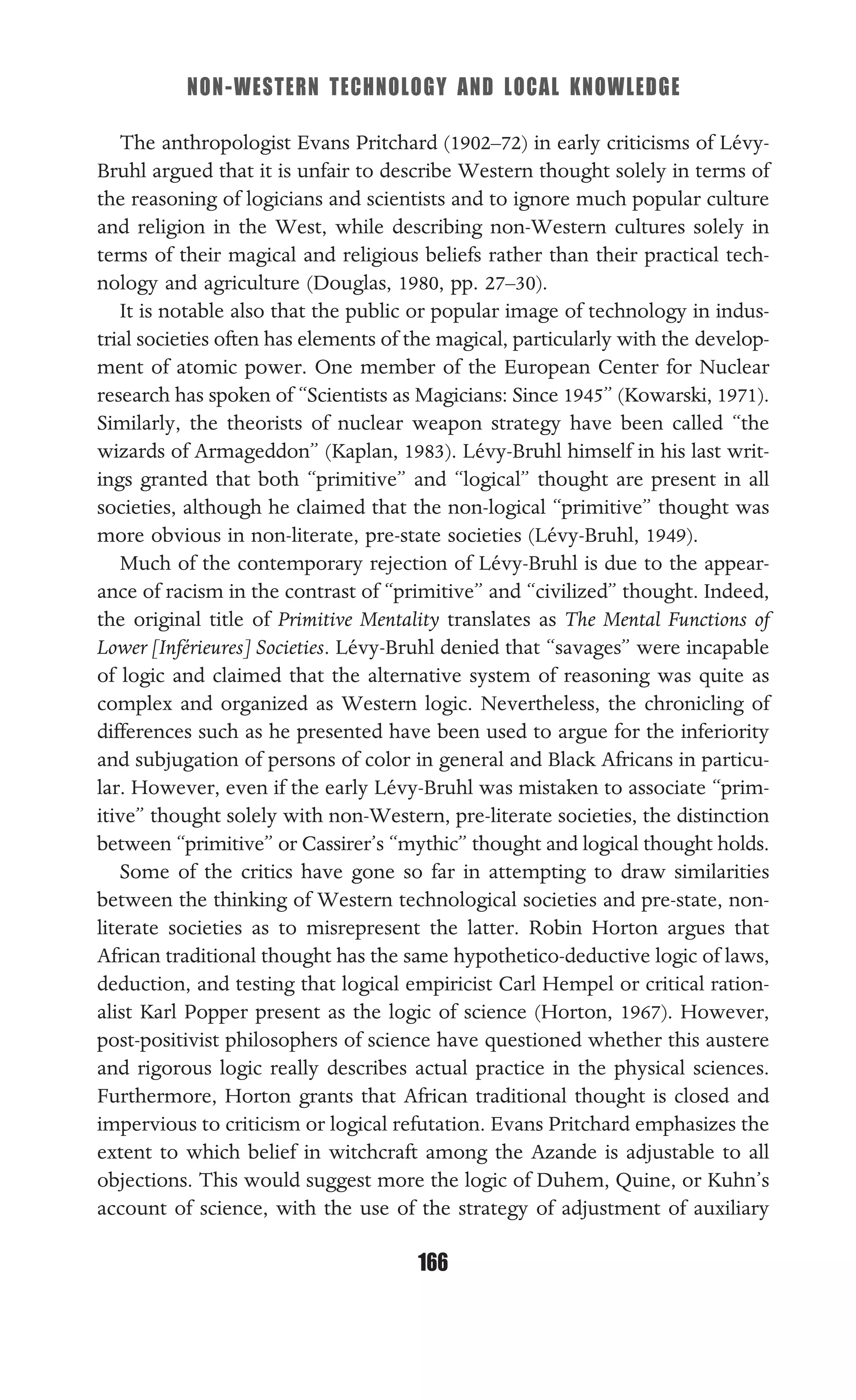 NON-WESTERN TECHNOLOGY AND LOCAL KNOWLEDGE
166
The anthropologist Evans Pritchard (1902–72) in early criticisms of Lévy-
Bruhl argued that it is unfair to describe Western thought solely in terms of
the reasoning of logicians and scientists and to ignore much popular culture
and religion in the West, while describing non-Western cultures solely in
terms of their magical and religious beliefs rather than their practical tech-
nology and agriculture (Douglas, 1980, pp. 27–30).
It is notable also that the public or popular image of technology in indus-
trial societies often has elements of the magical, particularly with the develop-
ment of atomic power. One member of the European Center for Nuclear
research has spoken of “Scientists as Magicians: Since 1945” (Kowarski, 1971).
Similarly, the theorists of nuclear weapon strategy have been called “the
wizards of Armageddon” (Kaplan, 1983). Lévy-Bruhl himself in his last writ-
ings granted that both “primitive” and “logical” thought are present in all
societies, although he claimed that the non-logical “primitive” thought was
more obvious in non-literate, pre-state societies (Lévy-Bruhl, 1949).
Much of the contemporary rejection of Lévy-Bruhl is due to the appear-
ance of racism in the contrast of “primitive” and “civilized” thought. Indeed,
the original title of Primitive Mentality translates as The Mental Functions of
Lower [Inférieures] Societies. Lévy-Bruhl denied that “savages” were incapable
of logic and claimed that the alternative system of reasoning was quite as
complex and organized as Western logic. Nevertheless, the chronicling of
differences such as he presented have been used to argue for the inferiority
and subjugation of persons of color in general and Black Africans in particu-
lar. However, even if the early Lévy-Bruhl was mistaken to associate “prim-
itive” thought solely with non-Western, pre-literate societies, the distinction
between “primitive” or Cassirer’s “mythic” thought and logical thought holds.
Some of the critics have gone so far in attempting to draw similarities
between the thinking of Western technological societies and pre-state, non-
literate societies as to misrepresent the latter. Robin Horton argues that
African traditional thought has the same hypothetico-deductive logic of laws,
deduction, and testing that logical empiricist Carl Hempel or critical ration-
alist Karl Popper present as the logic of science (Horton, 1967). However,
post-positivist philosophers of science have questioned whether this austere
and rigorous logic really describes actual practice in the physical sciences.
Furthermore, Horton grants that African traditional thought is closed and
impervious to criticism or logical refutation. Evans Pritchard emphasizes the
extent to which belief in witchcraft among the Azande is adjustable to all
objections. This would suggest more the logic of Duhem, Quine, or Kuhn’s
account of science, with the use of the strategy of adjustment of auxiliary
 