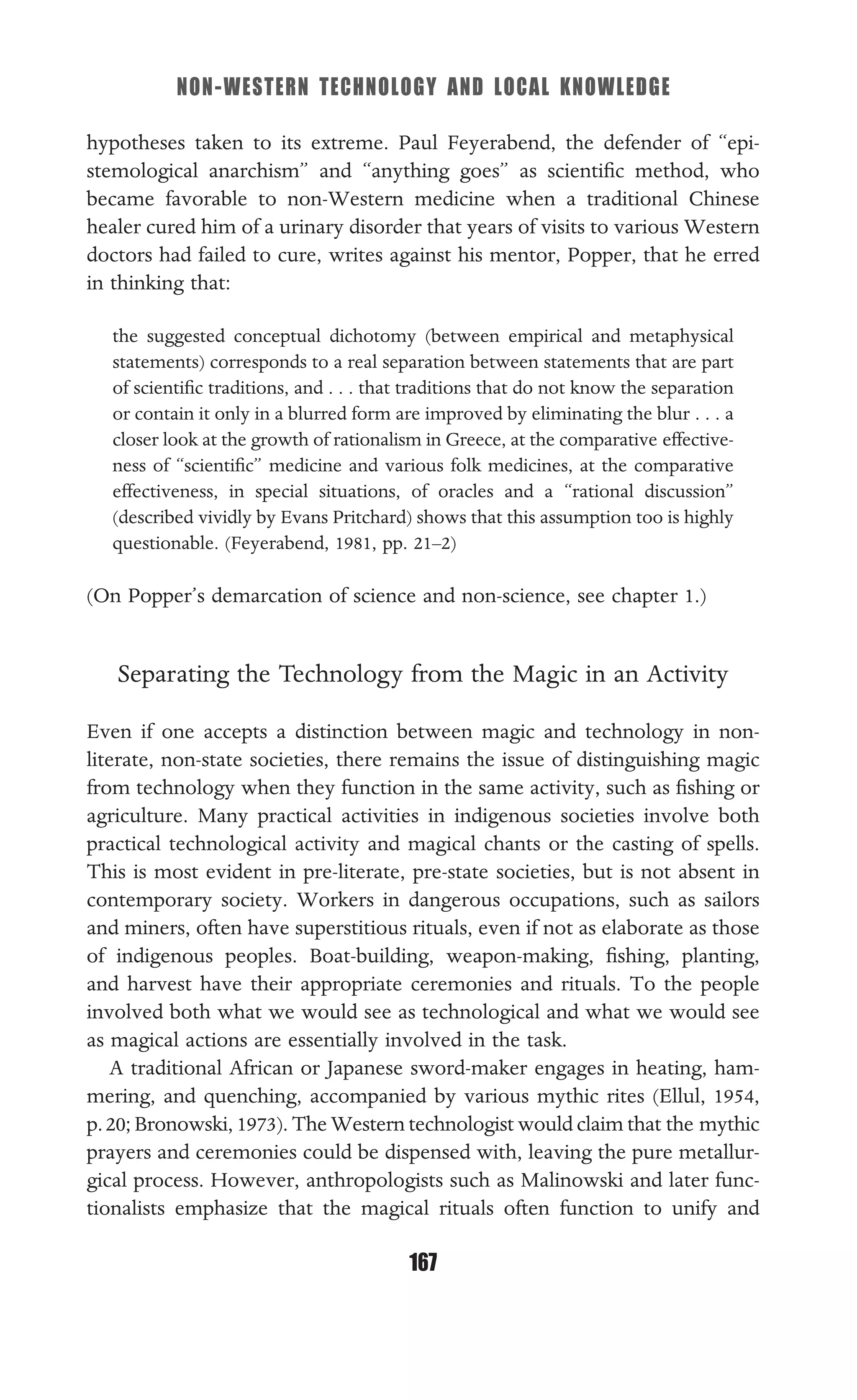 NON-WESTERN TECHNOLOGY AND LOCAL KNOWLEDGE
167
hypotheses taken to its extreme. Paul Feyerabend, the defender of “epi-
stemological anarchism” and “anything goes” as scientiﬁc method, who
became favorable to non-Western medicine when a traditional Chinese
healer cured him of a urinary disorder that years of visits to various Western
doctors had failed to cure, writes against his mentor, Popper, that he erred
in thinking that:
the suggested conceptual dichotomy (between empirical and metaphysical
statements) corresponds to a real separation between statements that are part
of scientiﬁc traditions, and . . . that traditions that do not know the separation
or contain it only in a blurred form are improved by eliminating the blur . . . a
closer look at the growth of rationalism in Greece, at the comparative effective-
ness of “scientiﬁc” medicine and various folk medicines, at the comparative
effectiveness, in special situations, of oracles and a “rational discussion”
(described vividly by Evans Pritchard) shows that this assumption too is highly
questionable. (Feyerabend, 1981, pp. 21–2)
(On Popper’s demarcation of science and non-science, see chapter 1.)
Separating the Technology from the Magic in an Activity
Even if one accepts a distinction between magic and technology in non-
literate, non-state societies, there remains the issue of distinguishing magic
from technology when they function in the same activity, such as ﬁshing or
agriculture. Many practical activities in indigenous societies involve both
practical technological activity and magical chants or the casting of spells.
This is most evident in pre-literate, pre-state societies, but is not absent in
contemporary society. Workers in dangerous occupations, such as sailors
and miners, often have superstitious rituals, even if not as elaborate as those
of indigenous peoples. Boat-building, weapon-making, ﬁshing, planting,
and harvest have their appropriate ceremonies and rituals. To the people
involved both what we would see as technological and what we would see
as magical actions are essentially involved in the task.
A traditional African or Japanese sword-maker engages in heating, ham-
mering, and quenching, accompanied by various mythic rites (Ellul, 1954,
p.20; Bronowski, 1973). The Western technologist would claim that the mythic
prayers and ceremonies could be dispensed with, leaving the pure metallur-
gical process. However, anthropologists such as Malinowski and later func-
tionalists emphasize that the magical rituals often function to unify and
 