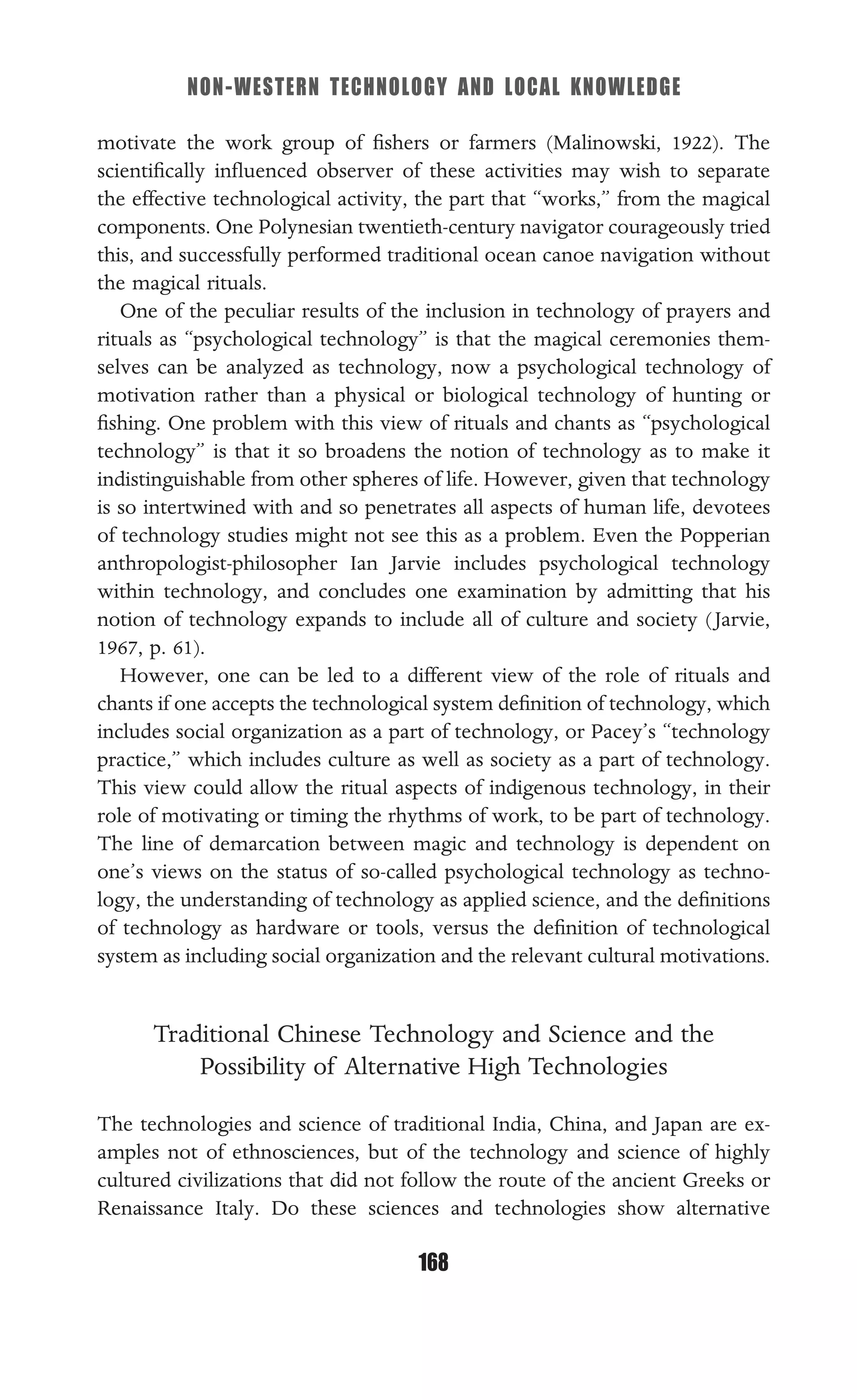 NON-WESTERN TECHNOLOGY AND LOCAL KNOWLEDGE
168
motivate the work group of ﬁshers or farmers (Malinowski, 1922). The
scientiﬁcally inﬂuenced observer of these activities may wish to separate
the effective technological activity, the part that “works,” from the magical
components. One Polynesian twentieth-century navigator courageously tried
this, and successfully performed traditional ocean canoe navigation without
the magical rituals.
One of the peculiar results of the inclusion in technology of prayers and
rituals as “psychological technology” is that the magical ceremonies them-
selves can be analyzed as technology, now a psychological technology of
motivation rather than a physical or biological technology of hunting or
ﬁshing. One problem with this view of rituals and chants as “psychological
technology” is that it so broadens the notion of technology as to make it
indistinguishable from other spheres of life. However, given that technology
is so intertwined with and so penetrates all aspects of human life, devotees
of technology studies might not see this as a problem. Even the Popperian
anthropologist-philosopher Ian Jarvie includes psychological technology
within technology, and concludes one examination by admitting that his
notion of technology expands to include all of culture and society (Jarvie,
1967, p. 61).
However, one can be led to a different view of the role of rituals and
chants if one accepts the technological system deﬁnition of technology, which
includes social organization as a part of technology, or Pacey’s “technology
practice,” which includes culture as well as society as a part of technology.
This view could allow the ritual aspects of indigenous technology, in their
role of motivating or timing the rhythms of work, to be part of technology.
The line of demarcation between magic and technology is dependent on
one’s views on the status of so-called psychological technology as techno-
logy, the understanding of technology as applied science, and the deﬁnitions
of technology as hardware or tools, versus the deﬁnition of technological
system as including social organization and the relevant cultural motivations.
Traditional Chinese Technology and Science and the
Possibility of Alternative High Technologies
The technologies and science of traditional India, China, and Japan are ex-
amples not of ethnosciences, but of the technology and science of highly
cultured civilizations that did not follow the route of the ancient Greeks or
Renaissance Italy. Do these sciences and technologies show alternative
 
