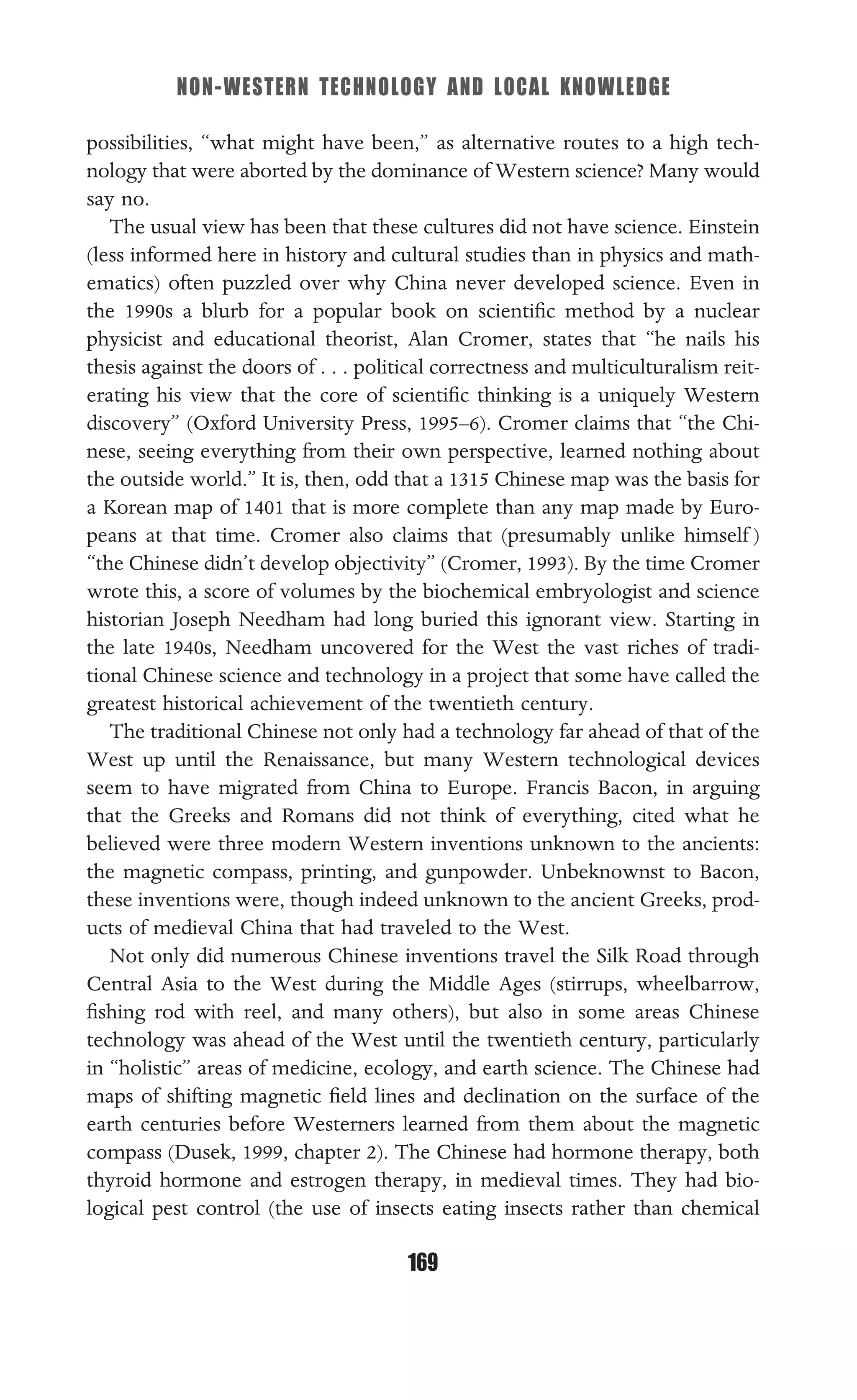 NON-WESTERN TECHNOLOGY AND LOCAL KNOWLEDGE
169
possibilities, “what might have been,” as alternative routes to a high tech-
nology that were aborted by the dominance of Western science? Many would
say no.
The usual view has been that these cultures did not have science. Einstein
(less informed here in history and cultural studies than in physics and math-
ematics) often puzzled over why China never developed science. Even in
the 1990s a blurb for a popular book on scientiﬁc method by a nuclear
physicist and educational theorist, Alan Cromer, states that “he nails his
thesis against the doors of . . . political correctness and multiculturalism reit-
erating his view that the core of scientiﬁc thinking is a uniquely Western
discovery” (Oxford University Press, 1995–6). Cromer claims that “the Chi-
nese, seeing everything from their own perspective, learned nothing about
the outside world.” It is, then, odd that a 1315 Chinese map was the basis for
a Korean map of 1401 that is more complete than any map made by Euro-
peans at that time. Cromer also claims that (presumably unlike himself )
“the Chinese didn’t develop objectivity” (Cromer, 1993). By the time Cromer
wrote this, a score of volumes by the biochemical embryologist and science
historian Joseph Needham had long buried this ignorant view. Starting in
the late 1940s, Needham uncovered for the West the vast riches of tradi-
tional Chinese science and technology in a project that some have called the
greatest historical achievement of the twentieth century.
The traditional Chinese not only had a technology far ahead of that of the
West up until the Renaissance, but many Western technological devices
seem to have migrated from China to Europe. Francis Bacon, in arguing
that the Greeks and Romans did not think of everything, cited what he
believed were three modern Western inventions unknown to the ancients:
the magnetic compass, printing, and gunpowder. Unbeknownst to Bacon,
these inventions were, though indeed unknown to the ancient Greeks, prod-
ucts of medieval China that had traveled to the West.
Not only did numerous Chinese inventions travel the Silk Road through
Central Asia to the West during the Middle Ages (stirrups, wheelbarrow,
ﬁshing rod with reel, and many others), but also in some areas Chinese
technology was ahead of the West until the twentieth century, particularly
in “holistic” areas of medicine, ecology, and earth science. The Chinese had
maps of shifting magnetic ﬁeld lines and declination on the surface of the
earth centuries before Westerners learned from them about the magnetic
compass (Dusek, 1999, chapter 2). The Chinese had hormone therapy, both
thyroid hormone and estrogen therapy, in medieval times. They had bio-
logical pest control (the use of insects eating insects rather than chemical
 