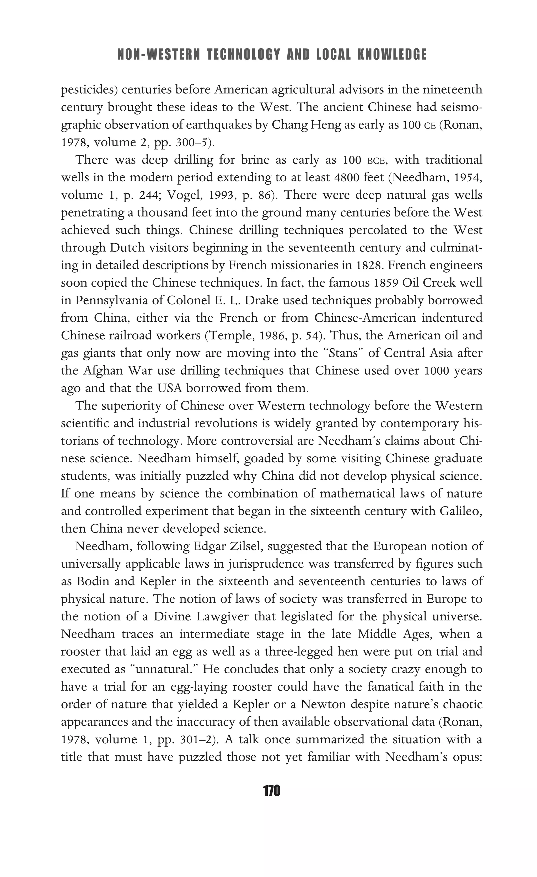 NON-WESTERN TECHNOLOGY AND LOCAL KNOWLEDGE
170
pesticides) centuries before American agricultural advisors in the nineteenth
century brought these ideas to the West. The ancient Chinese had seismo-
graphic observation of earthquakes by Chang Heng as early as 100 CE (Ronan,
1978, volume 2, pp. 300–5).
There was deep drilling for brine as early as 100 BCE, with traditional
wells in the modern period extending to at least 4800 feet (Needham, 1954,
volume 1, p. 244; Vogel, 1993, p. 86). There were deep natural gas wells
penetrating a thousand feet into the ground many centuries before the West
achieved such things. Chinese drilling techniques percolated to the West
through Dutch visitors beginning in the seventeenth century and culminat-
ing in detailed descriptions by French missionaries in 1828. French engineers
soon copied the Chinese techniques. In fact, the famous 1859 Oil Creek well
in Pennsylvania of Colonel E. L. Drake used techniques probably borrowed
from China, either via the French or from Chinese-American indentured
Chinese railroad workers (Temple, 1986, p. 54). Thus, the American oil and
gas giants that only now are moving into the “Stans” of Central Asia after
the Afghan War use drilling techniques that Chinese used over 1000 years
ago and that the USA borrowed from them.
The superiority of Chinese over Western technology before the Western
scientiﬁc and industrial revolutions is widely granted by contemporary his-
torians of technology. More controversial are Needham’s claims about Chi-
nese science. Needham himself, goaded by some visiting Chinese graduate
students, was initially puzzled why China did not develop physical science.
If one means by science the combination of mathematical laws of nature
and controlled experiment that began in the sixteenth century with Galileo,
then China never developed science.
Needham, following Edgar Zilsel, suggested that the European notion of
universally applicable laws in jurisprudence was transferred by ﬁgures such
as Bodin and Kepler in the sixteenth and seventeenth centuries to laws of
physical nature. The notion of laws of society was transferred in Europe to
the notion of a Divine Lawgiver that legislated for the physical universe.
Needham traces an intermediate stage in the late Middle Ages, when a
rooster that laid an egg as well as a three-legged hen were put on trial and
executed as “unnatural.” He concludes that only a society crazy enough to
have a trial for an egg-laying rooster could have the fanatical faith in the
order of nature that yielded a Kepler or a Newton despite nature’s chaotic
appearances and the inaccuracy of then available observational data (Ronan,
1978, volume 1, pp. 301–2). A talk once summarized the situation with a
title that must have puzzled those not yet familiar with Needham’s opus:
 