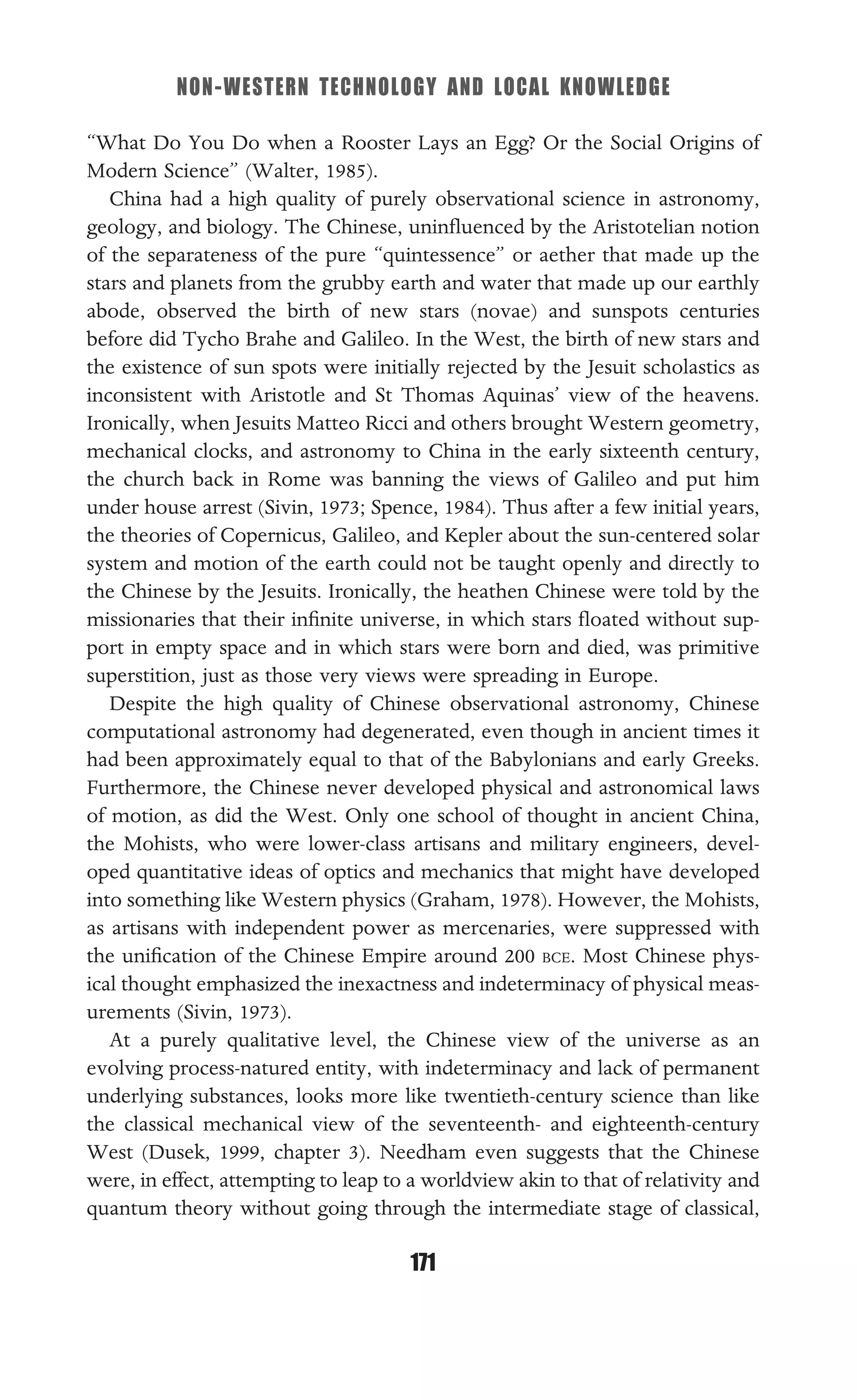 NON-WESTERN TECHNOLOGY AND LOCAL KNOWLEDGE
171
“What Do You Do when a Rooster Lays an Egg? Or the Social Origins of
Modern Science” (Walter, 1985).
China had a high quality of purely observational science in astronomy,
geology, and biology. The Chinese, uninﬂuenced by the Aristotelian notion
of the separateness of the pure “quintessence” or aether that made up the
stars and planets from the grubby earth and water that made up our earthly
abode, observed the birth of new stars (novae) and sunspots centuries
before did Tycho Brahe and Galileo. In the West, the birth of new stars and
the existence of sun spots were initially rejected by the Jesuit scholastics as
inconsistent with Aristotle and St Thomas Aquinas’ view of the heavens.
Ironically, when Jesuits Matteo Ricci and others brought Western geometry,
mechanical clocks, and astronomy to China in the early sixteenth century,
the church back in Rome was banning the views of Galileo and put him
under house arrest (Sivin, 1973; Spence, 1984). Thus after a few initial years,
the theories of Copernicus, Galileo, and Kepler about the sun-centered solar
system and motion of the earth could not be taught openly and directly to
the Chinese by the Jesuits. Ironically, the heathen Chinese were told by the
missionaries that their inﬁnite universe, in which stars ﬂoated without sup-
port in empty space and in which stars were born and died, was primitive
superstition, just as those very views were spreading in Europe.
Despite the high quality of Chinese observational astronomy, Chinese
computational astronomy had degenerated, even though in ancient times it
had been approximately equal to that of the Babylonians and early Greeks.
Furthermore, the Chinese never developed physical and astronomical laws
of motion, as did the West. Only one school of thought in ancient China,
the Mohists, who were lower-class artisans and military engineers, devel-
oped quantitative ideas of optics and mechanics that might have developed
into something like Western physics (Graham, 1978). However, the Mohists,
as artisans with independent power as mercenaries, were suppressed with
the uniﬁcation of the Chinese Empire around 200 BCE. Most Chinese phys-
ical thought emphasized the inexactness and indeterminacy of physical meas-
urements (Sivin, 1973).
At a purely qualitative level, the Chinese view of the universe as an
evolving process-natured entity, with indeterminacy and lack of permanent
underlying substances, looks more like twentieth-century science than like
the classical mechanical view of the seventeenth- and eighteenth-century
West (Dusek, 1999, chapter 3). Needham even suggests that the Chinese
were, in effect, attempting to leap to a worldview akin to that of relativity and
quantum theory without going through the intermediate stage of classical,
 