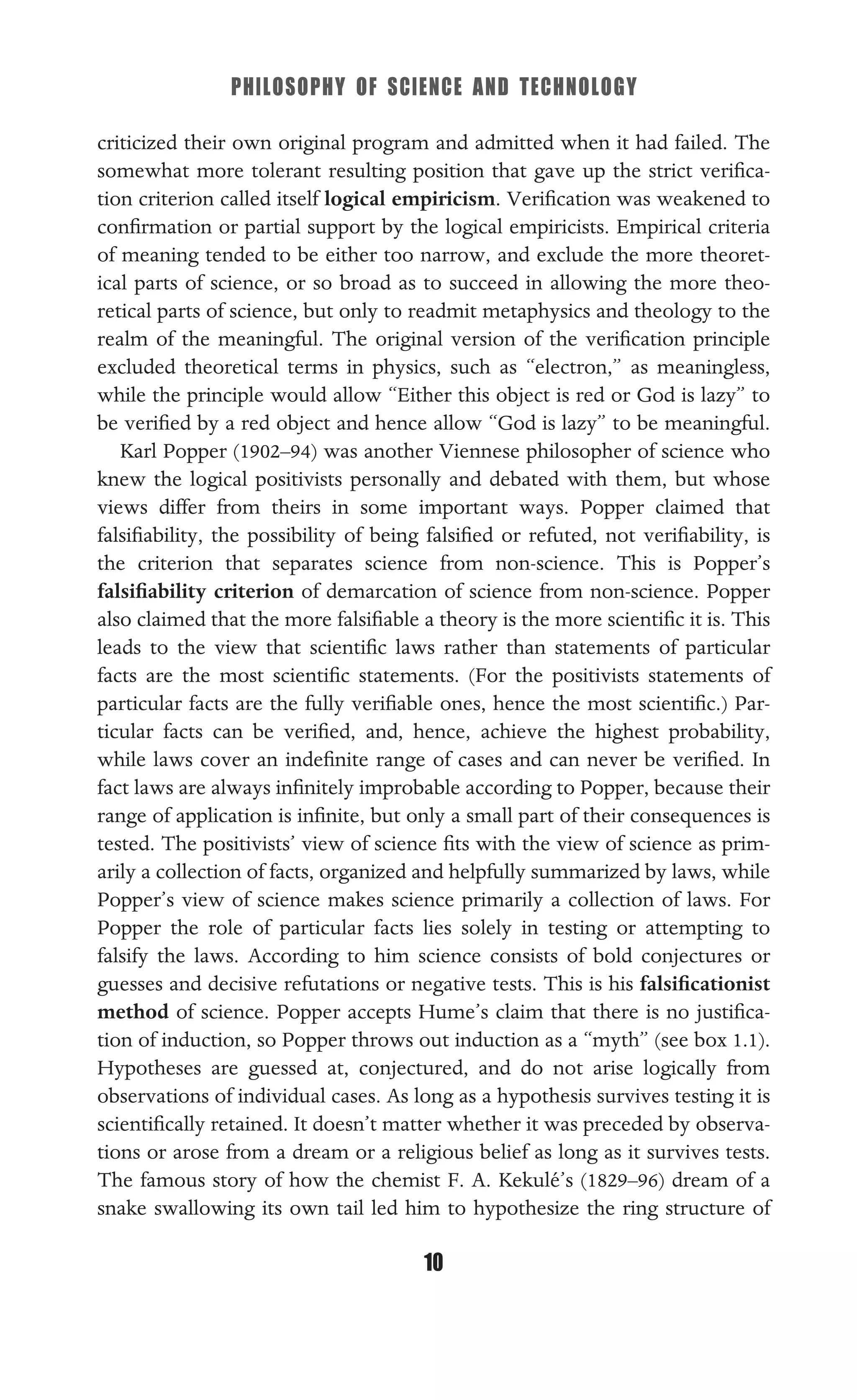 PHILOSOPHY OF SCIENCE AND TECHNOLOGY
10
criticized their own original program and admitted when it had failed. The
somewhat more tolerant resulting position that gave up the strict veriﬁca-
tion criterion called itself logical empiricism. Veriﬁcation was weakened to
conﬁrmation or partial support by the logical empiricists. Empirical criteria
of meaning tended to be either too narrow, and exclude the more theoret-
ical parts of science, or so broad as to succeed in allowing the more theo-
retical parts of science, but only to readmit metaphysics and theology to the
realm of the meaningful. The original version of the veriﬁcation principle
excluded theoretical terms in physics, such as “electron,” as meaningless,
while the principle would allow “Either this object is red or God is lazy” to
be veriﬁed by a red object and hence allow “God is lazy” to be meaningful.
Karl Popper (1902–94) was another Viennese philosopher of science who
knew the logical positivists personally and debated with them, but whose
views differ from theirs in some important ways. Popper claimed that
falsiﬁability, the possibility of being falsiﬁed or refuted, not veriﬁability, is
the criterion that separates science from non-science. This is Popper’s
falsiﬁability criterion of demarcation of science from non-science. Popper
also claimed that the more falsiﬁable a theory is the more scientiﬁc it is. This
leads to the view that scientiﬁc laws rather than statements of particular
facts are the most scientiﬁc statements. (For the positivists statements of
particular facts are the fully veriﬁable ones, hence the most scientiﬁc.) Par-
ticular facts can be veriﬁed, and, hence, achieve the highest probability,
while laws cover an indeﬁnite range of cases and can never be veriﬁed. In
fact laws are always inﬁnitely improbable according to Popper, because their
range of application is inﬁnite, but only a small part of their consequences is
tested. The positivists’ view of science ﬁts with the view of science as prim-
arily a collection of facts, organized and helpfully summarized by laws, while
Popper’s view of science makes science primarily a collection of laws. For
Popper the role of particular facts lies solely in testing or attempting to
falsify the laws. According to him science consists of bold conjectures or
guesses and decisive refutations or negative tests. This is his falsiﬁcationist
method of science. Popper accepts Hume’s claim that there is no justiﬁca-
tion of induction, so Popper throws out induction as a “myth” (see box 1.1).
Hypotheses are guessed at, conjectured, and do not arise logically from
observations of individual cases. As long as a hypothesis survives testing it is
scientiﬁcally retained. It doesn’t matter whether it was preceded by observa-
tions or arose from a dream or a religious belief as long as it survives tests.
The famous story of how the chemist F. A. Kekulé’s (1829–96) dream of a
snake swallowing its own tail led him to hypothesize the ring structure of
 