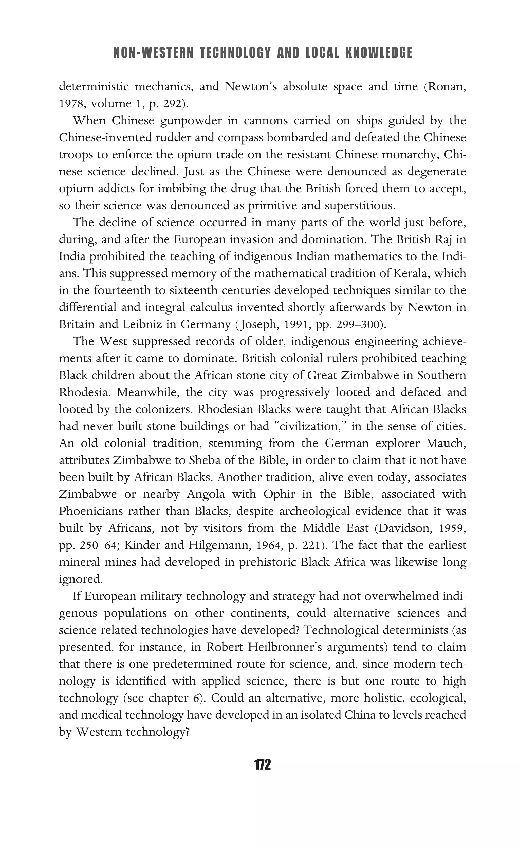 NON-WESTERN TECHNOLOGY AND LOCAL KNOWLEDGE
172
deterministic mechanics, and Newton’s absolute space and time (Ronan,
1978, volume 1, p. 292).
When Chinese gunpowder in cannons carried on ships guided by the
Chinese-invented rudder and compass bombarded and defeated the Chinese
troops to enforce the opium trade on the resistant Chinese monarchy, Chi-
nese science declined. Just as the Chinese were denounced as degenerate
opium addicts for imbibing the drug that the British forced them to accept,
so their science was denounced as primitive and superstitious.
The decline of science occurred in many parts of the world just before,
during, and after the European invasion and domination. The British Raj in
India prohibited the teaching of indigenous Indian mathematics to the Indi-
ans. This suppressed memory of the mathematical tradition of Kerala, which
in the fourteenth to sixteenth centuries developed techniques similar to the
differential and integral calculus invented shortly afterwards by Newton in
Britain and Leibniz in Germany ( Joseph, 1991, pp. 299–300).
The West suppressed records of older, indigenous engineering achieve-
ments after it came to dominate. British colonial rulers prohibited teaching
Black children about the African stone city of Great Zimbabwe in Southern
Rhodesia. Meanwhile, the city was progressively looted and defaced and
looted by the colonizers. Rhodesian Blacks were taught that African Blacks
had never built stone buildings or had “civilization,” in the sense of cities.
An old colonial tradition, stemming from the German explorer Mauch,
attributes Zimbabwe to Sheba of the Bible, in order to claim that it not have
been built by African Blacks. Another tradition, alive even today, associates
Zimbabwe or nearby Angola with Ophir in the Bible, associated with
Phoenicians rather than Blacks, despite archeological evidence that it was
built by Africans, not by visitors from the Middle East (Davidson, 1959,
pp. 250–64; Kinder and Hilgemann, 1964, p. 221). The fact that the earliest
mineral mines had developed in prehistoric Black Africa was likewise long
ignored.
If European military technology and strategy had not overwhelmed indi-
genous populations on other continents, could alternative sciences and
science-related technologies have developed? Technological determinists (as
presented, for instance, in Robert Heilbronner’s arguments) tend to claim
that there is one predetermined route for science, and, since modern tech-
nology is identiﬁed with applied science, there is but one route to high
technology (see chapter 6). Could an alternative, more holistic, ecological,
and medical technology have developed in an isolated China to levels reached
by Western technology?
 