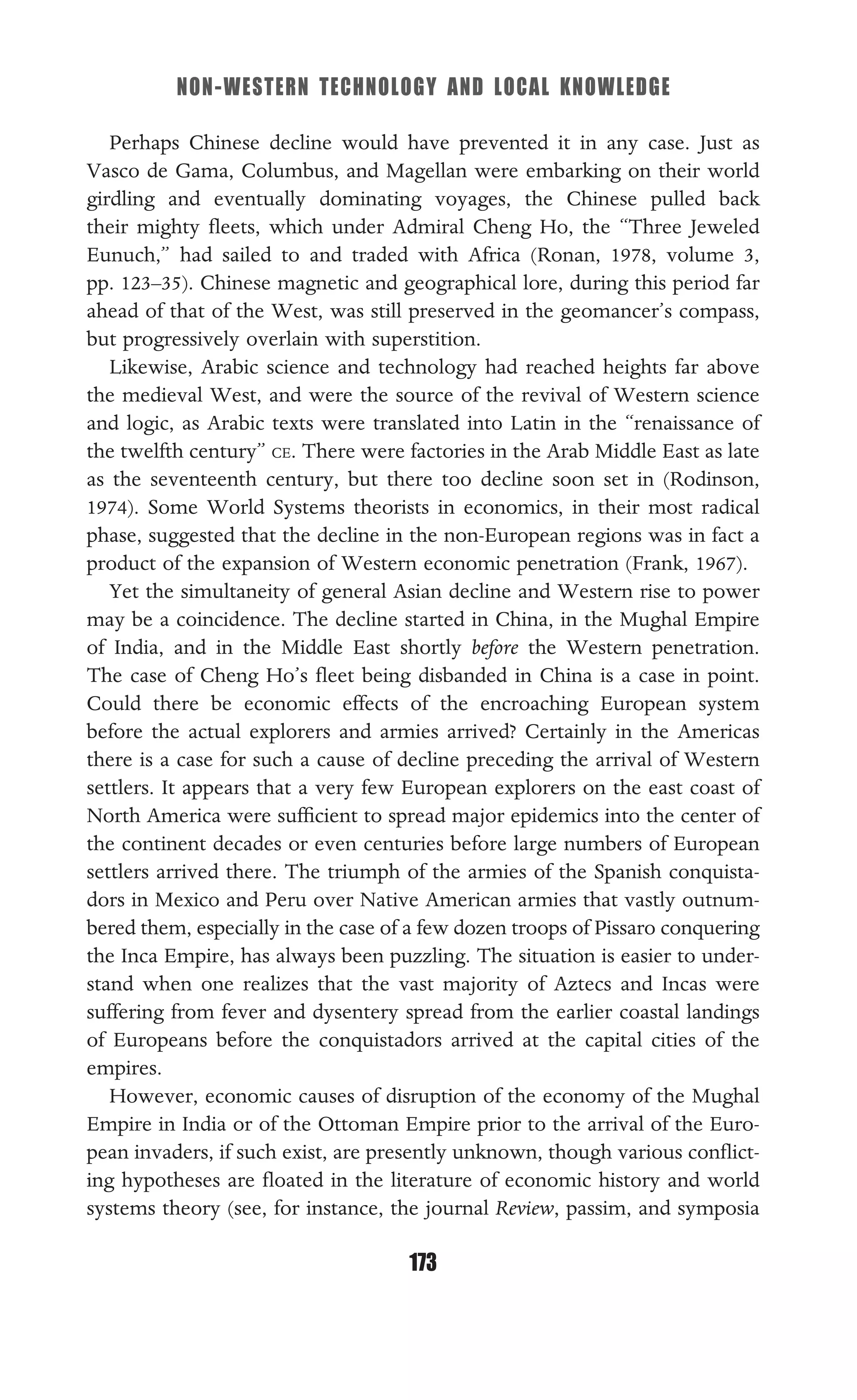 NON-WESTERN TECHNOLOGY AND LOCAL KNOWLEDGE
173
Perhaps Chinese decline would have prevented it in any case. Just as
Vasco de Gama, Columbus, and Magellan were embarking on their world
girdling and eventually dominating voyages, the Chinese pulled back
their mighty ﬂeets, which under Admiral Cheng Ho, the “Three Jeweled
Eunuch,” had sailed to and traded with Africa (Ronan, 1978, volume 3,
pp. 123–35). Chinese magnetic and geographical lore, during this period far
ahead of that of the West, was still preserved in the geomancer’s compass,
but progressively overlain with superstition.
Likewise, Arabic science and technology had reached heights far above
the medieval West, and were the source of the revival of Western science
and logic, as Arabic texts were translated into Latin in the “renaissance of
the twelfth century” CE. There were factories in the Arab Middle East as late
as the seventeenth century, but there too decline soon set in (Rodinson,
1974). Some World Systems theorists in economics, in their most radical
phase, suggested that the decline in the non-European regions was in fact a
product of the expansion of Western economic penetration (Frank, 1967).
Yet the simultaneity of general Asian decline and Western rise to power
may be a coincidence. The decline started in China, in the Mughal Empire
of India, and in the Middle East shortly before the Western penetration.
The case of Cheng Ho’s ﬂeet being disbanded in China is a case in point.
Could there be economic effects of the encroaching European system
before the actual explorers and armies arrived? Certainly in the Americas
there is a case for such a cause of decline preceding the arrival of Western
settlers. It appears that a very few European explorers on the east coast of
North America were sufﬁcient to spread major epidemics into the center of
the continent decades or even centuries before large numbers of European
settlers arrived there. The triumph of the armies of the Spanish conquista-
dors in Mexico and Peru over Native American armies that vastly outnum-
bered them, especially in the case of a few dozen troops of Pissaro conquering
the Inca Empire, has always been puzzling. The situation is easier to under-
stand when one realizes that the vast majority of Aztecs and Incas were
suffering from fever and dysentery spread from the earlier coastal landings
of Europeans before the conquistadors arrived at the capital cities of the
empires.
However, economic causes of disruption of the economy of the Mughal
Empire in India or of the Ottoman Empire prior to the arrival of the Euro-
pean invaders, if such exist, are presently unknown, though various conﬂict-
ing hypotheses are ﬂoated in the literature of economic history and world
systems theory (see, for instance, the journal Review, passim, and symposia
 