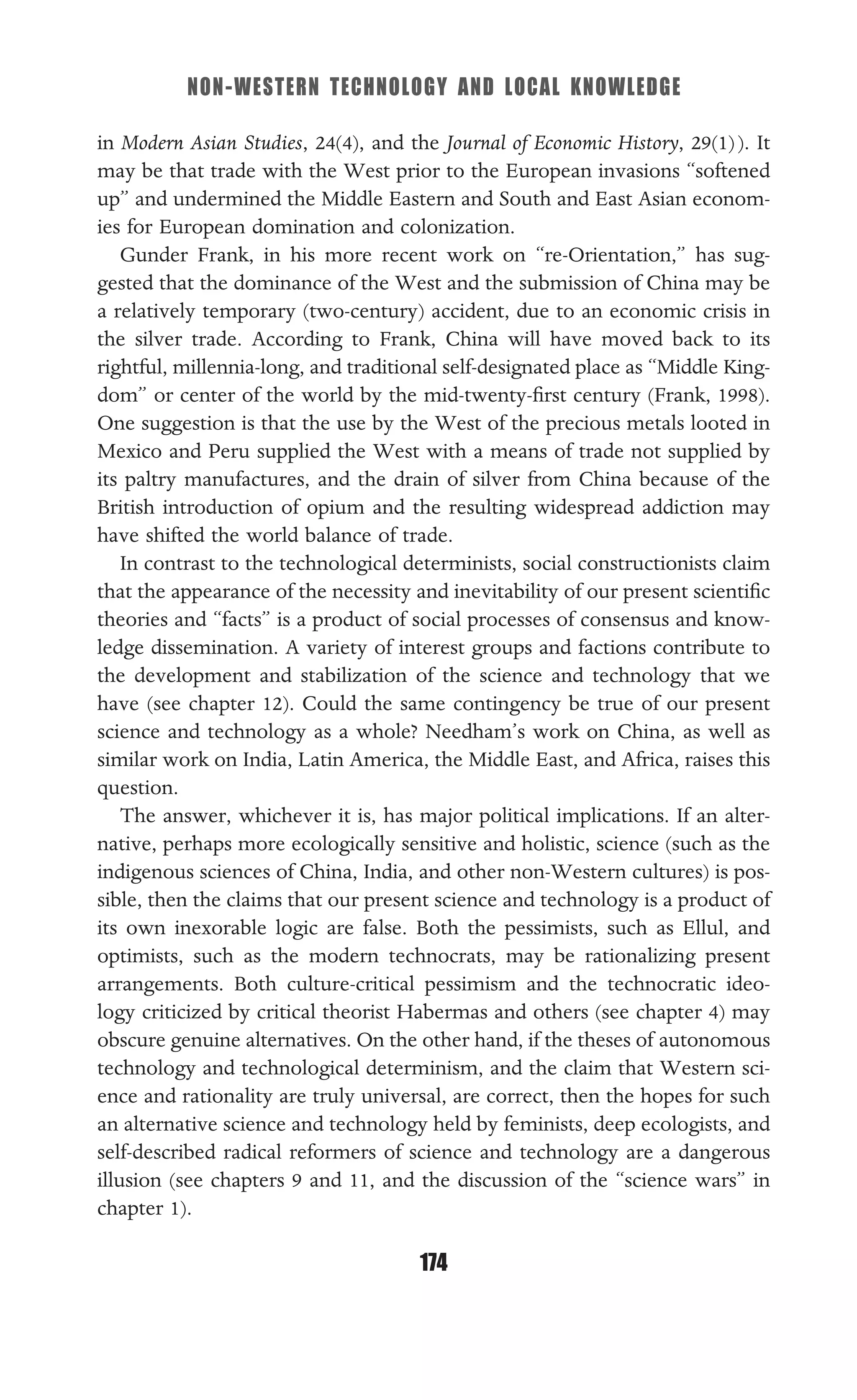 NON-WESTERN TECHNOLOGY AND LOCAL KNOWLEDGE
174
in Modern Asian Studies, 24(4), and the Journal of Economic History, 29(1)). It
may be that trade with the West prior to the European invasions “softened
up” and undermined the Middle Eastern and South and East Asian econom-
ies for European domination and colonization.
Gunder Frank, in his more recent work on “re-Orientation,” has sug-
gested that the dominance of the West and the submission of China may be
a relatively temporary (two-century) accident, due to an economic crisis in
the silver trade. According to Frank, China will have moved back to its
rightful, millennia-long, and traditional self-designated place as “Middle King-
dom” or center of the world by the mid-twenty-ﬁrst century (Frank, 1998).
One suggestion is that the use by the West of the precious metals looted in
Mexico and Peru supplied the West with a means of trade not supplied by
its paltry manufactures, and the drain of silver from China because of the
British introduction of opium and the resulting widespread addiction may
have shifted the world balance of trade.
In contrast to the technological determinists, social constructionists claim
that the appearance of the necessity and inevitability of our present scientiﬁc
theories and “facts” is a product of social processes of consensus and know-
ledge dissemination. A variety of interest groups and factions contribute to
the development and stabilization of the science and technology that we
have (see chapter 12). Could the same contingency be true of our present
science and technology as a whole? Needham’s work on China, as well as
similar work on India, Latin America, the Middle East, and Africa, raises this
question.
The answer, whichever it is, has major political implications. If an alter-
native, perhaps more ecologically sensitive and holistic, science (such as the
indigenous sciences of China, India, and other non-Western cultures) is pos-
sible, then the claims that our present science and technology is a product of
its own inexorable logic are false. Both the pessimists, such as Ellul, and
optimists, such as the modern technocrats, may be rationalizing present
arrangements. Both culture-critical pessimism and the technocratic ideo-
logy criticized by critical theorist Habermas and others (see chapter 4) may
obscure genuine alternatives. On the other hand, if the theses of autonomous
technology and technological determinism, and the claim that Western sci-
ence and rationality are truly universal, are correct, then the hopes for such
an alternative science and technology held by feminists, deep ecologists, and
self-described radical reformers of science and technology are a dangerous
illusion (see chapters 9 and 11, and the discussion of the “science wars” in
chapter 1).
 