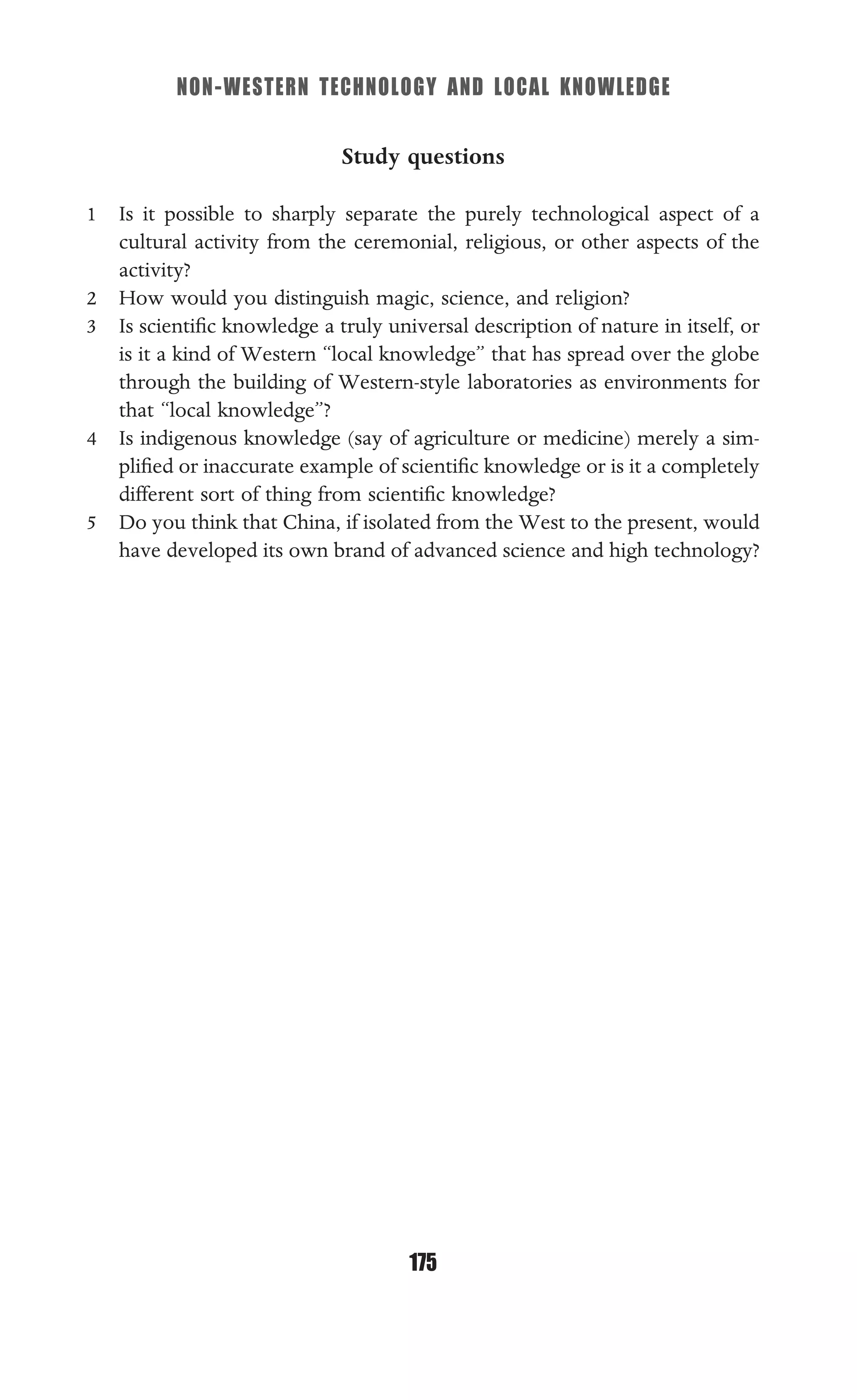 NON-WESTERN TECHNOLOGY AND LOCAL KNOWLEDGE
175
Study questions
1 Is it possible to sharply separate the purely technological aspect of a
cultural activity from the ceremonial, religious, or other aspects of the
activity?
2 How would you distinguish magic, science, and religion?
3 Is scientiﬁc knowledge a truly universal description of nature in itself, or
is it a kind of Western “local knowledge” that has spread over the globe
through the building of Western-style laboratories as environments for
that “local knowledge”?
4 Is indigenous knowledge (say of agriculture or medicine) merely a sim-
pliﬁed or inaccurate example of scientiﬁc knowledge or is it a completely
different sort of thing from scientiﬁc knowledge?
5 Do you think that China, if isolated from the West to the present, would
have developed its own brand of advanced science and high technology?
 