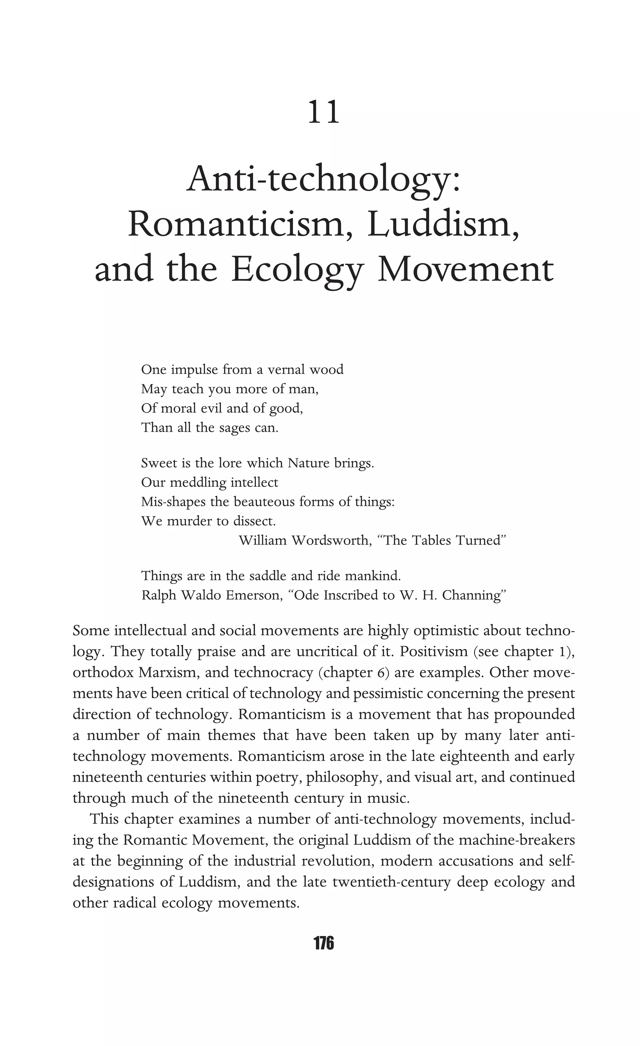ANTI-TECHNOLOGY
176
11
Anti-technology:
Romanticism, Luddism,
and the Ecology Movement
One impulse from a vernal wood
May teach you more of man,
Of moral evil and of good,
Than all the sages can.
Sweet is the lore which Nature brings.
Our meddling intellect
Mis-shapes the beauteous forms of things:
We murder to dissect.
William Wordsworth, “The Tables Turned”
Things are in the saddle and ride mankind.
Ralph Waldo Emerson, “Ode Inscribed to W. H. Channing”
Some intellectual and social movements are highly optimistic about techno-
logy. They totally praise and are uncritical of it. Positivism (see chapter 1),
orthodox Marxism, and technocracy (chapter 6) are examples. Other move-
ments have been critical of technology and pessimistic concerning the present
direction of technology. Romanticism is a movement that has propounded
a number of main themes that have been taken up by many later anti-
technology movements. Romanticism arose in the late eighteenth and early
nineteenth centuries within poetry, philosophy, and visual art, and continued
through much of the nineteenth century in music.
This chapter examines a number of anti-technology movements, includ-
ing the Romantic Movement, the original Luddism of the machine-breakers
at the beginning of the industrial revolution, modern accusations and self-
designations of Luddism, and the late twentieth-century deep ecology and
other radical ecology movements.
 