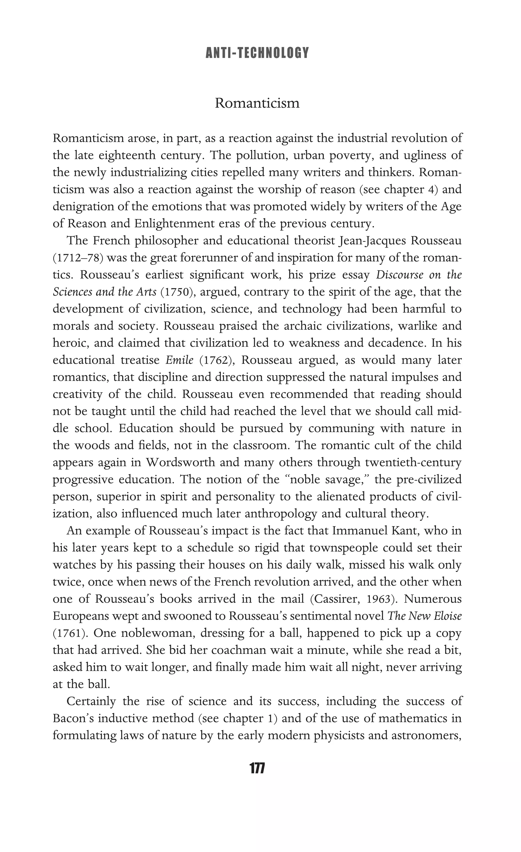 ANTI-TECHNOLOGY
177
Romanticism
Romanticism arose, in part, as a reaction against the industrial revolution of
the late eighteenth century. The pollution, urban poverty, and ugliness of
the newly industrializing cities repelled many writers and thinkers. Roman-
ticism was also a reaction against the worship of reason (see chapter 4) and
denigration of the emotions that was promoted widely by writers of the Age
of Reason and Enlightenment eras of the previous century.
The French philosopher and educational theorist Jean-Jacques Rousseau
(1712–78) was the great forerunner of and inspiration for many of the roman-
tics. Rousseau’s earliest signiﬁcant work, his prize essay Discourse on the
Sciences and the Arts (1750), argued, contrary to the spirit of the age, that the
development of civilization, science, and technology had been harmful to
morals and society. Rousseau praised the archaic civilizations, warlike and
heroic, and claimed that civilization led to weakness and decadence. In his
educational treatise Emile (1762), Rousseau argued, as would many later
romantics, that discipline and direction suppressed the natural impulses and
creativity of the child. Rousseau even recommended that reading should
not be taught until the child had reached the level that we should call mid-
dle school. Education should be pursued by communing with nature in
the woods and ﬁelds, not in the classroom. The romantic cult of the child
appears again in Wordsworth and many others through twentieth-century
progressive education. The notion of the “noble savage,” the pre-civilized
person, superior in spirit and personality to the alienated products of civil-
ization, also inﬂuenced much later anthropology and cultural theory.
An example of Rousseau’s impact is the fact that Immanuel Kant, who in
his later years kept to a schedule so rigid that townspeople could set their
watches by his passing their houses on his daily walk, missed his walk only
twice, once when news of the French revolution arrived, and the other when
one of Rousseau’s books arrived in the mail (Cassirer, 1963). Numerous
Europeans wept and swooned to Rousseau’s sentimental novel The New Eloise
(1761). One noblewoman, dressing for a ball, happened to pick up a copy
that had arrived. She bid her coachman wait a minute, while she read a bit,
asked him to wait longer, and ﬁnally made him wait all night, never arriving
at the ball.
Certainly the rise of science and its success, including the success of
Bacon’s inductive method (see chapter 1) and of the use of mathematics in
formulating laws of nature by the early modern physicists and astronomers,
 