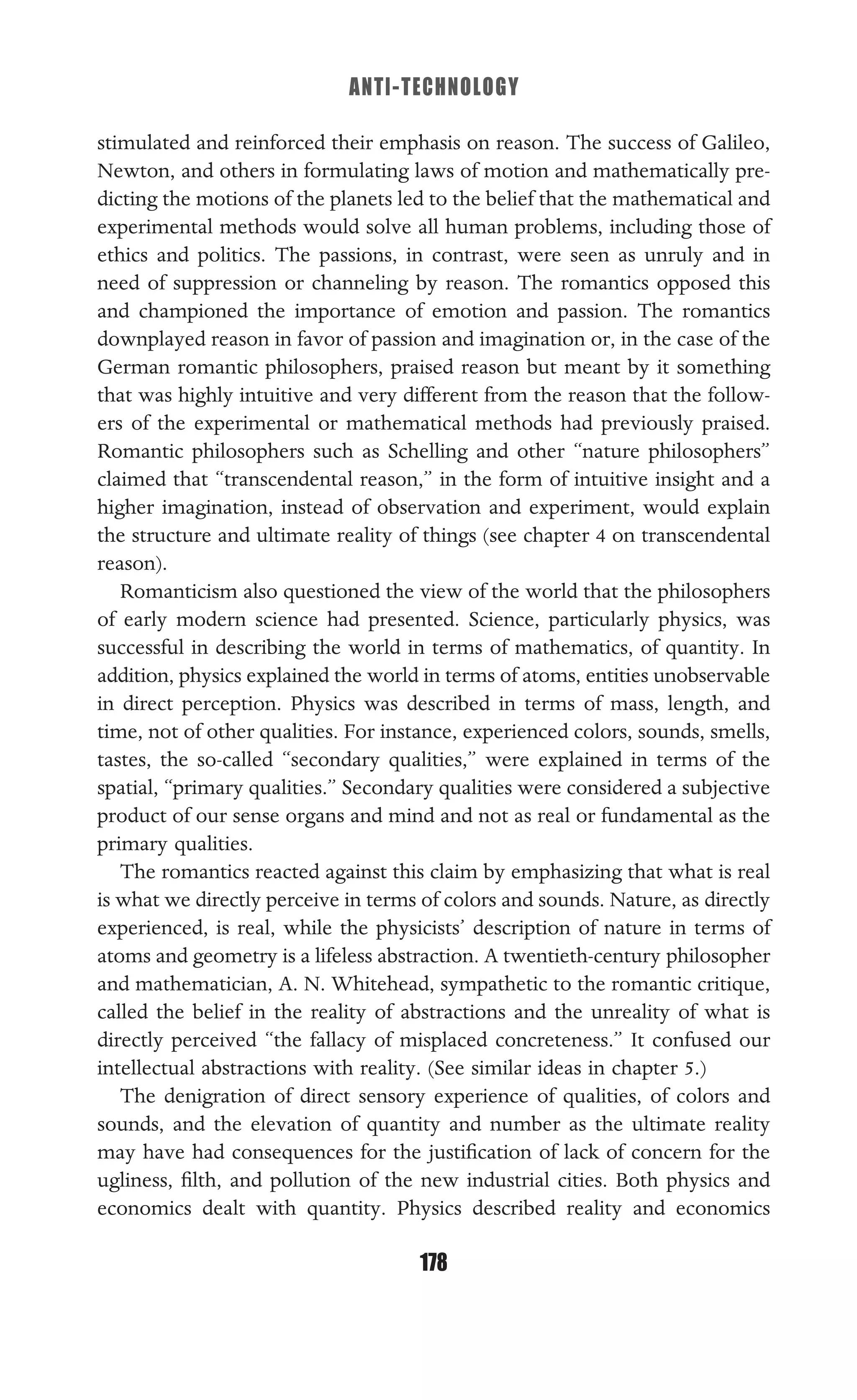 ANTI-TECHNOLOGY
178
stimulated and reinforced their emphasis on reason. The success of Galileo,
Newton, and others in formulating laws of motion and mathematically pre-
dicting the motions of the planets led to the belief that the mathematical and
experimental methods would solve all human problems, including those of
ethics and politics. The passions, in contrast, were seen as unruly and in
need of suppression or channeling by reason. The romantics opposed this
and championed the importance of emotion and passion. The romantics
downplayed reason in favor of passion and imagination or, in the case of the
German romantic philosophers, praised reason but meant by it something
that was highly intuitive and very different from the reason that the follow-
ers of the experimental or mathematical methods had previously praised.
Romantic philosophers such as Schelling and other “nature philosophers”
claimed that “transcendental reason,” in the form of intuitive insight and a
higher imagination, instead of observation and experiment, would explain
the structure and ultimate reality of things (see chapter 4 on transcendental
reason).
Romanticism also questioned the view of the world that the philosophers
of early modern science had presented. Science, particularly physics, was
successful in describing the world in terms of mathematics, of quantity. In
addition, physics explained the world in terms of atoms, entities unobservable
in direct perception. Physics was described in terms of mass, length, and
time, not of other qualities. For instance, experienced colors, sounds, smells,
tastes, the so-called “secondary qualities,” were explained in terms of the
spatial, “primary qualities.” Secondary qualities were considered a subjective
product of our sense organs and mind and not as real or fundamental as the
primary qualities.
The romantics reacted against this claim by emphasizing that what is real
is what we directly perceive in terms of colors and sounds. Nature, as directly
experienced, is real, while the physicists’ description of nature in terms of
atoms and geometry is a lifeless abstraction. A twentieth-century philosopher
and mathematician, A. N. Whitehead, sympathetic to the romantic critique,
called the belief in the reality of abstractions and the unreality of what is
directly perceived “the fallacy of misplaced concreteness.” It confused our
intellectual abstractions with reality. (See similar ideas in chapter 5.)
The denigration of direct sensory experience of qualities, of colors and
sounds, and the elevation of quantity and number as the ultimate reality
may have had consequences for the justiﬁcation of lack of concern for the
ugliness, ﬁlth, and pollution of the new industrial cities. Both physics and
economics dealt with quantity. Physics described reality and economics
 