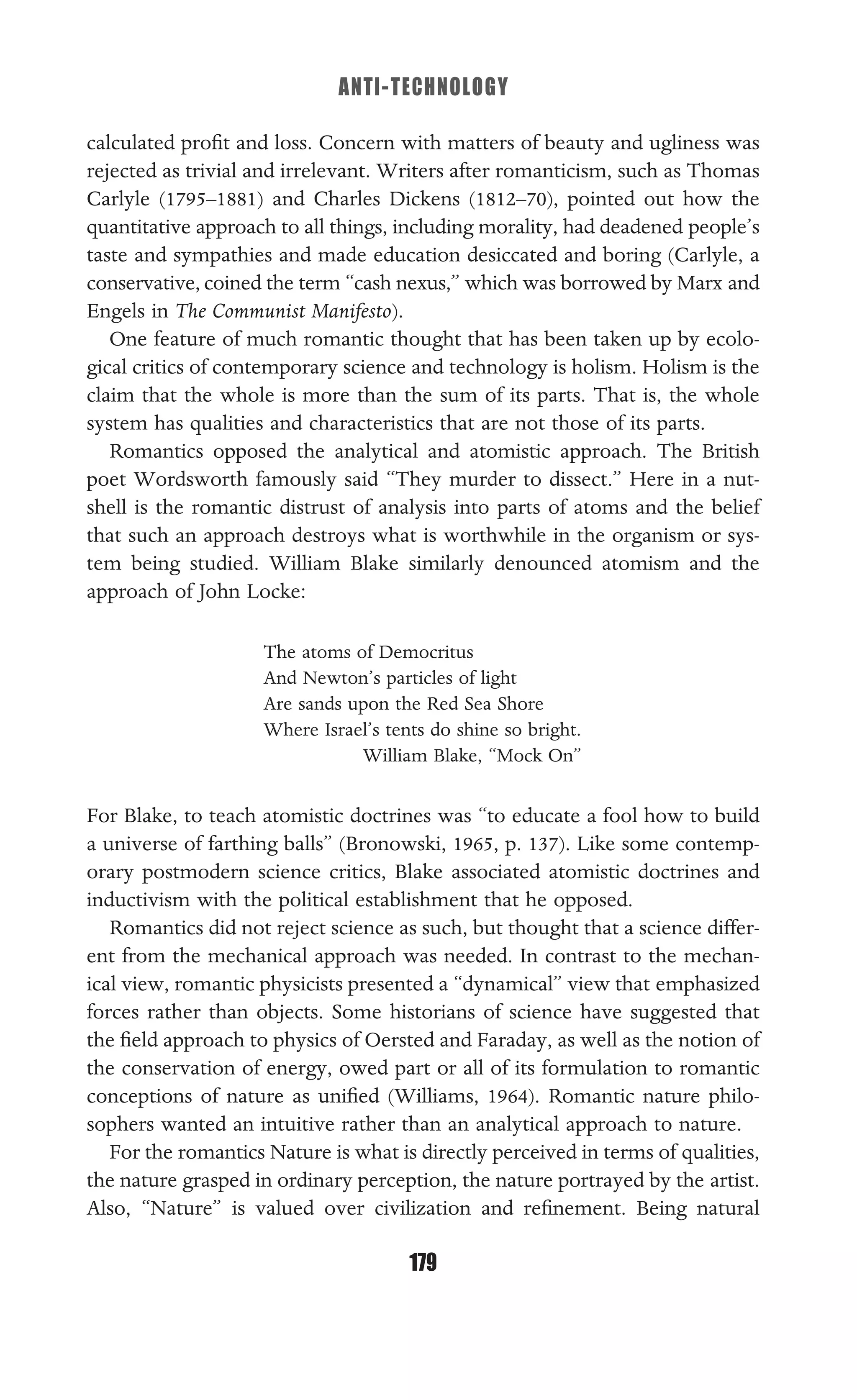 ANTI-TECHNOLOGY
179
calculated proﬁt and loss. Concern with matters of beauty and ugliness was
rejected as trivial and irrelevant. Writers after romanticism, such as Thomas
Carlyle (1795–1881) and Charles Dickens (1812–70), pointed out how the
quantitative approach to all things, including morality, had deadened people’s
taste and sympathies and made education desiccated and boring (Carlyle, a
conservative, coined the term “cash nexus,” which was borrowed by Marx and
Engels in The Communist Manifesto).
One feature of much romantic thought that has been taken up by ecolo-
gical critics of contemporary science and technology is holism. Holism is the
claim that the whole is more than the sum of its parts. That is, the whole
system has qualities and characteristics that are not those of its parts.
Romantics opposed the analytical and atomistic approach. The British
poet Wordsworth famously said “They murder to dissect.” Here in a nut-
shell is the romantic distrust of analysis into parts of atoms and the belief
that such an approach destroys what is worthwhile in the organism or sys-
tem being studied. William Blake similarly denounced atomism and the
approach of John Locke:
The atoms of Democritus
And Newton’s particles of light
Are sands upon the Red Sea Shore
Where Israel’s tents do shine so bright.
William Blake, “Mock On”
For Blake, to teach atomistic doctrines was “to educate a fool how to build
a universe of farthing balls” (Bronowski, 1965, p. 137). Like some contemp-
orary postmodern science critics, Blake associated atomistic doctrines and
inductivism with the political establishment that he opposed.
Romantics did not reject science as such, but thought that a science differ-
ent from the mechanical approach was needed. In contrast to the mechan-
ical view, romantic physicists presented a “dynamical” view that emphasized
forces rather than objects. Some historians of science have suggested that
the ﬁeld approach to physics of Oersted and Faraday, as well as the notion of
the conservation of energy, owed part or all of its formulation to romantic
conceptions of nature as uniﬁed (Williams, 1964). Romantic nature philo-
sophers wanted an intuitive rather than an analytical approach to nature.
For the romantics Nature is what is directly perceived in terms of qualities,
the nature grasped in ordinary perception, the nature portrayed by the artist.
Also, “Nature” is valued over civilization and reﬁnement. Being natural
 