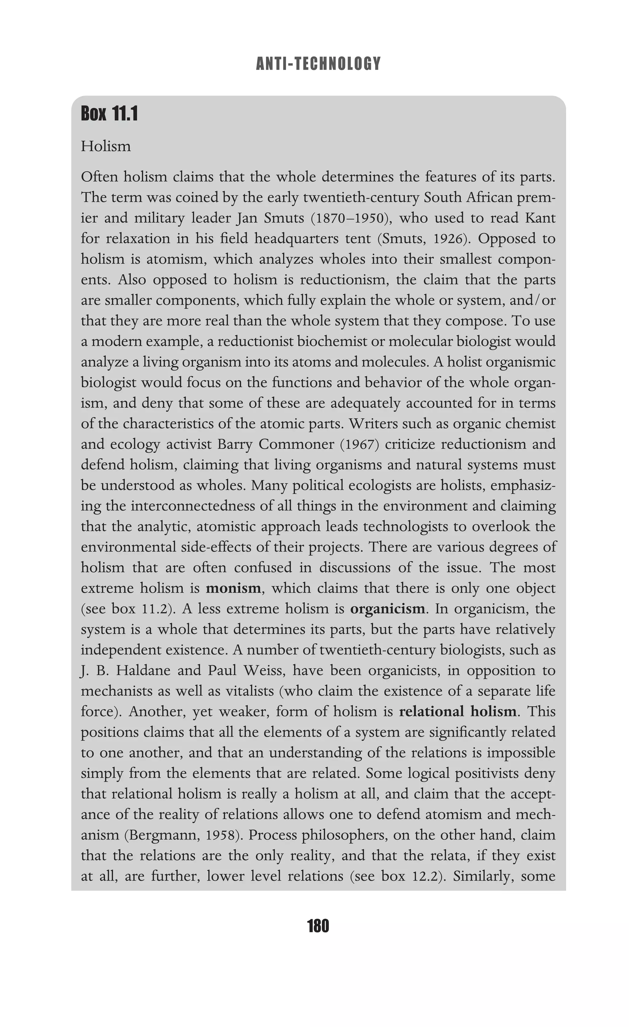 ANTI-TECHNOLOGY
180
Box 11.1
Holism
Often holism claims that the whole determines the features of its parts.
The term was coined by the early twentieth-century South African prem-
ier and military leader Jan Smuts (1870–1950), who used to read Kant
for relaxation in his ﬁeld headquarters tent (Smuts, 1926). Opposed to
holism is atomism, which analyzes wholes into their smallest compon-
ents. Also opposed to holism is reductionism, the claim that the parts
are smaller components, which fully explain the whole or system, and/or
that they are more real than the whole system that they compose. To use
a modern example, a reductionist biochemist or molecular biologist would
analyze a living organism into its atoms and molecules. A holist organismic
biologist would focus on the functions and behavior of the whole organ-
ism, and deny that some of these are adequately accounted for in terms
of the characteristics of the atomic parts. Writers such as organic chemist
and ecology activist Barry Commoner (1967) criticize reductionism and
defend holism, claiming that living organisms and natural systems must
be understood as wholes. Many political ecologists are holists, emphasiz-
ing the interconnectedness of all things in the environment and claiming
that the analytic, atomistic approach leads technologists to overlook the
environmental side-effects of their projects. There are various degrees of
holism that are often confused in discussions of the issue. The most
extreme holism is monism, which claims that there is only one object
(see box 11.2). A less extreme holism is organicism. In organicism, the
system is a whole that determines its parts, but the parts have relatively
independent existence. A number of twentieth-century biologists, such as
J. B. Haldane and Paul Weiss, have been organicists, in opposition to
mechanists as well as vitalists (who claim the existence of a separate life
force). Another, yet weaker, form of holism is relational holism. This
positions claims that all the elements of a system are signiﬁcantly related
to one another, and that an understanding of the relations is impossible
simply from the elements that are related. Some logical positivists deny
that relational holism is really a holism at all, and claim that the accept-
ance of the reality of relations allows one to defend atomism and mech-
anism (Bergmann, 1958). Process philosophers, on the other hand, claim
that the relations are the only reality, and that the relata, if they exist
at all, are further, lower level relations (see box 12.2). Similarly, some
 