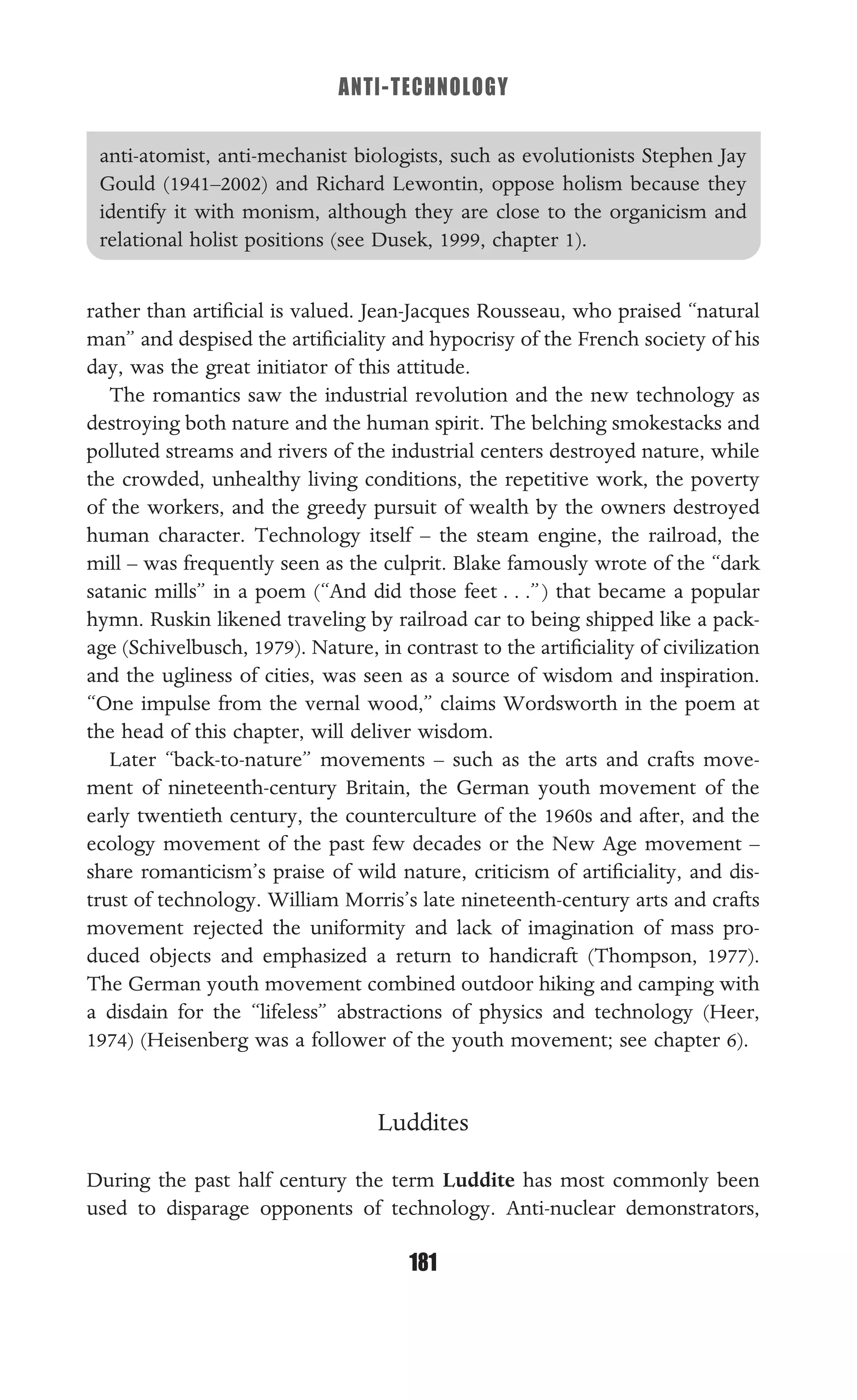 ANTI-TECHNOLOGY
181
anti-atomist, anti-mechanist biologists, such as evolutionists Stephen Jay
Gould (1941–2002) and Richard Lewontin, oppose holism because they
identify it with monism, although they are close to the organicism and
relational holist positions (see Dusek, 1999, chapter 1).
rather than artiﬁcial is valued. Jean-Jacques Rousseau, who praised “natural
man” and despised the artiﬁciality and hypocrisy of the French society of his
day, was the great initiator of this attitude.
The romantics saw the industrial revolution and the new technology as
destroying both nature and the human spirit. The belching smokestacks and
polluted streams and rivers of the industrial centers destroyed nature, while
the crowded, unhealthy living conditions, the repetitive work, the poverty
of the workers, and the greedy pursuit of wealth by the owners destroyed
human character. Technology itself – the steam engine, the railroad, the
mill – was frequently seen as the culprit. Blake famously wrote of the “dark
satanic mills” in a poem (“And did those feet . . .”) that became a popular
hymn. Ruskin likened traveling by railroad car to being shipped like a pack-
age (Schivelbusch, 1979). Nature, in contrast to the artiﬁciality of civilization
and the ugliness of cities, was seen as a source of wisdom and inspiration.
“One impulse from the vernal wood,” claims Wordsworth in the poem at
the head of this chapter, will deliver wisdom.
Later “back-to-nature” movements – such as the arts and crafts move-
ment of nineteenth-century Britain, the German youth movement of the
early twentieth century, the counterculture of the 1960s and after, and the
ecology movement of the past few decades or the New Age movement –
share romanticism’s praise of wild nature, criticism of artiﬁciality, and dis-
trust of technology. William Morris’s late nineteenth-century arts and crafts
movement rejected the uniformity and lack of imagination of mass pro-
duced objects and emphasized a return to handicraft (Thompson, 1977).
The German youth movement combined outdoor hiking and camping with
a disdain for the “lifeless” abstractions of physics and technology (Heer,
1974) (Heisenberg was a follower of the youth movement; see chapter 6).
Luddites
During the past half century the term Luddite has most commonly been
used to disparage opponents of technology. Anti-nuclear demonstrators,
 