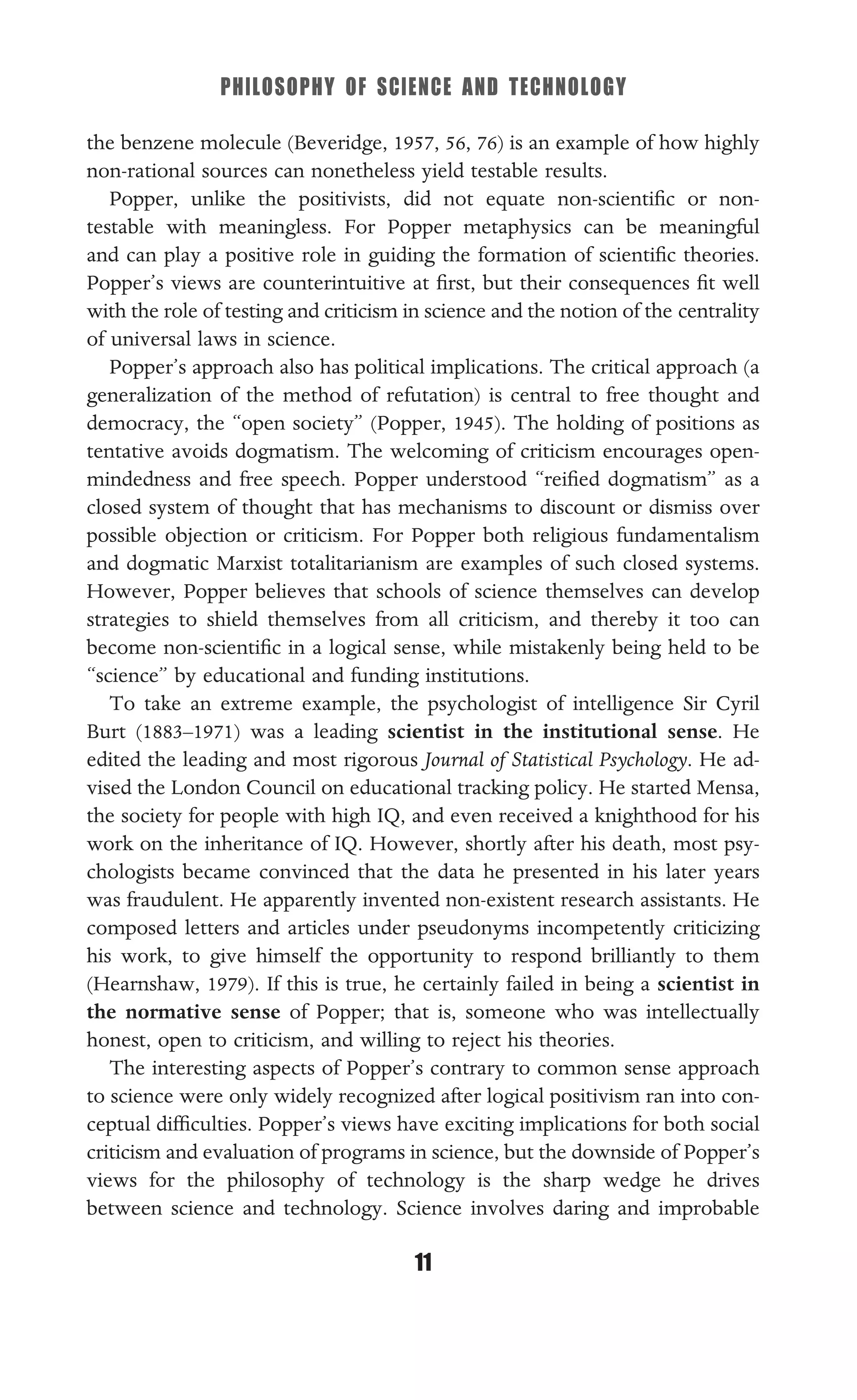 PHILOSOPHY OF SCIENCE AND TECHNOLOGY
11
the benzene molecule (Beveridge, 1957, 56, 76) is an example of how highly
non-rational sources can nonetheless yield testable results.
Popper, unlike the positivists, did not equate non-scientiﬁc or non-
testable with meaningless. For Popper metaphysics can be meaningful
and can play a positive role in guiding the formation of scientiﬁc theories.
Popper’s views are counterintuitive at ﬁrst, but their consequences ﬁt well
with the role of testing and criticism in science and the notion of the centrality
of universal laws in science.
Popper’s approach also has political implications. The critical approach (a
generalization of the method of refutation) is central to free thought and
democracy, the “open society” (Popper, 1945). The holding of positions as
tentative avoids dogmatism. The welcoming of criticism encourages open-
mindedness and free speech. Popper understood “reiﬁed dogmatism” as a
closed system of thought that has mechanisms to discount or dismiss over
possible objection or criticism. For Popper both religious fundamentalism
and dogmatic Marxist totalitarianism are examples of such closed systems.
However, Popper believes that schools of science themselves can develop
strategies to shield themselves from all criticism, and thereby it too can
become non-scientiﬁc in a logical sense, while mistakenly being held to be
“science” by educational and funding institutions.
To take an extreme example, the psychologist of intelligence Sir Cyril
Burt (1883–1971) was a leading scientist in the institutional sense. He
edited the leading and most rigorous Journal of Statistical Psychology. He ad-
vised the London Council on educational tracking policy. He started Mensa,
the society for people with high IQ, and even received a knighthood for his
work on the inheritance of IQ. However, shortly after his death, most psy-
chologists became convinced that the data he presented in his later years
was fraudulent. He apparently invented non-existent research assistants. He
composed letters and articles under pseudonyms incompetently criticizing
his work, to give himself the opportunity to respond brilliantly to them
(Hearnshaw, 1979). If this is true, he certainly failed in being a scientist in
the normative sense of Popper; that is, someone who was intellectually
honest, open to criticism, and willing to reject his theories.
The interesting aspects of Popper’s contrary to common sense approach
to science were only widely recognized after logical positivism ran into con-
ceptual difﬁculties. Popper’s views have exciting implications for both social
criticism and evaluation of programs in science, but the downside of Popper’s
views for the philosophy of technology is the sharp wedge he drives
between science and technology. Science involves daring and improbable
 