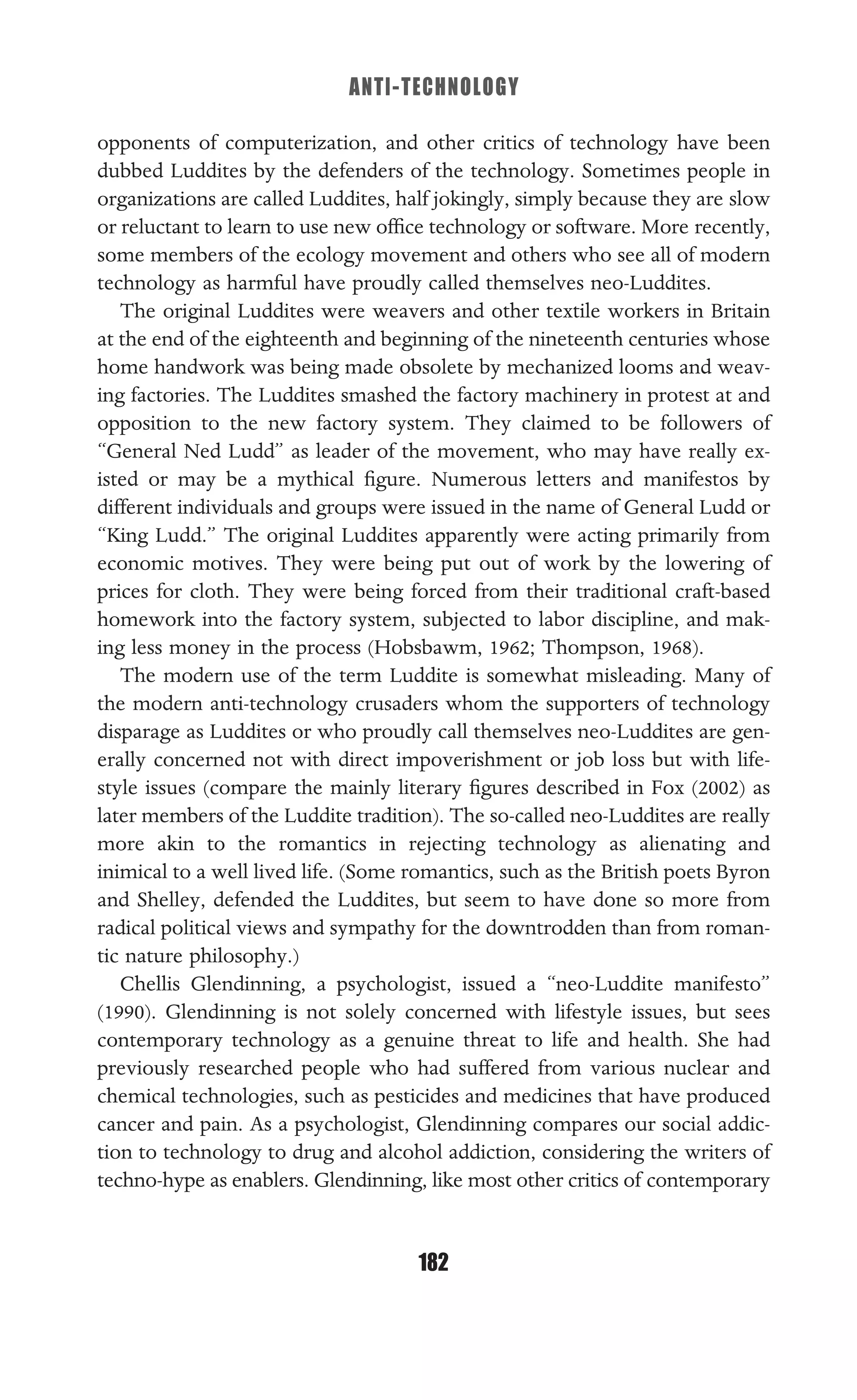 ANTI-TECHNOLOGY
182
opponents of computerization, and other critics of technology have been
dubbed Luddites by the defenders of the technology. Sometimes people in
organizations are called Luddites, half jokingly, simply because they are slow
or reluctant to learn to use new ofﬁce technology or software. More recently,
some members of the ecology movement and others who see all of modern
technology as harmful have proudly called themselves neo-Luddites.
The original Luddites were weavers and other textile workers in Britain
at the end of the eighteenth and beginning of the nineteenth centuries whose
home handwork was being made obsolete by mechanized looms and weav-
ing factories. The Luddites smashed the factory machinery in protest at and
opposition to the new factory system. They claimed to be followers of
“General Ned Ludd” as leader of the movement, who may have really ex-
isted or may be a mythical ﬁgure. Numerous letters and manifestos by
different individuals and groups were issued in the name of General Ludd or
“King Ludd.” The original Luddites apparently were acting primarily from
economic motives. They were being put out of work by the lowering of
prices for cloth. They were being forced from their traditional craft-based
homework into the factory system, subjected to labor discipline, and mak-
ing less money in the process (Hobsbawm, 1962; Thompson, 1968).
The modern use of the term Luddite is somewhat misleading. Many of
the modern anti-technology crusaders whom the supporters of technology
disparage as Luddites or who proudly call themselves neo-Luddites are gen-
erally concerned not with direct impoverishment or job loss but with life-
style issues (compare the mainly literary ﬁgures described in Fox (2002) as
later members of the Luddite tradition). The so-called neo-Luddites are really
more akin to the romantics in rejecting technology as alienating and
inimical to a well lived life. (Some romantics, such as the British poets Byron
and Shelley, defended the Luddites, but seem to have done so more from
radical political views and sympathy for the downtrodden than from roman-
tic nature philosophy.)
Chellis Glendinning, a psychologist, issued a “neo-Luddite manifesto”
(1990). Glendinning is not solely concerned with lifestyle issues, but sees
contemporary technology as a genuine threat to life and health. She had
previously researched people who had suffered from various nuclear and
chemical technologies, such as pesticides and medicines that have produced
cancer and pain. As a psychologist, Glendinning compares our social addic-
tion to technology to drug and alcohol addiction, considering the writers of
techno-hype as enablers. Glendinning, like most other critics of contemporary
 