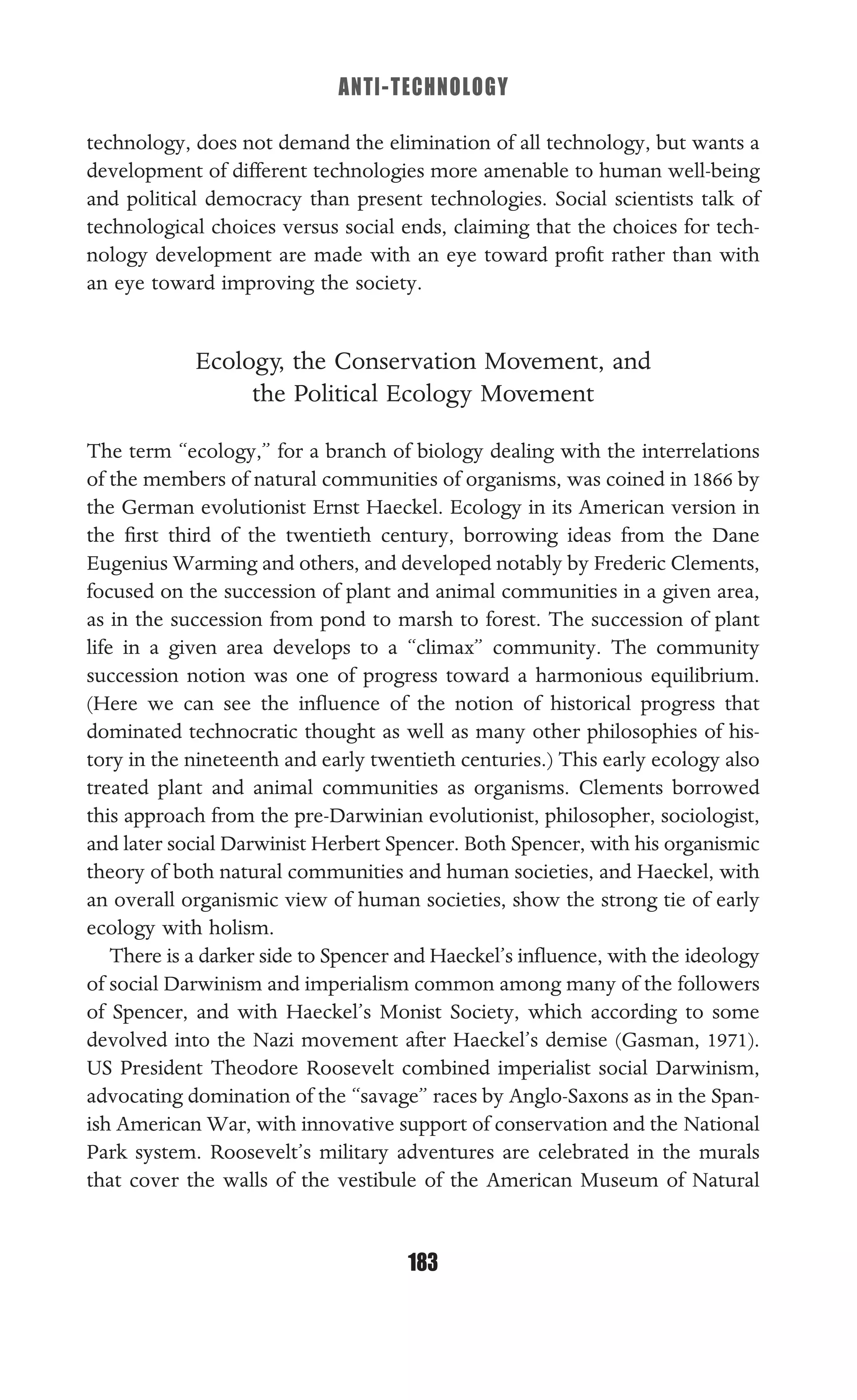 ANTI-TECHNOLOGY
183
technology, does not demand the elimination of all technology, but wants a
development of different technologies more amenable to human well-being
and political democracy than present technologies. Social scientists talk of
technological choices versus social ends, claiming that the choices for tech-
nology development are made with an eye toward proﬁt rather than with
an eye toward improving the society.
Ecology, the Conservation Movement, and
the Political Ecology Movement
The term “ecology,” for a branch of biology dealing with the interrelations
of the members of natural communities of organisms, was coined in 1866 by
the German evolutionist Ernst Haeckel. Ecology in its American version in
the ﬁrst third of the twentieth century, borrowing ideas from the Dane
Eugenius Warming and others, and developed notably by Frederic Clements,
focused on the succession of plant and animal communities in a given area,
as in the succession from pond to marsh to forest. The succession of plant
life in a given area develops to a “climax” community. The community
succession notion was one of progress toward a harmonious equilibrium.
(Here we can see the inﬂuence of the notion of historical progress that
dominated technocratic thought as well as many other philosophies of his-
tory in the nineteenth and early twentieth centuries.) This early ecology also
treated plant and animal communities as organisms. Clements borrowed
this approach from the pre-Darwinian evolutionist, philosopher, sociologist,
and later social Darwinist Herbert Spencer. Both Spencer, with his organismic
theory of both natural communities and human societies, and Haeckel, with
an overall organismic view of human societies, show the strong tie of early
ecology with holism.
There is a darker side to Spencer and Haeckel’s inﬂuence, with the ideology
of social Darwinism and imperialism common among many of the followers
of Spencer, and with Haeckel’s Monist Society, which according to some
devolved into the Nazi movement after Haeckel’s demise (Gasman, 1971).
US President Theodore Roosevelt combined imperialist social Darwinism,
advocating domination of the “savage” races by Anglo-Saxons as in the Span-
ish American War, with innovative support of conservation and the National
Park system. Roosevelt’s military adventures are celebrated in the murals
that cover the walls of the vestibule of the American Museum of Natural
 