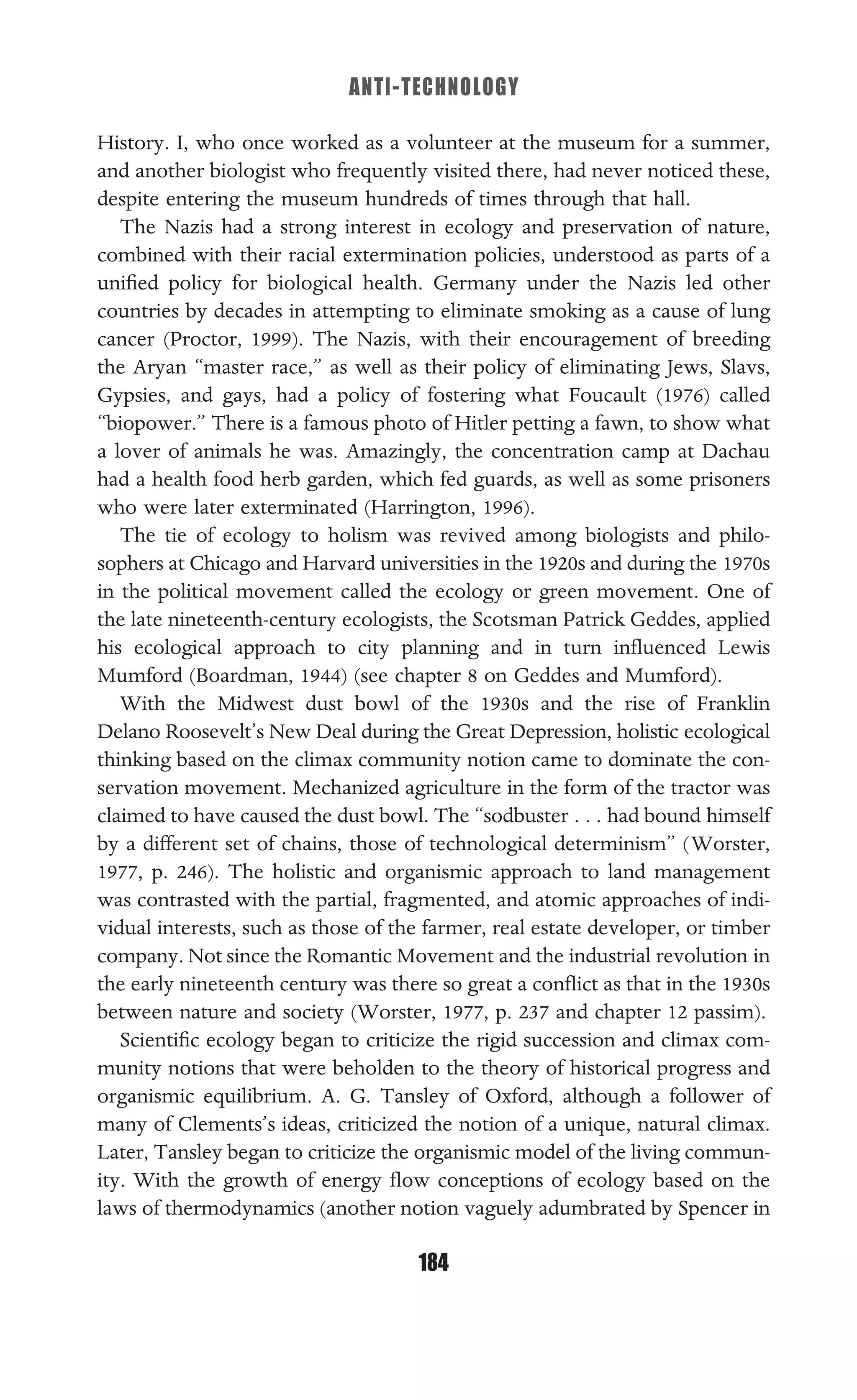 ANTI-TECHNOLOGY
184
History. I, who once worked as a volunteer at the museum for a summer,
and another biologist who frequently visited there, had never noticed these,
despite entering the museum hundreds of times through that hall.
The Nazis had a strong interest in ecology and preservation of nature,
combined with their racial extermination policies, understood as parts of a
uniﬁed policy for biological health. Germany under the Nazis led other
countries by decades in attempting to eliminate smoking as a cause of lung
cancer (Proctor, 1999). The Nazis, with their encouragement of breeding
the Aryan “master race,” as well as their policy of eliminating Jews, Slavs,
Gypsies, and gays, had a policy of fostering what Foucault (1976) called
“biopower.” There is a famous photo of Hitler petting a fawn, to show what
a lover of animals he was. Amazingly, the concentration camp at Dachau
had a health food herb garden, which fed guards, as well as some prisoners
who were later exterminated (Harrington, 1996).
The tie of ecology to holism was revived among biologists and philo-
sophers at Chicago and Harvard universities in the 1920s and during the 1970s
in the political movement called the ecology or green movement. One of
the late nineteenth-century ecologists, the Scotsman Patrick Geddes, applied
his ecological approach to city planning and in turn inﬂuenced Lewis
Mumford (Boardman, 1944) (see chapter 8 on Geddes and Mumford).
With the Midwest dust bowl of the 1930s and the rise of Franklin
Delano Roosevelt’s New Deal during the Great Depression, holistic ecological
thinking based on the climax community notion came to dominate the con-
servation movement. Mechanized agriculture in the form of the tractor was
claimed to have caused the dust bowl. The “sodbuster . . . had bound himself
by a different set of chains, those of technological determinism” (Worster,
1977, p. 246). The holistic and organismic approach to land management
was contrasted with the partial, fragmented, and atomic approaches of indi-
vidual interests, such as those of the farmer, real estate developer, or timber
company. Not since the Romantic Movement and the industrial revolution in
the early nineteenth century was there so great a conﬂict as that in the 1930s
between nature and society (Worster, 1977, p. 237 and chapter 12 passim).
Scientiﬁc ecology began to criticize the rigid succession and climax com-
munity notions that were beholden to the theory of historical progress and
organismic equilibrium. A. G. Tansley of Oxford, although a follower of
many of Clements’s ideas, criticized the notion of a unique, natural climax.
Later, Tansley began to criticize the organismic model of the living commun-
ity. With the growth of energy ﬂow conceptions of ecology based on the
laws of thermodynamics (another notion vaguely adumbrated by Spencer in
 