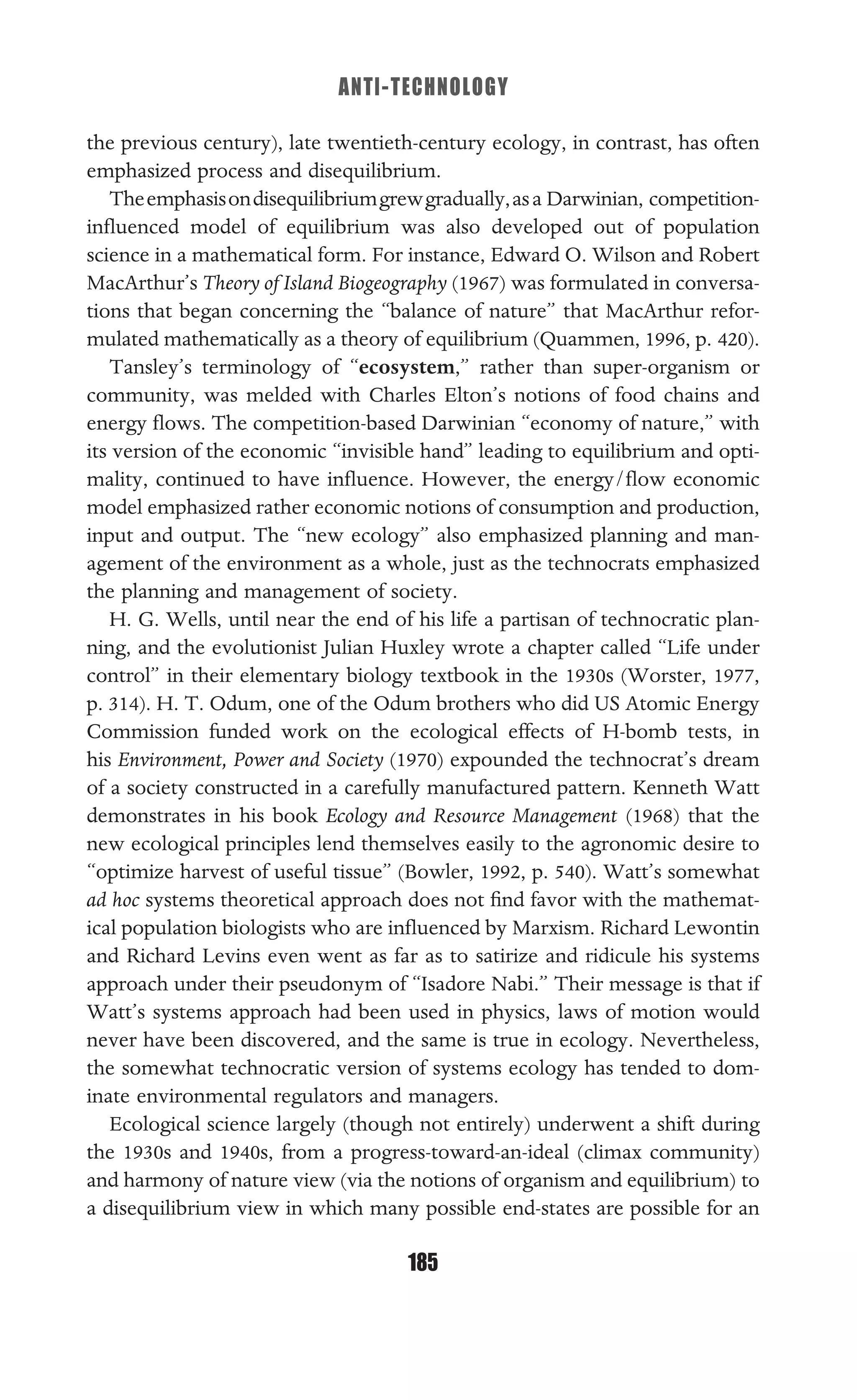 ANTI-TECHNOLOGY
185
the previous century), late twentieth-century ecology, in contrast, has often
emphasized process and disequilibrium.
Theemphasisondisequilibriumgrewgradually,asa Darwinian, competition-
inﬂuenced model of equilibrium was also developed out of population
science in a mathematical form. For instance, Edward O. Wilson and Robert
MacArthur’s Theory of Island Biogeography (1967) was formulated in conversa-
tions that began concerning the “balance of nature” that MacArthur refor-
mulated mathematically as a theory of equilibrium (Quammen, 1996, p. 420).
Tansley’s terminology of “ecosystem,” rather than super-organism or
community, was melded with Charles Elton’s notions of food chains and
energy ﬂows. The competition-based Darwinian “economy of nature,” with
its version of the economic “invisible hand” leading to equilibrium and opti-
mality, continued to have inﬂuence. However, the energy/ﬂow economic
model emphasized rather economic notions of consumption and production,
input and output. The “new ecology” also emphasized planning and man-
agement of the environment as a whole, just as the technocrats emphasized
the planning and management of society.
H. G. Wells, until near the end of his life a partisan of technocratic plan-
ning, and the evolutionist Julian Huxley wrote a chapter called “Life under
control” in their elementary biology textbook in the 1930s (Worster, 1977,
p. 314). H. T. Odum, one of the Odum brothers who did US Atomic Energy
Commission funded work on the ecological effects of H-bomb tests, in
his Environment, Power and Society (1970) expounded the technocrat’s dream
of a society constructed in a carefully manufactured pattern. Kenneth Watt
demonstrates in his book Ecology and Resource Management (1968) that the
new ecological principles lend themselves easily to the agronomic desire to
“optimize harvest of useful tissue” (Bowler, 1992, p. 540). Watt’s somewhat
ad hoc systems theoretical approach does not ﬁnd favor with the mathemat-
ical population biologists who are inﬂuenced by Marxism. Richard Lewontin
and Richard Levins even went as far as to satirize and ridicule his systems
approach under their pseudonym of “Isadore Nabi.” Their message is that if
Watt’s systems approach had been used in physics, laws of motion would
never have been discovered, and the same is true in ecology. Nevertheless,
the somewhat technocratic version of systems ecology has tended to dom-
inate environmental regulators and managers.
Ecological science largely (though not entirely) underwent a shift during
the 1930s and 1940s, from a progress-toward-an-ideal (climax community)
and harmony of nature view (via the notions of organism and equilibrium) to
a disequilibrium view in which many possible end-states are possible for an
 