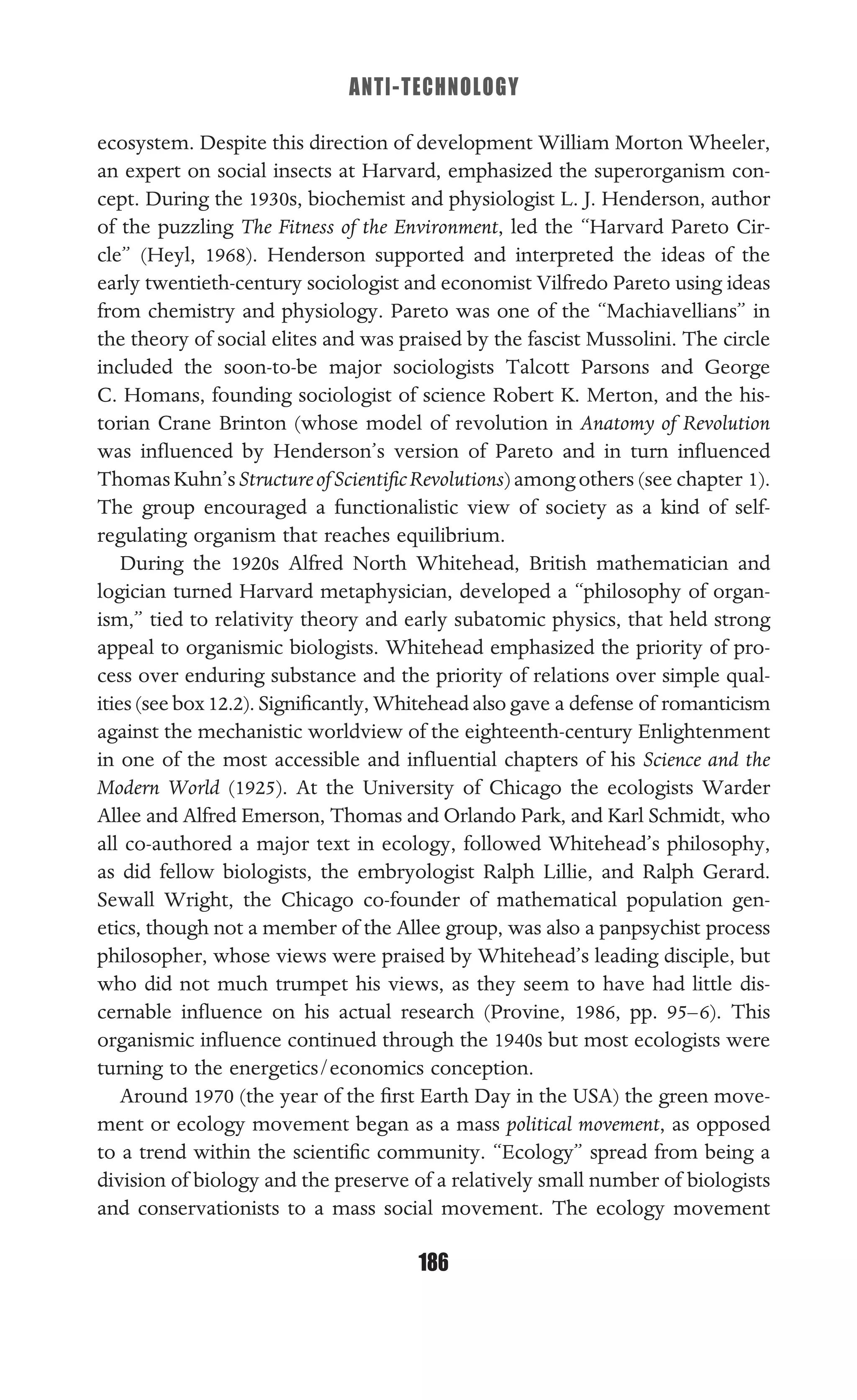ANTI-TECHNOLOGY
186
ecosystem. Despite this direction of development William Morton Wheeler,
an expert on social insects at Harvard, emphasized the superorganism con-
cept. During the 1930s, biochemist and physiologist L. J. Henderson, author
of the puzzling The Fitness of the Environment, led the “Harvard Pareto Cir-
cle” (Heyl, 1968). Henderson supported and interpreted the ideas of the
early twentieth-century sociologist and economist Vilfredo Pareto using ideas
from chemistry and physiology. Pareto was one of the “Machiavellians” in
the theory of social elites and was praised by the fascist Mussolini. The circle
included the soon-to-be major sociologists Talcott Parsons and George
C. Homans, founding sociologist of science Robert K. Merton, and the his-
torian Crane Brinton (whose model of revolution in Anatomy of Revolution
was inﬂuenced by Henderson’s version of Pareto and in turn inﬂuenced
ThomasKuhn’sStructureofScientiﬁcRevolutions)amongothers (see chapter 1).
The group encouraged a functionalistic view of society as a kind of self-
regulating organism that reaches equilibrium.
During the 1920s Alfred North Whitehead, British mathematician and
logician turned Harvard metaphysician, developed a “philosophy of organ-
ism,” tied to relativity theory and early subatomic physics, that held strong
appeal to organismic biologists. Whitehead emphasized the priority of pro-
cess over enduring substance and the priority of relations over simple qual-
ities (see box 12.2). Signiﬁcantly, Whitehead also gave a defense of romanticism
against the mechanistic worldview of the eighteenth-century Enlightenment
in one of the most accessible and inﬂuential chapters of his Science and the
Modern World (1925). At the University of Chicago the ecologists Warder
Allee and Alfred Emerson, Thomas and Orlando Park, and Karl Schmidt, who
all co-authored a major text in ecology, followed Whitehead’s philosophy,
as did fellow biologists, the embryologist Ralph Lillie, and Ralph Gerard.
Sewall Wright, the Chicago co-founder of mathematical population gen-
etics, though not a member of the Allee group, was also a panpsychist process
philosopher, whose views were praised by Whitehead’s leading disciple, but
who did not much trumpet his views, as they seem to have had little dis-
cernable inﬂuence on his actual research (Provine, 1986, pp. 95–6). This
organismic inﬂuence continued through the 1940s but most ecologists were
turning to the energetics/economics conception.
Around 1970 (the year of the ﬁrst Earth Day in the USA) the green move-
ment or ecology movement began as a mass political movement, as opposed
to a trend within the scientiﬁc community. “Ecology” spread from being a
division of biology and the preserve of a relatively small number of biologists
and conservationists to a mass social movement. The ecology movement
 