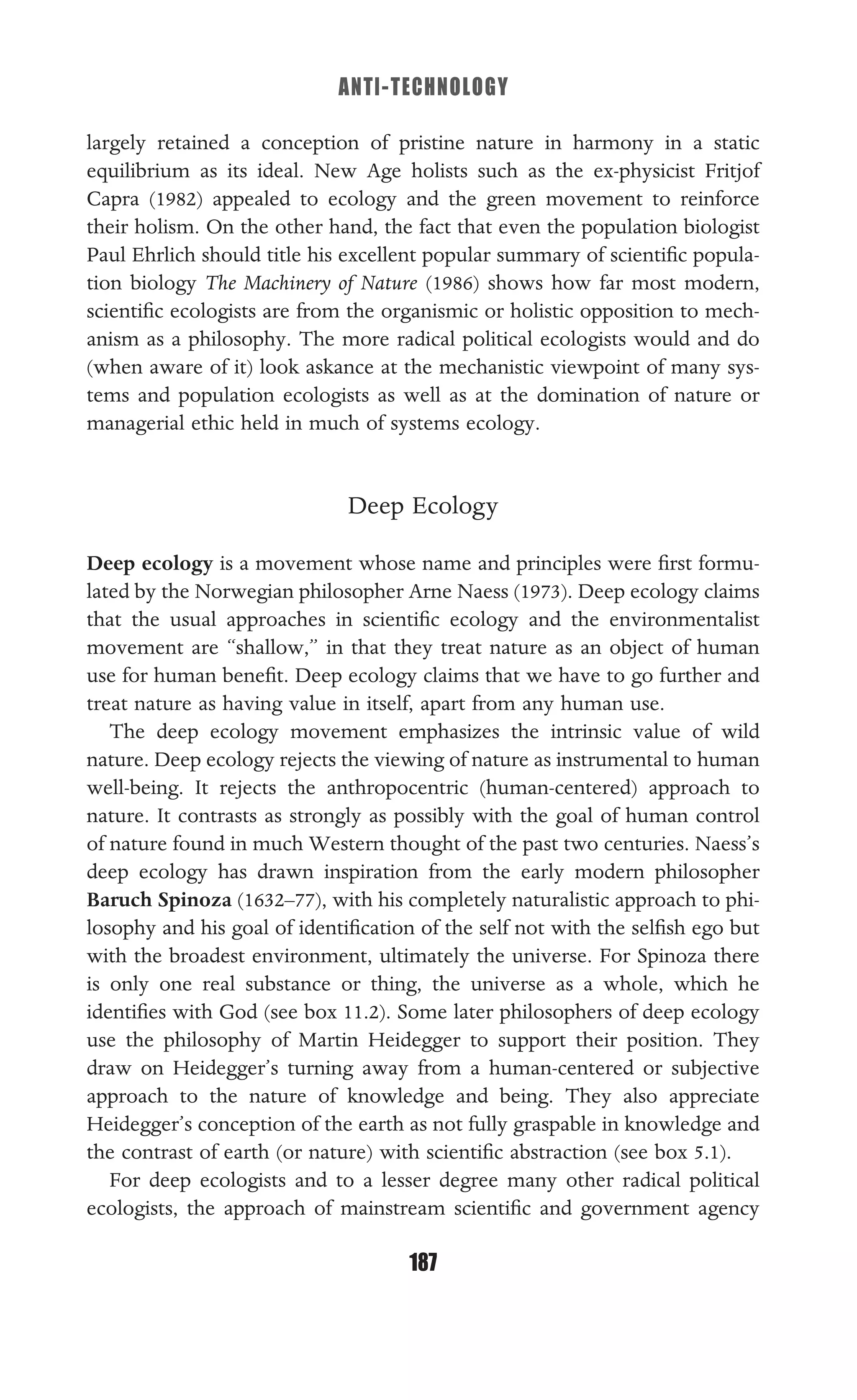 ANTI-TECHNOLOGY
187
largely retained a conception of pristine nature in harmony in a static
equilibrium as its ideal. New Age holists such as the ex-physicist Fritjof
Capra (1982) appealed to ecology and the green movement to reinforce
their holism. On the other hand, the fact that even the population biologist
Paul Ehrlich should title his excellent popular summary of scientiﬁc popula-
tion biology The Machinery of Nature (1986) shows how far most modern,
scientiﬁc ecologists are from the organismic or holistic opposition to mech-
anism as a philosophy. The more radical political ecologists would and do
(when aware of it) look askance at the mechanistic viewpoint of many sys-
tems and population ecologists as well as at the domination of nature or
managerial ethic held in much of systems ecology.
Deep Ecology
Deep ecology is a movement whose name and principles were ﬁrst formu-
lated by the Norwegian philosopher Arne Naess (1973). Deep ecology claims
that the usual approaches in scientiﬁc ecology and the environmentalist
movement are “shallow,” in that they treat nature as an object of human
use for human beneﬁt. Deep ecology claims that we have to go further and
treat nature as having value in itself, apart from any human use.
The deep ecology movement emphasizes the intrinsic value of wild
nature. Deep ecology rejects the viewing of nature as instrumental to human
well-being. It rejects the anthropocentric (human-centered) approach to
nature. It contrasts as strongly as possibly with the goal of human control
of nature found in much Western thought of the past two centuries. Naess’s
deep ecology has drawn inspiration from the early modern philosopher
Baruch Spinoza (1632–77), with his completely naturalistic approach to phi-
losophy and his goal of identiﬁcation of the self not with the selﬁsh ego but
with the broadest environment, ultimately the universe. For Spinoza there
is only one real substance or thing, the universe as a whole, which he
identiﬁes with God (see box 11.2). Some later philosophers of deep ecology
use the philosophy of Martin Heidegger to support their position. They
draw on Heidegger’s turning away from a human-centered or subjective
approach to the nature of knowledge and being. They also appreciate
Heidegger’s conception of the earth as not fully graspable in knowledge and
the contrast of earth (or nature) with scientiﬁc abstraction (see box 5.1).
For deep ecologists and to a lesser degree many other radical political
ecologists, the approach of mainstream scientiﬁc and government agency
 