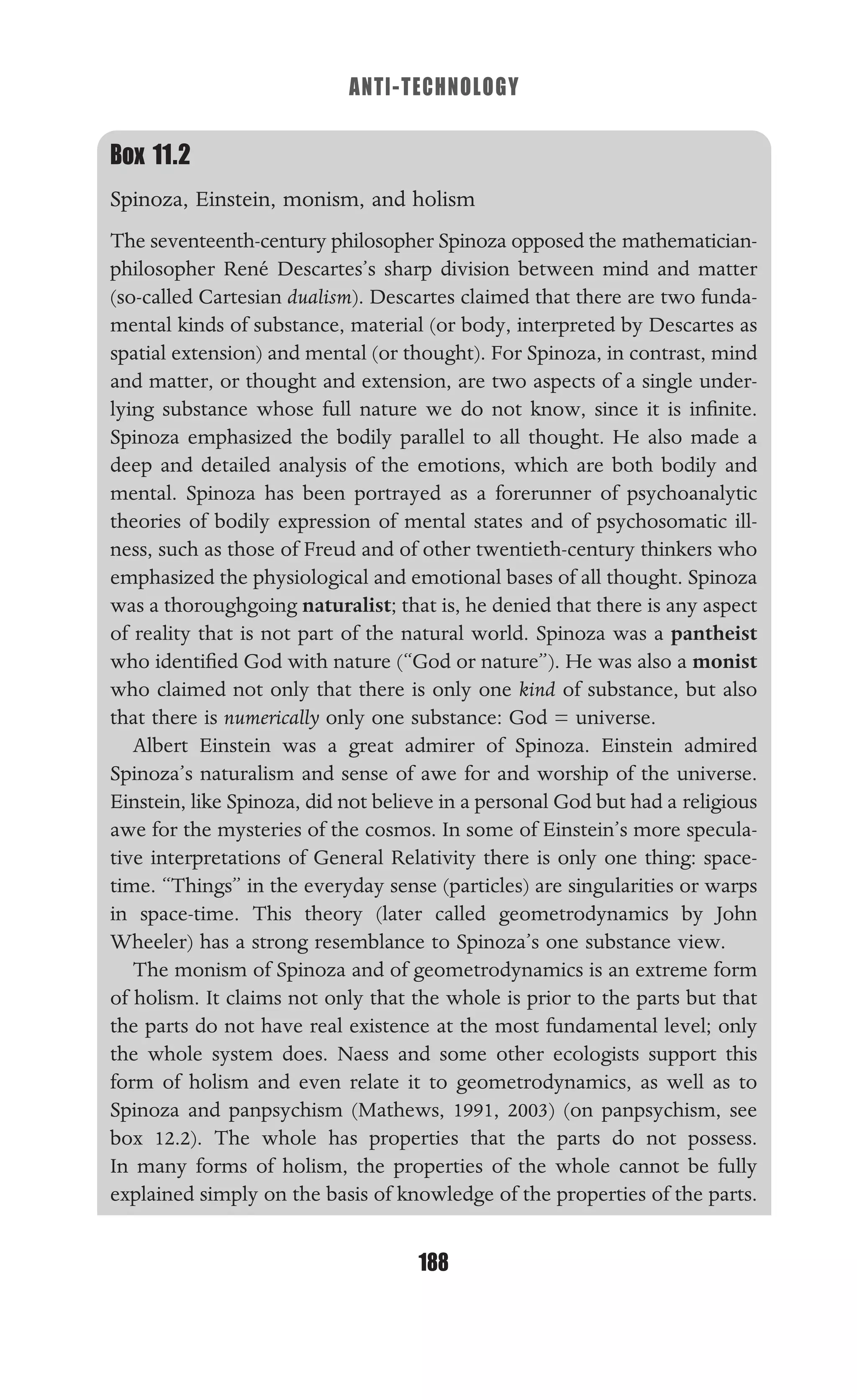 ANTI-TECHNOLOGY
188
Box 11.2
Spinoza, Einstein, monism, and holism
The seventeenth-century philosopher Spinoza opposed the mathematician-
philosopher René Descartes’s sharp division between mind and matter
(so-called Cartesian dualism). Descartes claimed that there are two funda-
mental kinds of substance, material (or body, interpreted by Descartes as
spatial extension) and mental (or thought). For Spinoza, in contrast, mind
and matter, or thought and extension, are two aspects of a single under-
lying substance whose full nature we do not know, since it is inﬁnite.
Spinoza emphasized the bodily parallel to all thought. He also made a
deep and detailed analysis of the emotions, which are both bodily and
mental. Spinoza has been portrayed as a forerunner of psychoanalytic
theories of bodily expression of mental states and of psychosomatic ill-
ness, such as those of Freud and of other twentieth-century thinkers who
emphasized the physiological and emotional bases of all thought. Spinoza
was a thoroughgoing naturalist; that is, he denied that there is any aspect
of reality that is not part of the natural world. Spinoza was a pantheist
who identiﬁed God with nature (“God or nature”). He was also a monist
who claimed not only that there is only one kind of substance, but also
that there is numerically only one substance: God = universe.
Albert Einstein was a great admirer of Spinoza. Einstein admired
Spinoza’s naturalism and sense of awe for and worship of the universe.
Einstein, like Spinoza, did not believe in a personal God but had a religious
awe for the mysteries of the cosmos. In some of Einstein’s more specula-
tive interpretations of General Relativity there is only one thing: space-
time. “Things” in the everyday sense (particles) are singularities or warps
in space-time. This theory (later called geometrodynamics by John
Wheeler) has a strong resemblance to Spinoza’s one substance view.
The monism of Spinoza and of geometrodynamics is an extreme form
of holism. It claims not only that the whole is prior to the parts but that
the parts do not have real existence at the most fundamental level; only
the whole system does. Naess and some other ecologists support this
form of holism and even relate it to geometrodynamics, as well as to
Spinoza and panpsychism (Mathews, 1991, 2003) (on panpsychism, see
box 12.2). The whole has properties that the parts do not possess.
In many forms of holism, the properties of the whole cannot be fully
explained simply on the basis of knowledge of the properties of the parts.
 