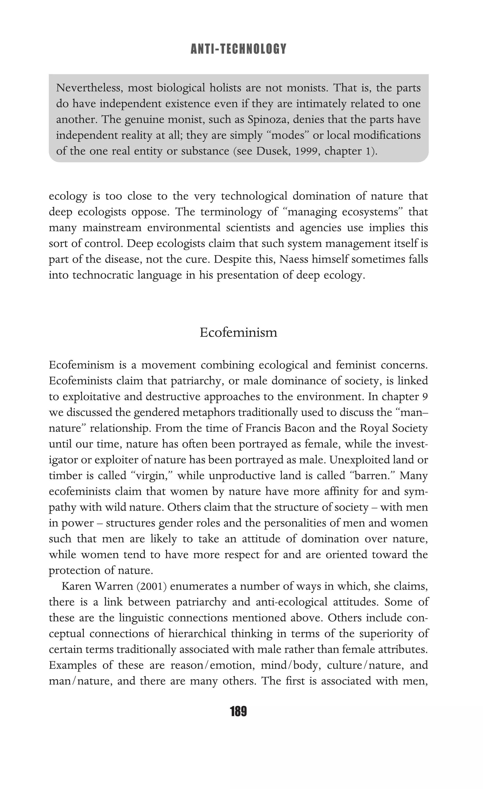 ANTI-TECHNOLOGY
189
Nevertheless, most biological holists are not monists. That is, the parts
do have independent existence even if they are intimately related to one
another. The genuine monist, such as Spinoza, denies that the parts have
independent reality at all; they are simply “modes” or local modiﬁcations
of the one real entity or substance (see Dusek, 1999, chapter 1).
ecology is too close to the very technological domination of nature that
deep ecologists oppose. The terminology of “managing ecosystems” that
many mainstream environmental scientists and agencies use implies this
sort of control. Deep ecologists claim that such system management itself is
part of the disease, not the cure. Despite this, Naess himself sometimes falls
into technocratic language in his presentation of deep ecology.
Ecofeminism
Ecofeminism is a movement combining ecological and feminist concerns.
Ecofeminists claim that patriarchy, or male dominance of society, is linked
to exploitative and destructive approaches to the environment. In chapter 9
we discussed the gendered metaphors traditionally used to discuss the “man–
nature” relationship. From the time of Francis Bacon and the Royal Society
until our time, nature has often been portrayed as female, while the invest-
igator or exploiter of nature has been portrayed as male. Unexploited land or
timber is called “virgin,” while unproductive land is called “barren.” Many
ecofeminists claim that women by nature have more afﬁnity for and sym-
pathy with wild nature. Others claim that the structure of society – with men
in power – structures gender roles and the personalities of men and women
such that men are likely to take an attitude of domination over nature,
while women tend to have more respect for and are oriented toward the
protection of nature.
Karen Warren (2001) enumerates a number of ways in which, she claims,
there is a link between patriarchy and anti-ecological attitudes. Some of
these are the linguistic connections mentioned above. Others include con-
ceptual connections of hierarchical thinking in terms of the superiority of
certain terms traditionally associated with male rather than female attributes.
Examples of these are reason/emotion, mind/body, culture/nature, and
man/nature, and there are many others. The ﬁrst is associated with men,
 