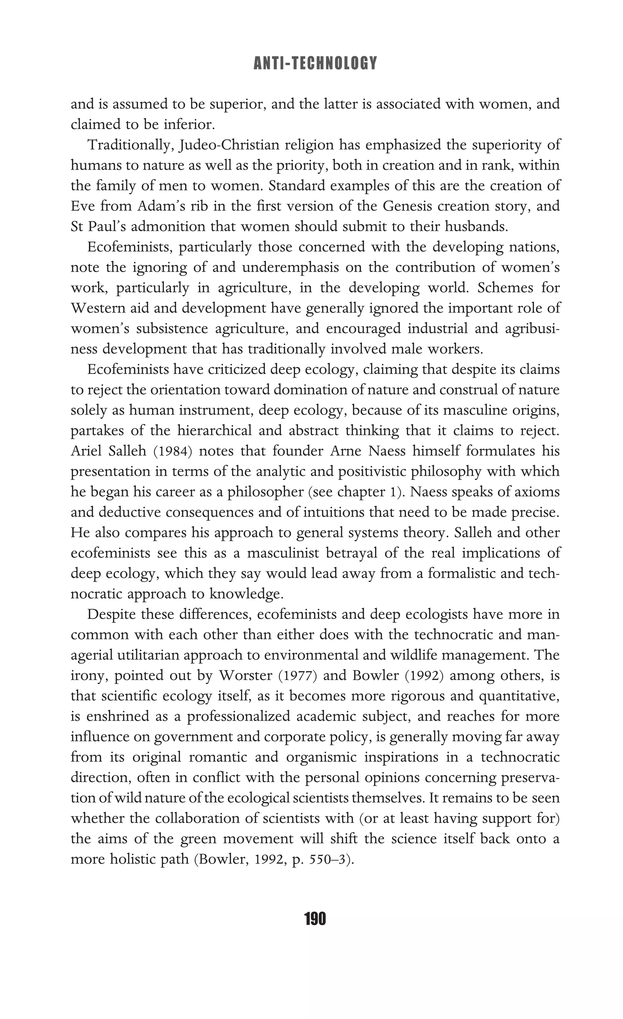 ANTI-TECHNOLOGY
190
and is assumed to be superior, and the latter is associated with women, and
claimed to be inferior.
Traditionally, Judeo-Christian religion has emphasized the superiority of
humans to nature as well as the priority, both in creation and in rank, within
the family of men to women. Standard examples of this are the creation of
Eve from Adam’s rib in the ﬁrst version of the Genesis creation story, and
St Paul’s admonition that women should submit to their husbands.
Ecofeminists, particularly those concerned with the developing nations,
note the ignoring of and underemphasis on the contribution of women’s
work, particularly in agriculture, in the developing world. Schemes for
Western aid and development have generally ignored the important role of
women’s subsistence agriculture, and encouraged industrial and agribusi-
ness development that has traditionally involved male workers.
Ecofeminists have criticized deep ecology, claiming that despite its claims
to reject the orientation toward domination of nature and construal of nature
solely as human instrument, deep ecology, because of its masculine origins,
partakes of the hierarchical and abstract thinking that it claims to reject.
Ariel Salleh (1984) notes that founder Arne Naess himself formulates his
presentation in terms of the analytic and positivistic philosophy with which
he began his career as a philosopher (see chapter 1). Naess speaks of axioms
and deductive consequences and of intuitions that need to be made precise.
He also compares his approach to general systems theory. Salleh and other
ecofeminists see this as a masculinist betrayal of the real implications of
deep ecology, which they say would lead away from a formalistic and tech-
nocratic approach to knowledge.
Despite these differences, ecofeminists and deep ecologists have more in
common with each other than either does with the technocratic and man-
agerial utilitarian approach to environmental and wildlife management. The
irony, pointed out by Worster (1977) and Bowler (1992) among others, is
that scientiﬁc ecology itself, as it becomes more rigorous and quantitative,
is enshrined as a professionalized academic subject, and reaches for more
inﬂuence on government and corporate policy, is generally moving far away
from its original romantic and organismic inspirations in a technocratic
direction, often in conﬂict with the personal opinions concerning preserva-
tion of wild nature of the ecological scientists themselves. It remains to be seen
whether the collaboration of scientists with (or at least having support for)
the aims of the green movement will shift the science itself back onto a
more holistic path (Bowler, 1992, p. 550–3).
 