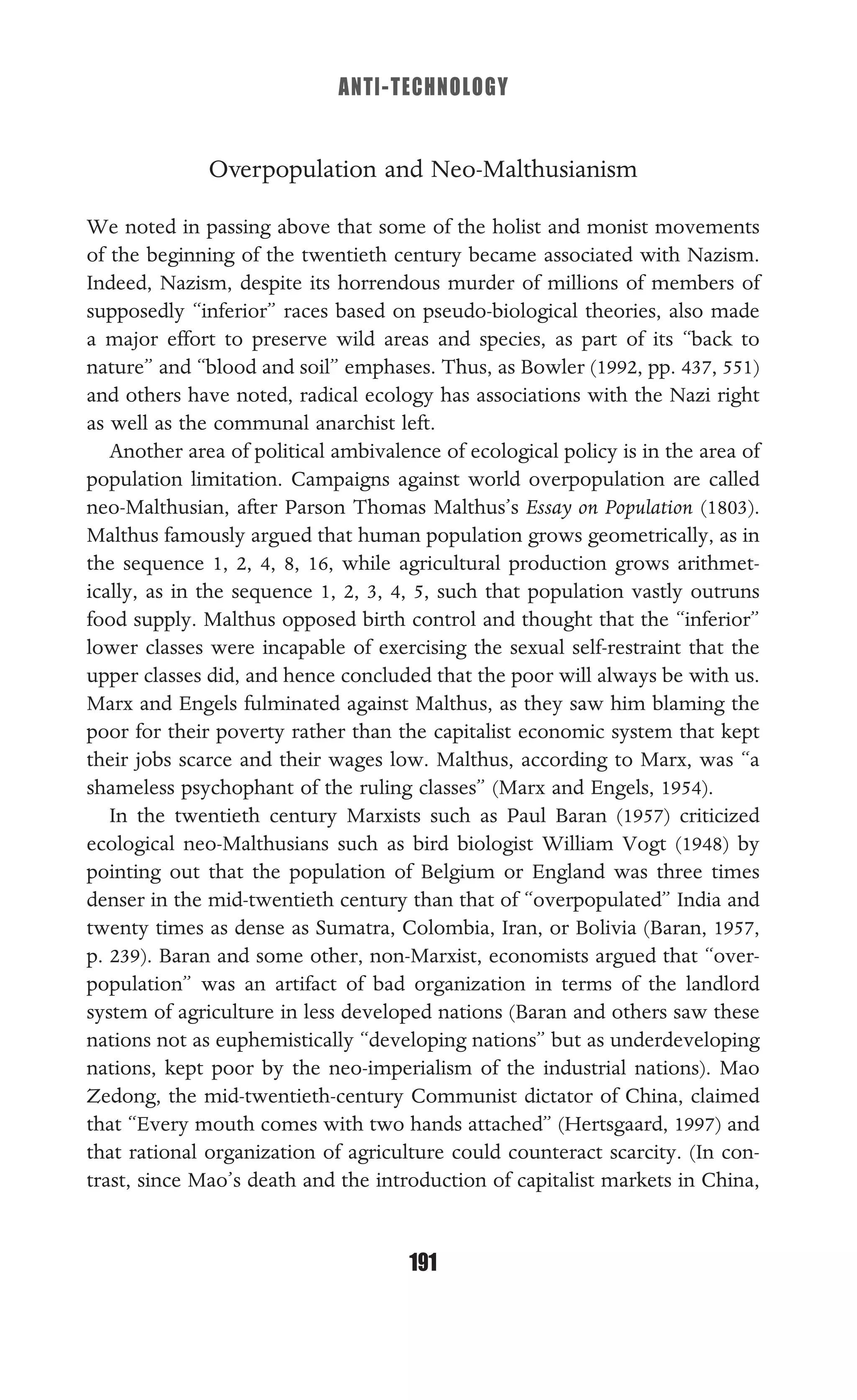 ANTI-TECHNOLOGY
191
Overpopulation and Neo-Malthusianism
We noted in passing above that some of the holist and monist movements
of the beginning of the twentieth century became associated with Nazism.
Indeed, Nazism, despite its horrendous murder of millions of members of
supposedly “inferior” races based on pseudo-biological theories, also made
a major effort to preserve wild areas and species, as part of its “back to
nature” and “blood and soil” emphases. Thus, as Bowler (1992, pp. 437, 551)
and others have noted, radical ecology has associations with the Nazi right
as well as the communal anarchist left.
Another area of political ambivalence of ecological policy is in the area of
population limitation. Campaigns against world overpopulation are called
neo-Malthusian, after Parson Thomas Malthus’s Essay on Population (1803).
Malthus famously argued that human population grows geometrically, as in
the sequence 1, 2, 4, 8, 16, while agricultural production grows arithmet-
ically, as in the sequence 1, 2, 3, 4, 5, such that population vastly outruns
food supply. Malthus opposed birth control and thought that the “inferior”
lower classes were incapable of exercising the sexual self-restraint that the
upper classes did, and hence concluded that the poor will always be with us.
Marx and Engels fulminated against Malthus, as they saw him blaming the
poor for their poverty rather than the capitalist economic system that kept
their jobs scarce and their wages low. Malthus, according to Marx, was “a
shameless psychophant of the ruling classes” (Marx and Engels, 1954).
In the twentieth century Marxists such as Paul Baran (1957) criticized
ecological neo-Malthusians such as bird biologist William Vogt (1948) by
pointing out that the population of Belgium or England was three times
denser in the mid-twentieth century than that of “overpopulated” India and
twenty times as dense as Sumatra, Colombia, Iran, or Bolivia (Baran, 1957,
p. 239). Baran and some other, non-Marxist, economists argued that “over-
population” was an artifact of bad organization in terms of the landlord
system of agriculture in less developed nations (Baran and others saw these
nations not as euphemistically “developing nations” but as underdeveloping
nations, kept poor by the neo-imperialism of the industrial nations). Mao
Zedong, the mid-twentieth-century Communist dictator of China, claimed
that “Every mouth comes with two hands attached” (Hertsgaard, 1997) and
that rational organization of agriculture could counteract scarcity. (In con-
trast, since Mao’s death and the introduction of capitalist markets in China,
 