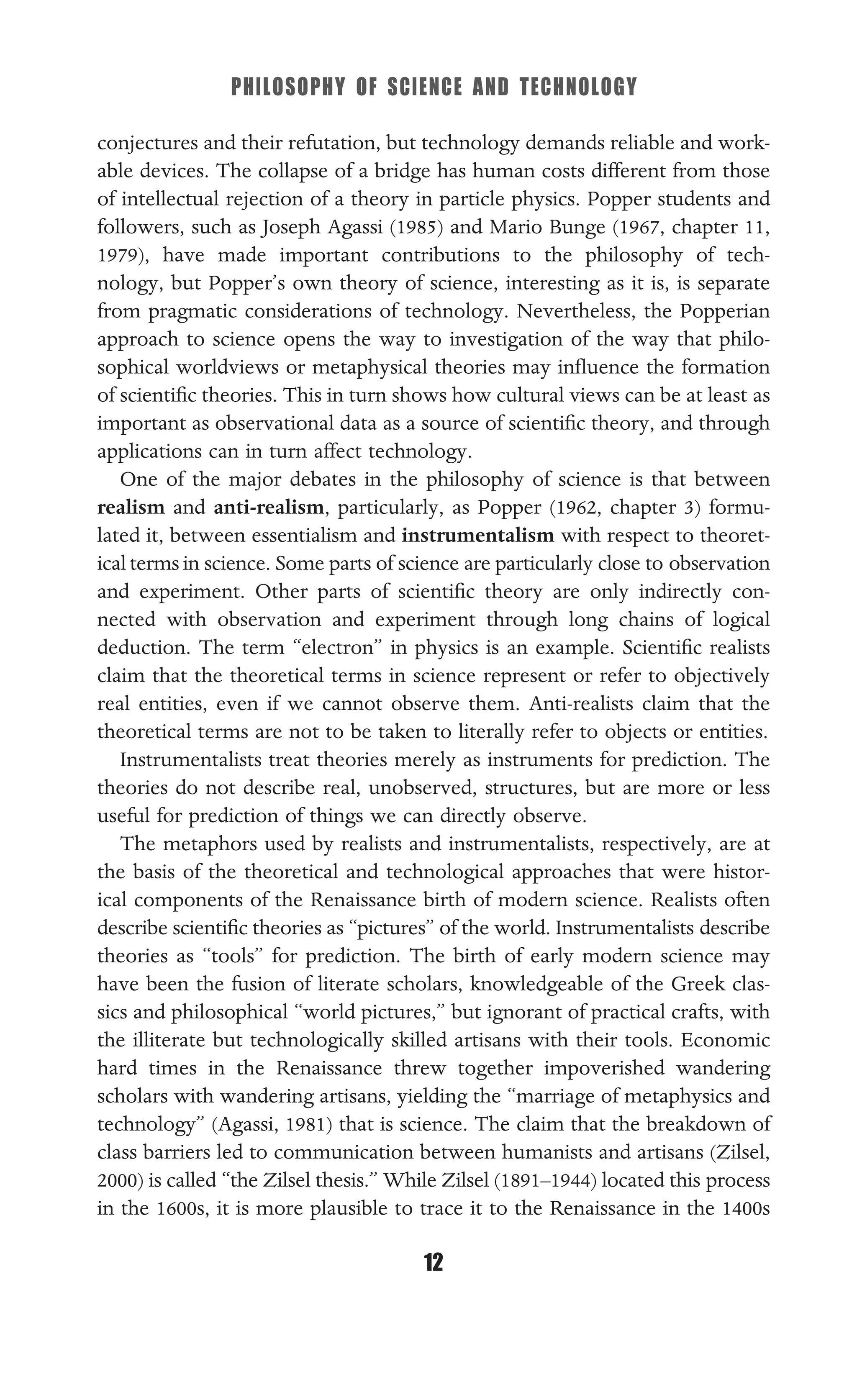 PHILOSOPHY OF SCIENCE AND TECHNOLOGY
12
conjectures and their refutation, but technology demands reliable and work-
able devices. The collapse of a bridge has human costs different from those
of intellectual rejection of a theory in particle physics. Popper students and
followers, such as Joseph Agassi (1985) and Mario Bunge (1967, chapter 11,
1979), have made important contributions to the philosophy of tech-
nology, but Popper’s own theory of science, interesting as it is, is separate
from pragmatic considerations of technology. Nevertheless, the Popperian
approach to science opens the way to investigation of the way that philo-
sophical worldviews or metaphysical theories may inﬂuence the formation
of scientiﬁc theories. This in turn shows how cultural views can be at least as
important as observational data as a source of scientiﬁc theory, and through
applications can in turn affect technology.
One of the major debates in the philosophy of science is that between
realism and anti-realism, particularly, as Popper (1962, chapter 3) formu-
lated it, between essentialism and instrumentalism with respect to theoret-
ical terms in science. Some parts of science are particularly close to observation
and experiment. Other parts of scientiﬁc theory are only indirectly con-
nected with observation and experiment through long chains of logical
deduction. The term “electron” in physics is an example. Scientiﬁc realists
claim that the theoretical terms in science represent or refer to objectively
real entities, even if we cannot observe them. Anti-realists claim that the
theoretical terms are not to be taken to literally refer to objects or entities.
Instrumentalists treat theories merely as instruments for prediction. The
theories do not describe real, unobserved, structures, but are more or less
useful for prediction of things we can directly observe.
The metaphors used by realists and instrumentalists, respectively, are at
the basis of the theoretical and technological approaches that were histor-
ical components of the Renaissance birth of modern science. Realists often
describe scientiﬁc theories as “pictures” of the world. Instrumentalists describe
theories as “tools” for prediction. The birth of early modern science may
have been the fusion of literate scholars, knowledgeable of the Greek clas-
sics and philosophical “world pictures,” but ignorant of practical crafts, with
the illiterate but technologically skilled artisans with their tools. Economic
hard times in the Renaissance threw together impoverished wandering
scholars with wandering artisans, yielding the “marriage of metaphysics and
technology” (Agassi, 1981) that is science. The claim that the breakdown of
class barriers led to communication between humanists and artisans (Zilsel,
2000) is called “the Zilsel thesis.” While Zilsel (1891–1944) located this process
in the 1600s, it is more plausible to trace it to the Renaissance in the 1400s
 