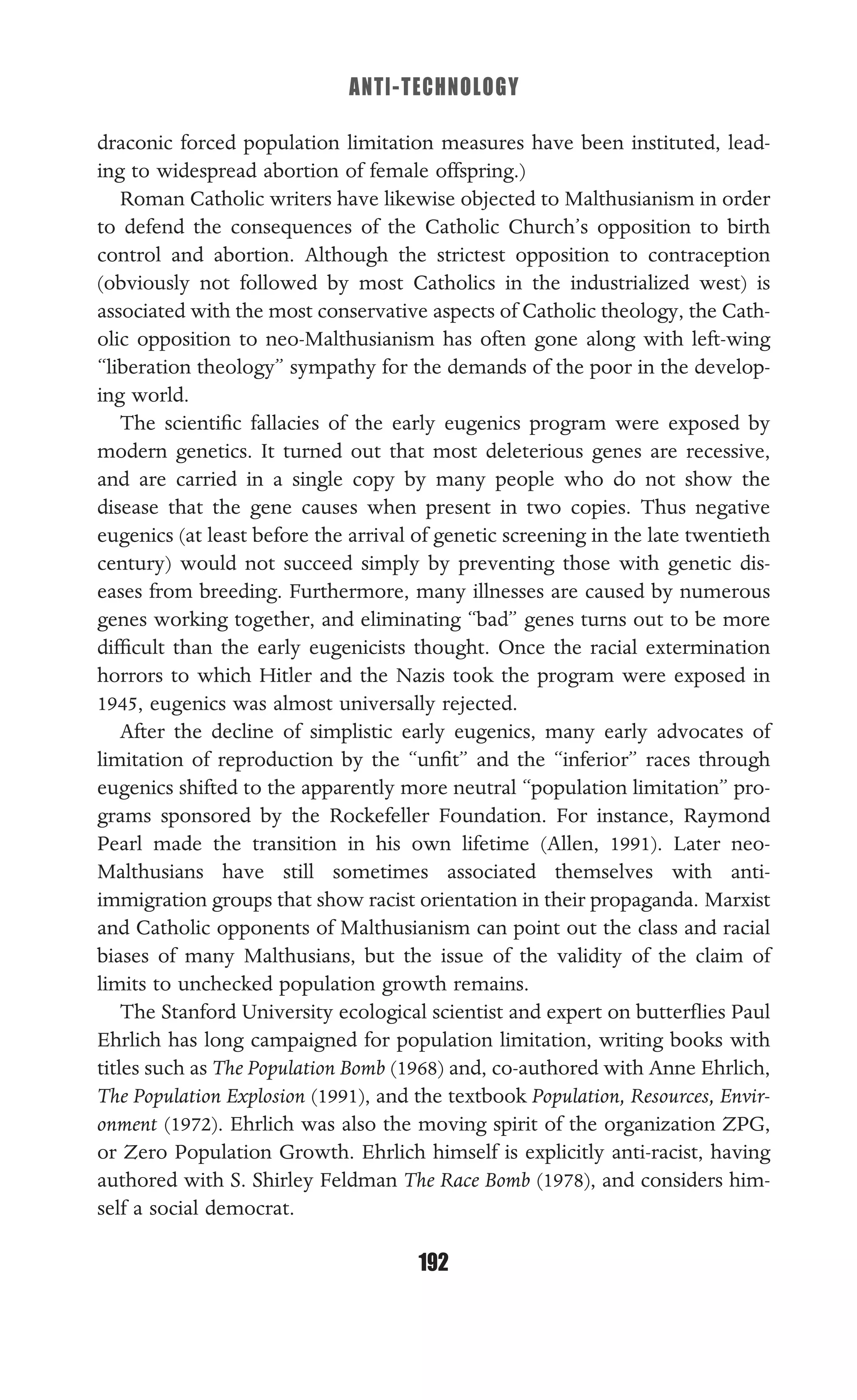 ANTI-TECHNOLOGY
192
draconic forced population limitation measures have been instituted, lead-
ing to widespread abortion of female offspring.)
Roman Catholic writers have likewise objected to Malthusianism in order
to defend the consequences of the Catholic Church’s opposition to birth
control and abortion. Although the strictest opposition to contraception
(obviously not followed by most Catholics in the industrialized west) is
associated with the most conservative aspects of Catholic theology, the Cath-
olic opposition to neo-Malthusianism has often gone along with left-wing
“liberation theology” sympathy for the demands of the poor in the develop-
ing world.
The scientiﬁc fallacies of the early eugenics program were exposed by
modern genetics. It turned out that most deleterious genes are recessive,
and are carried in a single copy by many people who do not show the
disease that the gene causes when present in two copies. Thus negative
eugenics (at least before the arrival of genetic screening in the late twentieth
century) would not succeed simply by preventing those with genetic dis-
eases from breeding. Furthermore, many illnesses are caused by numerous
genes working together, and eliminating “bad” genes turns out to be more
difﬁcult than the early eugenicists thought. Once the racial extermination
horrors to which Hitler and the Nazis took the program were exposed in
1945, eugenics was almost universally rejected.
After the decline of simplistic early eugenics, many early advocates of
limitation of reproduction by the “unﬁt” and the “inferior” races through
eugenics shifted to the apparently more neutral “population limitation” pro-
grams sponsored by the Rockefeller Foundation. For instance, Raymond
Pearl made the transition in his own lifetime (Allen, 1991). Later neo-
Malthusians have still sometimes associated themselves with anti-
immigration groups that show racist orientation in their propaganda. Marxist
and Catholic opponents of Malthusianism can point out the class and racial
biases of many Malthusians, but the issue of the validity of the claim of
limits to unchecked population growth remains.
The Stanford University ecological scientist and expert on butterﬂies Paul
Ehrlich has long campaigned for population limitation, writing books with
titles such as The Population Bomb (1968) and, co-authored with Anne Ehrlich,
The Population Explosion (1991), and the textbook Population, Resources, Envir-
onment (1972). Ehrlich was also the moving spirit of the organization ZPG,
or Zero Population Growth. Ehrlich himself is explicitly anti-racist, having
authored with S. Shirley Feldman The Race Bomb (1978), and considers him-
self a social democrat.
 