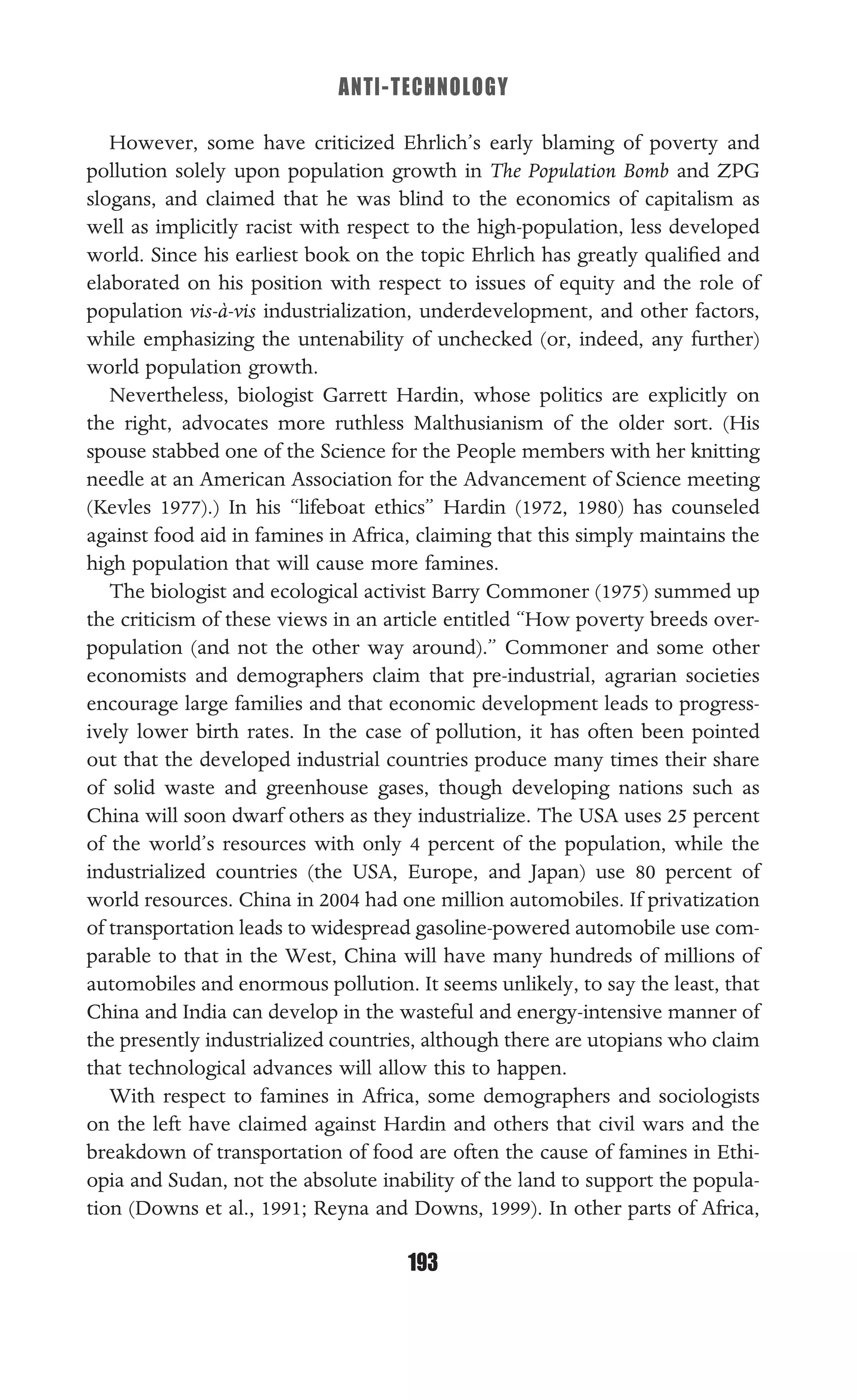 ANTI-TECHNOLOGY
193
However, some have criticized Ehrlich’s early blaming of poverty and
pollution solely upon population growth in The Population Bomb and ZPG
slogans, and claimed that he was blind to the economics of capitalism as
well as implicitly racist with respect to the high-population, less developed
world. Since his earliest book on the topic Ehrlich has greatly qualiﬁed and
elaborated on his position with respect to issues of equity and the role of
population vis-à-vis industrialization, underdevelopment, and other factors,
while emphasizing the untenability of unchecked (or, indeed, any further)
world population growth.
Nevertheless, biologist Garrett Hardin, whose politics are explicitly on
the right, advocates more ruthless Malthusianism of the older sort. (His
spouse stabbed one of the Science for the People members with her knitting
needle at an American Association for the Advancement of Science meeting
(Kevles 1977).) In his “lifeboat ethics” Hardin (1972, 1980) has counseled
against food aid in famines in Africa, claiming that this simply maintains the
high population that will cause more famines.
The biologist and ecological activist Barry Commoner (1975) summed up
the criticism of these views in an article entitled “How poverty breeds over-
population (and not the other way around).” Commoner and some other
economists and demographers claim that pre-industrial, agrarian societies
encourage large families and that economic development leads to progress-
ively lower birth rates. In the case of pollution, it has often been pointed
out that the developed industrial countries produce many times their share
of solid waste and greenhouse gases, though developing nations such as
China will soon dwarf others as they industrialize. The USA uses 25 percent
of the world’s resources with only 4 percent of the population, while the
industrialized countries (the USA, Europe, and Japan) use 80 percent of
world resources. China in 2004 had one million automobiles. If privatization
of transportation leads to widespread gasoline-powered automobile use com-
parable to that in the West, China will have many hundreds of millions of
automobiles and enormous pollution. It seems unlikely, to say the least, that
China and India can develop in the wasteful and energy-intensive manner of
the presently industrialized countries, although there are utopians who claim
that technological advances will allow this to happen.
With respect to famines in Africa, some demographers and sociologists
on the left have claimed against Hardin and others that civil wars and the
breakdown of transportation of food are often the cause of famines in Ethi-
opia and Sudan, not the absolute inability of the land to support the popula-
tion (Downs et al., 1991; Reyna and Downs, 1999). In other parts of Africa,
 