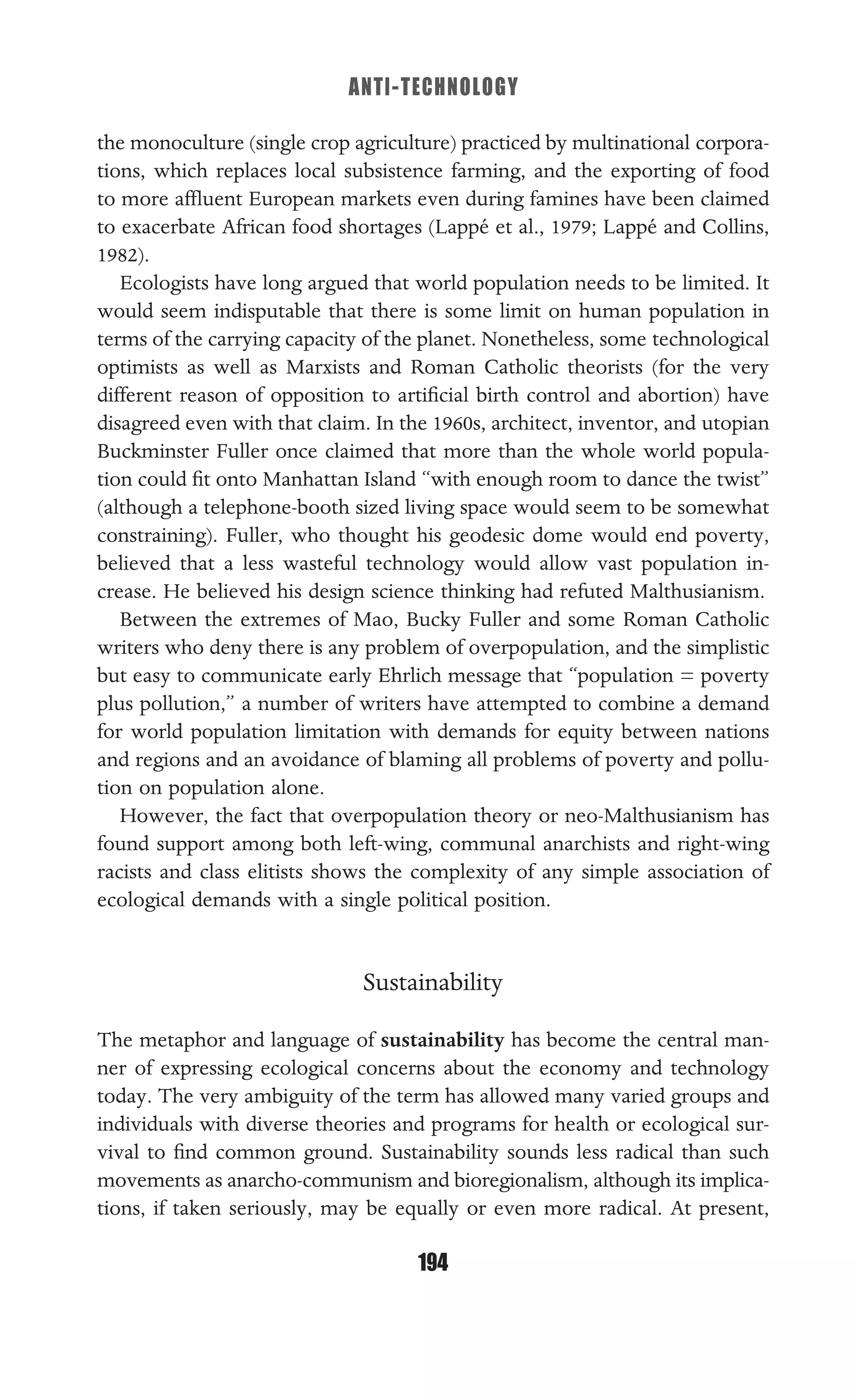 ANTI-TECHNOLOGY
194
the monoculture (single crop agriculture) practiced by multinational corpora-
tions, which replaces local subsistence farming, and the exporting of food
to more afﬂuent European markets even during famines have been claimed
to exacerbate African food shortages (Lappé et al., 1979; Lappé and Collins,
1982).
Ecologists have long argued that world population needs to be limited. It
would seem indisputable that there is some limit on human population in
terms of the carrying capacity of the planet. Nonetheless, some technological
optimists as well as Marxists and Roman Catholic theorists (for the very
different reason of opposition to artiﬁcial birth control and abortion) have
disagreed even with that claim. In the 1960s, architect, inventor, and utopian
Buckminster Fuller once claimed that more than the whole world popula-
tion could ﬁt onto Manhattan Island “with enough room to dance the twist”
(although a telephone-booth sized living space would seem to be somewhat
constraining). Fuller, who thought his geodesic dome would end poverty,
believed that a less wasteful technology would allow vast population in-
crease. He believed his design science thinking had refuted Malthusianism.
Between the extremes of Mao, Bucky Fuller and some Roman Catholic
writers who deny there is any problem of overpopulation, and the simplistic
but easy to communicate early Ehrlich message that “population = poverty
plus pollution,” a number of writers have attempted to combine a demand
for world population limitation with demands for equity between nations
and regions and an avoidance of blaming all problems of poverty and pollu-
tion on population alone.
However, the fact that overpopulation theory or neo-Malthusianism has
found support among both left-wing, communal anarchists and right-wing
racists and class elitists shows the complexity of any simple association of
ecological demands with a single political position.
Sustainability
The metaphor and language of sustainability has become the central man-
ner of expressing ecological concerns about the economy and technology
today. The very ambiguity of the term has allowed many varied groups and
individuals with diverse theories and programs for health or ecological sur-
vival to ﬁnd common ground. Sustainability sounds less radical than such
movements as anarcho-communism and bioregionalism, although its implica-
tions, if taken seriously, may be equally or even more radical. At present,
 