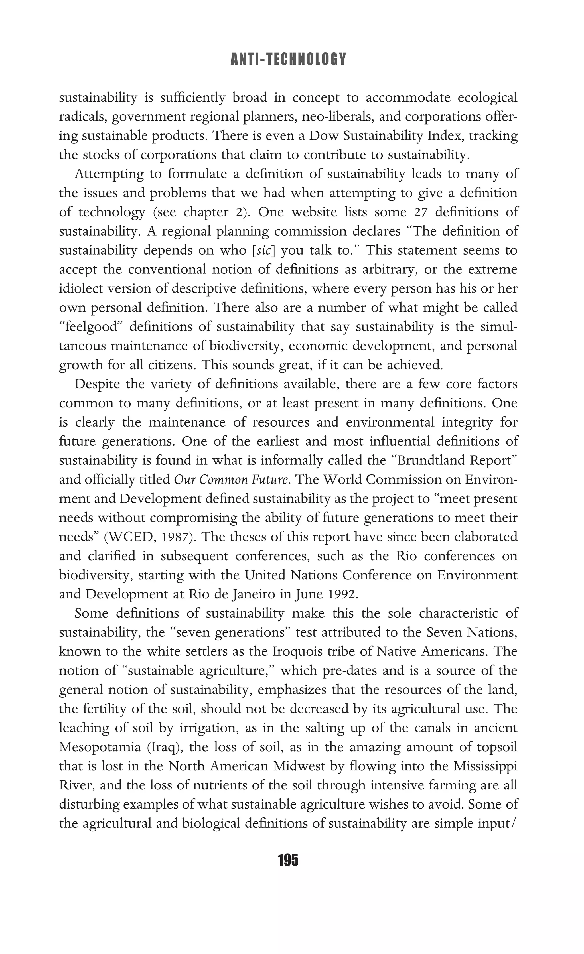 ANTI-TECHNOLOGY
195
sustainability is sufﬁciently broad in concept to accommodate ecological
radicals, government regional planners, neo-liberals, and corporations offer-
ing sustainable products. There is even a Dow Sustainability Index, tracking
the stocks of corporations that claim to contribute to sustainability.
Attempting to formulate a deﬁnition of sustainability leads to many of
the issues and problems that we had when attempting to give a deﬁnition
of technology (see chapter 2). One website lists some 27 deﬁnitions of
sustainability. A regional planning commission declares “The deﬁnition of
sustainability depends on who [sic] you talk to.” This statement seems to
accept the conventional notion of deﬁnitions as arbitrary, or the extreme
idiolect version of descriptive deﬁnitions, where every person has his or her
own personal deﬁnition. There also are a number of what might be called
“feelgood” deﬁnitions of sustainability that say sustainability is the simul-
taneous maintenance of biodiversity, economic development, and personal
growth for all citizens. This sounds great, if it can be achieved.
Despite the variety of deﬁnitions available, there are a few core factors
common to many deﬁnitions, or at least present in many deﬁnitions. One
is clearly the maintenance of resources and environmental integrity for
future generations. One of the earliest and most inﬂuential deﬁnitions of
sustainability is found in what is informally called the “Brundtland Report”
and ofﬁcially titled Our Common Future. The World Commission on Environ-
ment and Development deﬁned sustainability as the project to “meet present
needs without compromising the ability of future generations to meet their
needs” (WCED, 1987). The theses of this report have since been elaborated
and clariﬁed in subsequent conferences, such as the Rio conferences on
biodiversity, starting with the United Nations Conference on Environment
and Development at Rio de Janeiro in June 1992.
Some deﬁnitions of sustainability make this the sole characteristic of
sustainability, the “seven generations” test attributed to the Seven Nations,
known to the white settlers as the Iroquois tribe of Native Americans. The
notion of “sustainable agriculture,” which pre-dates and is a source of the
general notion of sustainability, emphasizes that the resources of the land,
the fertility of the soil, should not be decreased by its agricultural use. The
leaching of soil by irrigation, as in the salting up of the canals in ancient
Mesopotamia (Iraq), the loss of soil, as in the amazing amount of topsoil
that is lost in the North American Midwest by ﬂowing into the Mississippi
River, and the loss of nutrients of the soil through intensive farming are all
disturbing examples of what sustainable agriculture wishes to avoid. Some of
the agricultural and biological deﬁnitions of sustainability are simple input/
 