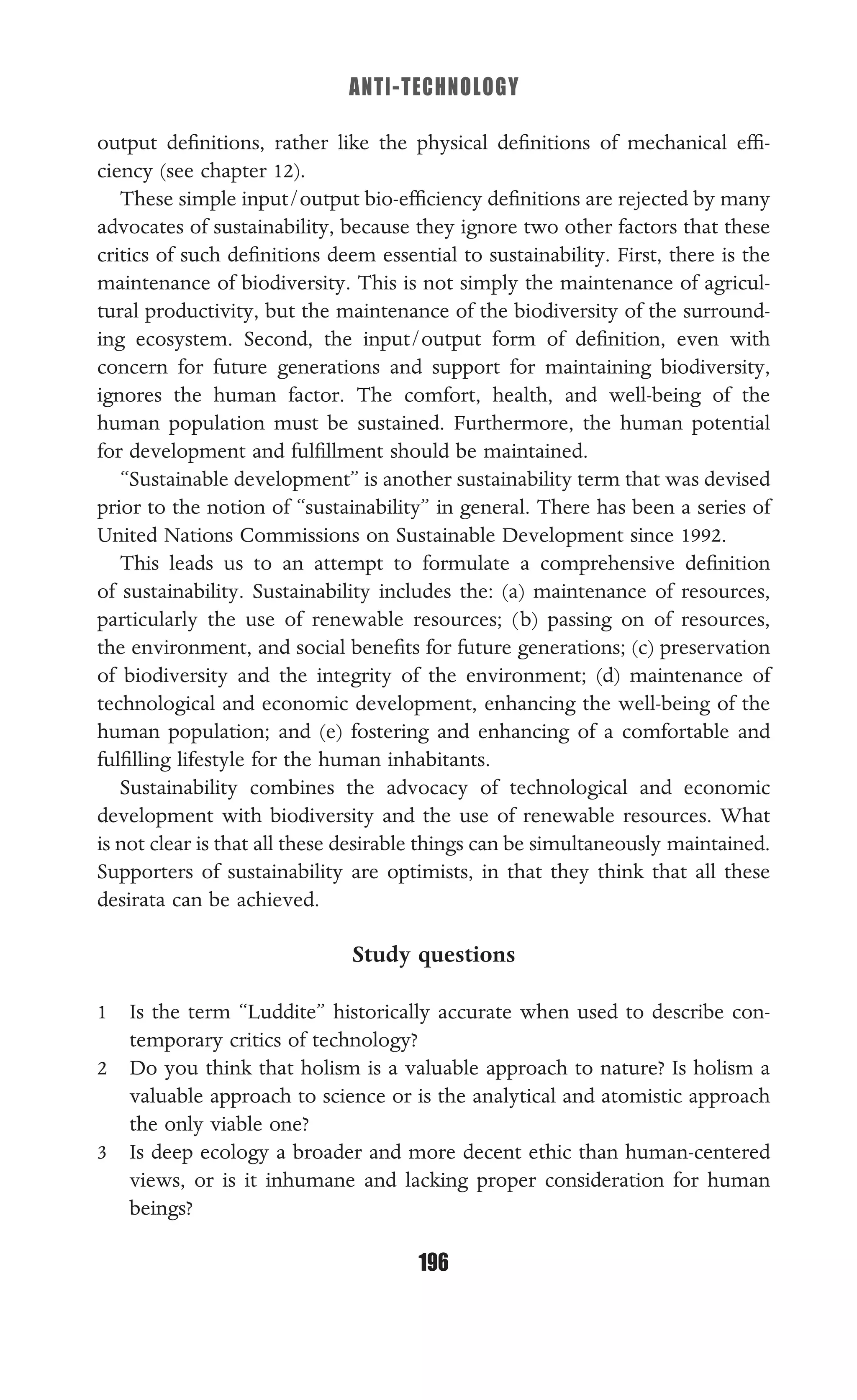 ANTI-TECHNOLOGY
196
output deﬁnitions, rather like the physical deﬁnitions of mechanical efﬁ-
ciency (see chapter 12).
These simple input/output bio-efﬁciency deﬁnitions are rejected by many
advocates of sustainability, because they ignore two other factors that these
critics of such deﬁnitions deem essential to sustainability. First, there is the
maintenance of biodiversity. This is not simply the maintenance of agricul-
tural productivity, but the maintenance of the biodiversity of the surround-
ing ecosystem. Second, the input/output form of deﬁnition, even with
concern for future generations and support for maintaining biodiversity,
ignores the human factor. The comfort, health, and well-being of the
human population must be sustained. Furthermore, the human potential
for development and fulﬁllment should be maintained.
“Sustainable development” is another sustainability term that was devised
prior to the notion of “sustainability” in general. There has been a series of
United Nations Commissions on Sustainable Development since 1992.
This leads us to an attempt to formulate a comprehensive deﬁnition
of sustainability. Sustainability includes the: (a) maintenance of resources,
particularly the use of renewable resources; (b) passing on of resources,
the environment, and social beneﬁts for future generations; (c) preservation
of biodiversity and the integrity of the environment; (d) maintenance of
technological and economic development, enhancing the well-being of the
human population; and (e) fostering and enhancing of a comfortable and
fulﬁlling lifestyle for the human inhabitants.
Sustainability combines the advocacy of technological and economic
development with biodiversity and the use of renewable resources. What
is not clear is that all these desirable things can be simultaneously maintained.
Supporters of sustainability are optimists, in that they think that all these
desirata can be achieved.
Study questions
1 Is the term “Luddite” historically accurate when used to describe con-
temporary critics of technology?
2 Do you think that holism is a valuable approach to nature? Is holism a
valuable approach to science or is the analytical and atomistic approach
the only viable one?
3 Is deep ecology a broader and more decent ethic than human-centered
views, or is it inhumane and lacking proper consideration for human
beings?
 