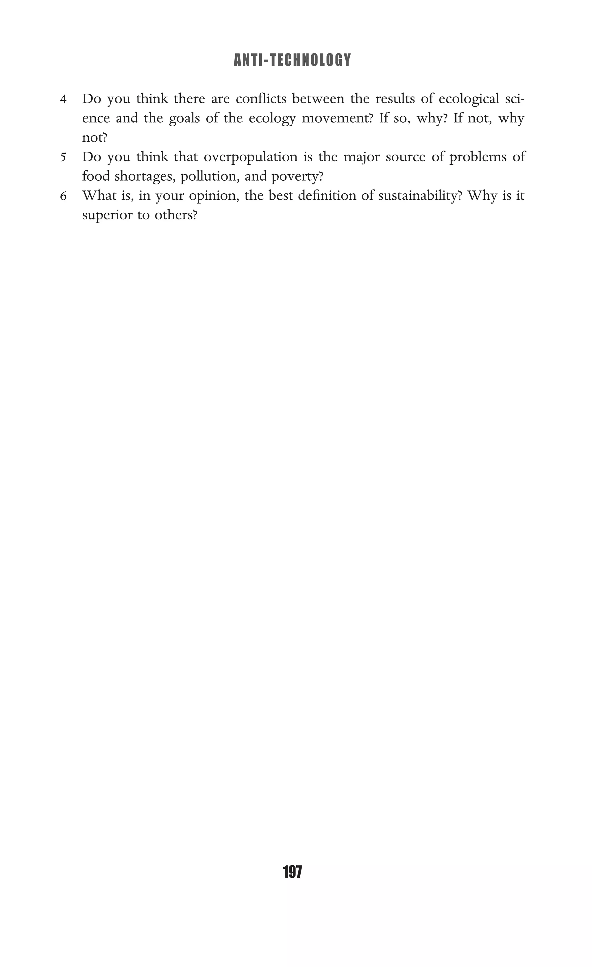 ANTI-TECHNOLOGY
197
4 Do you think there are conﬂicts between the results of ecological sci-
ence and the goals of the ecology movement? If so, why? If not, why
not?
5 Do you think that overpopulation is the major source of problems of
food shortages, pollution, and poverty?
6 What is, in your opinion, the best deﬁnition of sustainability? Why is it
superior to others?
 